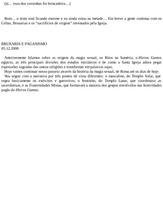 (tá… essa dos coroinhas foi brincadeira…)
Bom… o texto está ficando enorme e eu ainda estou na metade… Em breve a gente continua com os
Celtas, Bruxarias e os “sacrifícios de virgens” inventados pela Igreja.
BRUXARIA E PAGANISMO
05.12.2008
Anteriormente falamos sobre as origens da magia sexual, os Ritos na Suméria, o Hieros Gamos
egípcio, as três principais divisões dos estudos iniciáticos e de como a Santa Igreja adora pegar
expressões sagradas das outras religiões e transformar em palavras sujas.
Hoje vamos continuar nosso passeio através da história da magia sexual, de Roma até os dias de hoje.
Vou seguir com a narrativa por três pontos de vista diferentes: o masculino, do Templo Solar, que
regeu basicamente os exércitos e guerreiros; o feminino, do Templo Lunar, que coordenava as
sacerdotisas; e as Fraternidades Mistas, que formavam a maioria dos grupos envolvidos nas festividades
pagãs do Hieros Gamos.
 