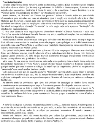 Prostitutas Sagradas
Voltando um pouco na nossa narrativa, ainda na Babilônia, o culto a Ishtar era famoso pelos templos
dedicados a Inanna e Ishtar (ou Astarte), a grande deusa da Babilônia. Nestes templos, ficavam as mais
sagradas das sacerdotisas, dedicadas à deusa do amor e da sexualidade. O nome Prostituta vem de
“Aquelas que se prostram (diante de Ishtar)” ou “Aquelas que se expõem”.
Nestes templos, as “Ishtartu” ou “Damas dos prazeres” tinham o domínio sobre sua sexualidade,
oferecendo-se para estranhos em troca de donativos para o templo, em rituais de adoração a Ishtar.
Mulheres que desejavam se casar, para obter as bênçãos de fertilidade da deusa, precisavam passar um
período de sete dias na porta do templo para obter dinheiro suficiente para a doação, no chamado “dote”.
Este ritual pré-nupcial era chamado “Fornicatio”, de onde surgiu mais tarde a palavra “fornicação”, tão
odiada pelos fundamentalistas.
O local onde ocorriam estas negociações era chamado de “Fornix” (Câmaras Arqueadas – mais tarde
“Fornix” se tornaria sinônimo de bordel). Durante este tempo, recebiam instruções das sacerdotisas nas
artes de amar e de agradar aos homens.
Muitas famílias nobres enviavam suas filhas para servirem como Harlots (o termo em inglês hoje em
dia é utilizado com o sentido de prostituta, sem tradução para o português) por anos. A Harlot entrava em
um templo como uma Virgem Vestal e sacrificava sua virgindade ritualisticamente para o sacerdote que a
iniciaria nos mistérios do Hieros Gamos.
Esta primeira relação era muito importante, pois o sacrifício de sangue para Ishtar marcava a iniciação
destas sacerdotisas e era algo considerado muito sério e muito importante (até os dias de hoje, dentro de
algumas Ordens Invisíveis). O linho na qual ficavam as manchas de sangue era queimado e dedicado às
deusas, consagrado em uma grande festa de acolhida.
Mais tarde, de uma maneira completamente deturpada pelos profanos, isto acabaria dando origem a
dois costumes medievais: a “Prima Noche”, na qual o Senhor Feudal requisitava o direito de transar com
qualquer mulher que fosse se casar e a exibição do lençol sujo de sangue como “prova” da virgindade da
“mercadoria” com a qual o nobre havia se casado.
Outra curiosidade era que, se a garota não havia “dedicado” sua virgindade à deusa Ishtar, e transado
sem as devidas ritualísticas (ou seja, fora do templo de Innana/Ishtar), dizia-se que havia “perdido” sua
virgindade e não podia se tornar uma prostituta sagrada. Seu dote, obviamente, era muito menor do que o
das Harlots.
As Harlots eram tão procuradas que, após este período de dedicação ao templo, havia muitos
pretendentes que se apresentavam para pagar o dote dessas garotas a fim de poder se casar com elas.
Curiosamente, apesar de todo o culto de sexo sagrado, Ishtar é reverenciada com o nome de “a
virgem”, implicando com isso que seus poderes e sua criatividade não dependiam de nenhuma influência
masculina. As mulheres detinham o poder e o controle. Entre os gregos, era conhecida como Afrodite; e
entre os romanos, Vênus.
A partir do Código de Hamurabi, em aproximadamente 1750 a.C., tudo isso mudou. A mulher passou a
necessitar da permissão de seu marido ou pai para tudo, o poder das sacerdotisas foi massacrado e
Innana e Ishtar perderam muito do prestígio que possuíam, tornando-se divindades menores e,
posteriormente, demônios da luxúria.
Muitos dos templos, para não serem fechados por ordem dos governantes, precisaram forjar
casamentos falsos para que pudessem continuar funcionando, mas as mulheres passaram a ter de obedecer
a estes maridos, o que acabou dando origem aos primeiros “cafetões”.
 