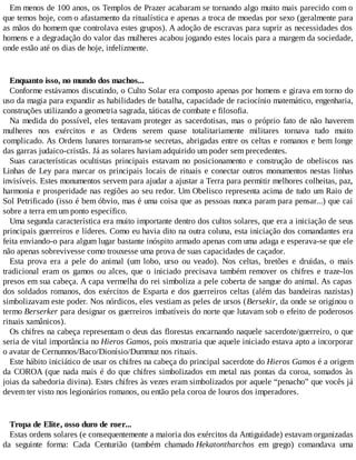 Em menos de 100 anos, os Templos de Prazer acabaram se tornando algo muito mais parecido com o
que temos hoje, com o afastamento da ritualística e apenas a troca de moedas por sexo (geralmente para
as mãos do homem que controlava estes grupos). A adoção de escravas para suprir as necessidades dos
homens e a degradação do valor das mulheres acabou jogando estes locais para a margem da sociedade,
onde estão até os dias de hoje, infelizmente.
Enquanto isso, no mundo dos machos...
Conforme estávamos discutindo, o Culto Solar era composto apenas por homens e girava em torno do
uso da magia para expandir as habilidades de batalha, capacidade de raciocínio matemático, engenharia,
construções utilizando a geometria sagrada, táticas de combate e filosofia.
Na medida do possível, eles tentavam proteger as sacerdotisas, mas o próprio fato de não haverem
mulheres nos exércitos e as Ordens serem quase totalitariamente militares tornava tudo muito
complicado. As Ordens lunares tornaram-se secretas, abrigadas entre os celtas e romanos e bem longe
das garras judaico-cristãs. Já as solares haviam adquirido um poder sem precedentes.
Suas características ocultistas principais estavam no posicionamento e construção de obeliscos nas
Linhas de Ley para marcar os principais locais de rituais e conectar outros monumentos nestas linhas
invisíveis. Estes monumentos servem para ajudar a ajustar a Terra para permitir melhores colheitas, paz,
harmonia e prosperidade nas regiões ao seu redor. Um Obelisco representa acima de tudo um Raio de
Sol Petrificado (isso é bem óbvio, mas é uma coisa que as pessoas nunca param para pensar...) que cai
sobre a terra em um ponto específico.
Uma segunda característica era muito importante dentro dos cultos solares, que era a iniciação de seus
principais guerreiros e líderes. Como eu havia dito na outra coluna, esta iniciação dos comandantes era
feita enviando-o para algum lugar bastante inóspito armado apenas com uma adaga e esperava-se que ele
não apenas sobrevivesse como trouxesse uma prova de suas capacidades de caçador.
Esta prova era a pele do animal (um lobo, urso ou veado). Nos celtas, bretões e druidas, o mais
tradicional eram os gamos ou alces, que o iniciado precisava também remover os chifres e traze-los
presos em sua cabeça. A capa vermelha do rei simboliza a pele coberta de sangue do animal. As capas
dos soldados romanos, dos exércitos de Esparta e dos guerreiros celtas (além das bandeiras nazistas)
simbolizavam este poder. Nos nórdicos, eles vestiam as peles de ursos (Bersekir, da onde se originou o
termo Berserker para designar os guerreiros imbatíveis do norte que lutavam sob o efeito de poderosos
rituais xamânicos).
Os chifres na cabeça representam o deus das florestas encarnando naquele sacerdote/guerreiro, o que
seria de vital importância no Hieros Gamos, pois mostraria que aquele iniciado estava apto a incorporar
o avatar de Cernunnos/Baco/Dionísio/Dummuz nos rituais.
Este hábito iniciático de usar os chifres na cabeça do principal sacerdote do Hieros Gamos é a origem
da COROA (que nada mais é do que chifres simbolizados em metal nas pontas da coroa, somados às
joias da sabedoria divina). Estes chifres às vezes eram simbolizados por aquele “penacho” que vocês já
devem ter visto nos legionários romanos, ou então pela coroa de louros dos imperadores.
Tropa de Elite, osso duro de roer...
Estas ordens solares (e consequentemente a maioria dos exércitos da Antiguidade) estavam organizadas
da seguinte forma: Cada Centurião (também chamado Hekatontharchos em grego) comandava uma
 