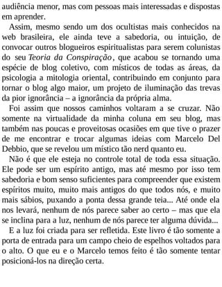 audiência menor, mas com pessoas mais interessadas e dispostas
em aprender.
Assim, mesmo sendo um dos ocultistas mais conhecidos na
web brasileira, ele ainda teve a sabedoria, ou intuição, de
convocar outros blogueiros espiritualistas para serem colunistas
do seu Teoria da Conspiração, que acabou se tornando uma
espécie de blog coletivo, com místicos de todas as áreas, da
psicologia a mitologia oriental, contribuindo em conjunto para
tornar o blog algo maior, um projeto de iluminação das trevas
da pior ignorância – a ignorância da própria alma.
Foi assim que nossos caminhos voltaram a se cruzar. Não
somente na virtualidade da minha coluna em seu blog, mas
também nas poucas e proveitosas ocasiões em que tive o prazer
de me encontrar e trocar algumas ideias com Marcelo Del
Debbio, que se revelou um místico tão nerd quanto eu.
Não é que ele esteja no controle total de toda essa situação.
Ele pode ser um espírito antigo, mas até mesmo por isso tem
sabedoria e bom senso suficientes para compreender que existem
espíritos muito, muito mais antigos do que todos nós, e muito
mais sábios, puxando a ponta dessa grande teia... Até onde ela
nos levará, nenhum de nós parece saber ao certo – mas que ela
se inclina para a luz, nenhum de nós parece ter alguma dúvida...
E a luz foi criada para ser refletida. Este livro é tão somente a
porta de entrada para um campo cheio de espelhos voltados para
o alto. O que eu e o Marcelo temos feito é tão somente tentar
posicioná-los na direção certa.
 