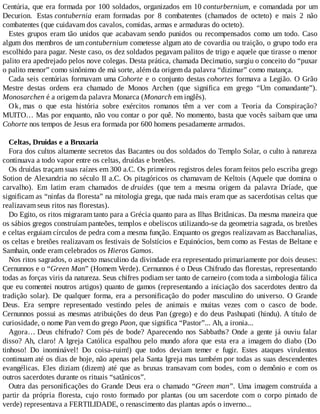 Centúria, que era formada por 100 soldados, organizados em 10 conturbernium, e comandada por um
Decurion. Estas contubernia eram formadas por 8 combatentes (chamados de octeto) e mais 2 não
combatentes (que cuidavam dos cavalos, comidas, armas e armaduras do octeto).
Estes grupos eram tão unidos que acabavam sendo punidos ou recompensados como um todo. Caso
algum dos membros de um contubernium cometesse algum ato de covardia ou traição, o grupo todo era
escolhido para pagar. Neste caso, os dez soldados pegavam palitos de trigo e aquele que tirasse o menor
palito era apedrejado pelos nove colegas. Desta prática, chamada Decimatio, surgiu o conceito do “puxar
o palito menor” como sinônimo de má sorte, além da origem da palavra “dizimar” como matança.
Cada seis centúrias formavam uma Cohorte e o conjunto destas cohortes formava a Legião. O Grão
Mestre destas ordens era chamado de Monos Archen (que significa em grego “Um comandante”).
Monosarchen é a origem da palavra Monarca (Monarch em inglês).
Ok, mas o que esta história sobre exércitos romanos têm a ver com a Teoria da Conspiração?
MUITO… Mas por enquanto, não vou contar o por quê. No momento, basta que vocês saibam que uma
Cohorte nos tempos de Jesus era formada por 600 homens pesadamente armados.
Celtas, Druidas e a Bruxaria
Fora dos cultos altamente secretos das Bacantes ou dos soldados do Templo Solar, o culto à natureza
continuava a todo vapor entre os celtas, druidas e bretões.
Os druidas traçam suas raízes em 300 a.C. Os primeiros registros deles foram feitos pelo escriba grego
Sotion de Alexandria no século II a.C. Os pitagóricos os chamavam de Keltois (Aquele que domina o
carvalho). Em latim eram chamados de druides (que tem a mesma origem da palavra Dríade, que
significam as “ninfas da floresta” na mitologia grega, que nada mais eram que as sacerdotisas celtas que
realizavam seus ritos nas florestas).
Do Egito, os ritos migraram tanto para a Grécia quanto para as Ilhas Britânicas. Da mesma maneira que
os sábios gregos construíam panteões, templos e obeliscos utilizando-se da geometria sagrada, os bretões
e celtas erguiam círculos de pedra com a mesma função. Enquanto os gregos realizavam as Bacchanalias,
os celtas e bretões realizavam os festivais de Solstícios e Equinócios, bem como as Festas de Beltane e
Samhain, onde eram celebrados os Hieros Gamos.
Nos ritos sagrados, o aspecto masculino da divindade era representado primariamente por dois deuses:
Cernunnos e o “Green Man” (Homem Verde). Cernunnos é o Deus Chifrudo das florestas, representando
todas as forças viris da natureza. Seus chifres podiam ser tanto de carneiro (com toda a simbologia fálica
que eu comentei noutros artigos) quanto de gamos (representando a iniciação dos sacerdotes dentro da
tradição solar). De qualquer forma, era a personificação do poder masculino do universo. O Grande
Deus. Era sempre representado vestindo peles de animais e muitas vezes com o casco de bode.
Cernunnos possui as mesmas atribuições do deus Pan (grego) e do deus Pashupati (hindu). A título de
curiosidade, o nome Pan vem do grego Paon, que significa “Pastor”... Ah, a ironia...
Agora… Deus chifrudo? Com pés de bode? Aparecendo nos Sabbaths? Onde a gente já ouviu falar
disso? Ah, claro! A Igreja Católica espalhou pelo mundo afora que esta era a imagem do diabo (Do
tinhoso! Do inominável! Do coisa-ruim!) que todos deviam temer e fugir. Estes ataques virulentos
continuam até os dias de hoje, não apenas pela Santa Igreja mas também por todas as suas descendentes
evangélicas. Eles diziam (dizem) até que as bruxas transavam com bodes, com o demônio e com os
outros sacerdotes durante os rituais “satânicos”.
Outra das personificações do Grande Deus era o chamado “Green man”. Uma imagem construída a
partir da própria floresta, cujo rosto formado por plantas (ou um sacerdote com o corpo pintado de
verde) representava a FERTILIDADE, o renascimento das plantas após o inverno...
 
