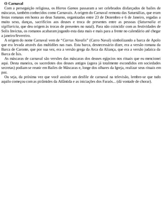 O Carnaval
Com a perseguição religiosa, os Hieros Gamos passaram a ser celebrados disfarçados de bailes de
máscaras, também conhecidos como Carnavais. A origem do Carnaval remonta das Saturnálias, que eram
festas romanas em honra ao deus Saturno, organizadas entre 23 de Dezembro e 6 de Janeiro, regadas a
muito sexo, danças, sacrifícios aos deuses e troca de presentes entre as pessoas (Saturnalia et
sigillaricia, que deu origem às trocas de presentes no natal). Para não coincidir com as festividades de
Solis Invictus, os romanos acabaram jogando esta data mais e mais para a frente no calendário até chegar
a janeiro/fevereiro.
A origem do nome Carnaval vem de “Carrus Navalis” (Carro Naval) simbolizando a barca de Apolo
que era levada através das multidões nas ruas. Esta barca, desnecessário dizer, era a versão romana da
Barca de Caronte, que por sua vez, era a versão grega da Arca da Aliança, que era a versão judaica da
Barca de Ísis.
As máscaras de carnaval são versões das máscaras dos deuses egípcios nos rituais que eu mencionei
aqui. Desta maneira, os sacerdotes dos deuses antigos (agora já totalmente escondidos em sociedades
secretas) podiam se reunir em Bailes de Máscaras e, longe dos olhares da Igreja, realizar seus rituais em
paz.
Ou seja, da próxima vez que você assistir um desfile de carnaval na televisão, lembre-se que tudo
aquilo começou com as pirâmides da Atlântida e as iniciações dos Faraós... (dá vontade de chorar).
 