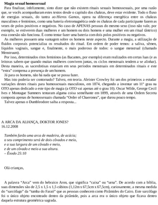 Magia sexual homossexual
Para finalizar, infelizmente, sinto dizer que não existem rituais sexuais homossexuais, por uma razão
que, se vocês acompanharam estes textos desde o capítulo dos chakras, deve estar evidente. Todo o fluxo
de energias sexuais, do tantra ao Hieros Gamos, opera na diferença energética entre os chakras
masculinos e femininos, como uma bateria eletromagnética onde os chakras de cada participante fazem as
vezes de polos positivos e negativos. No caso de APENAS pessoas do mesmo sexo (isso não vale, por
exemplo, se estiverem duas mulheres e um homem ou dois homens e uma mulher em um ritual tântrico)
esta conexão não funciona. É como tentar fazer uma bateria com dois polos positivos ou negativos.
As mulheres possuem uma vantagem sobre os homens neste aspecto. Durante a magia, a utilização de
fluídos corporais potencializa os resultados do ritual. Em ordem de poder temos: a saliva, sêmen,
líquidos vaginais, sangue e, finalmente, o mais poderoso de todos: o sangue menstrual (chamado
Menstruum).
Por isso, determinados ritos femininos (as Bacantes, por exemplo) eram realizados em certas luas (e as
leitoras sabem que quando muitas mulheres convivem juntas, os ciclos menstruais tendem a se alinhar).
Desta maneira, as sacerdotisas estariam em seus períodos menstruais em determinados rituais e este
“extra” compensa a presença de um homem.
Já para os homens, não há nada que se possa fazer.
Mas isto poderia ser contornado? Talvez, em teoria. Aleister Crowley foi um dos primeiros a estudar
variações destes rituais para homossexuais masculinos, em 1874, chegando a inventar um 11º grau na
OTO apenas dedicado a este tipo de magia (a OTO vai apenas até o grau 10). Oscar Wilde, George Cecil
Ives e Montague Summers tentaram alguma coisa semelhante em 1899, através de uma Ordem Secreta
composta apenas de homossexuais chamada “Order of Chaeronea”, que durou pouco tempo.
Talvez apenas o Dumbleodore saiba a resposta...
A ARCA DA ALIANÇA, DOKTOR JONES?
16.12.2008
Também farão uma arca de madeira, de acácia;
o seu comprimento será de dois côvados e meio,
e a sua largura de um côvado e meio,
e de um côvado e meio a sua altura.
– Êxodo 25:10
Olá crianças,
A palavra “Arca” vem do hebraico Aron, que significa “caixa” ou “urna”. De acordo com a bíblia,
suas dimensões são de 2,5 x 1,5 x 1,5 cúbitos (1,12m x 67,5cm x 67,5cm), curiosamente, a mesma medida
do “sarcófago” da “tumba do Faraó” que as pessoas conhecem como Pirâmides do Cairo. Este sarcófago
foi o único objeto encontrado dentro da pirâmide, pois a arca era o único objeto que ficava dentro
daquela estrutura geométrica sagrada.
 