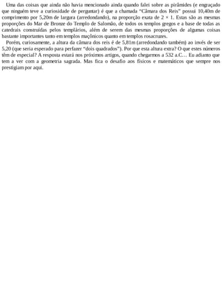 Uma das coisas que ainda não havia mencionado ainda quando falei sobre as pirâmides (e engraçado
que ninguém teve a curiosidade de perguntar) é que a chamada “Câmara dos Reis” possui 10,40m de
comprimento por 5,20m de largura (arredondando), na proporção exata de 2 × 1. Estas são as mesmas
proporções do Mar de Bronze do Templo de Salomão, de todos os templos gregos e a base de todas as
catedrais construídas pelos templários, além de serem das mesmas proporções de algumas coisas
bastante importantes tanto em templos maçônicos quanto em templos rosacruzes.
Porém, curiosamente, a altura da câmara dos reis é de 5,81m (arredondando também) ao invés de ser
5,20 (que seria esperado para perfazer “dois quadrados”). Por que esta altura extra? O que estes números
têm de especial? A resposta estará nos próximos artigos, quando chegarmos a 532 a.C… Eu adianto que
tem a ver com a geometria sagrada. Mas fica o desafio aos físicos e matemáticos que sempre nos
prestigiam por aqui.
 