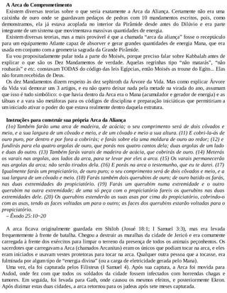 A Arca do Comprometimento
Existem diversas teorias sobre o que seria exatamente a Arca da Aliança. Certamente não era uma
caixinha de ouro onde se guardavam pedaços de pedras com 10 mandamentos escritos, pois, como
demonstramos, ela já estava acoplada no interior da Pirâmide desde antes do Dilúvio e era parte
integrante de um sistema que movimentava massivas quantidades de energia.
Existem diversas teorias, mas a mais provável é que a chamada “arca da aliança” fosse o receptáculo
para um equipamento Atlante capaz de absorver e gerar grandes quantidades de energia Mana, que era
usada em conjunto com a geometria sagrada da Grande Pirâmide.
Eu vou propositadamente pular toda a parte do Moisés, porque preciso falar sobre Kabbalah antes de
explicar o que são os Dez Mandamentos de verdade. Aquelas regrinhas tipo “não matarás”, “não
roubarás” e etc. constavam TODAS do código das leis Egípcias, então Moisés as trouxe do Egito... Elas
não foram recebidas de Deus.
Os dez Mandamentos dizem respeito às dez sephiroth da Árvore da Vida. Mas como explicar Árvore
da Vida vai demorar uns 3 artigos, e eu não quero deixar nada pela metade na virada do ano, assumam
que isso é tudo simbólico: o que havia dentro da Arca era o Mana (acumulador e gerador de energia) e as
tábuas e a vara são metáforas para os códigos de disciplina e preparação iniciáticas que permitiriam a
um iniciado ativar o poder do que estava realmente dentro daquela estrutura.
Instruções para construir sua própria Arca da Aliança
(1o) Também farão uma arca de madeira, de acácia; o seu comprimento será de dois côvados e
meio, e a sua largura de um côvado e meio, e de um côvado e meio a sua altura. (11) E cobri-la-ás de
ouro puro, por dentro e por fora a cobrirás; e farás sobre ela uma moldura de ouro ao redor; (12) e
fundirás para ela quatro argolas de ouro, que porás nos quatro cantos dela; duas argolas de um lado
e duas do outro. (13) Também farás varais de madeira de acácia, que cobrirás de ouro. (14) Meterás
os varais nas argolas, aos lados da arca, para se levar por eles a arca. (15) Os varais permanecerão
nas argolas da arca; não serão tirados dela. (16) E porás na arca o testemunho, que eu te darei. (17)
Igualmente farás um propiciatório, de ouro puro; o seu comprimento será de dois côvados e meio, e a
sua largura de um côvado e meio. (18) Farás também dois querubins de ouro; de ouro batido os farás,
nas duas extremidades do propiciatório. (19) Farás um querubim numa extremidade e o outro
querubim na outra extremidade; de uma só peça com o propiciatório fareis os querubins nas duas
extremidades dele. (20) Os querubins estenderão as suas asas por cima do propiciatório, cobrindo-o
com as asas, tendo as faces voltadas um para o outro; as faces dos querubins estarão voltadas para o
propiciatório.
– Êxodo 25:10~20
A arca ficava originalmente guardada em Shiloh (Josué 18:1; I Samuel 3:3), mas era levada
frequentemente à frente de batalha. Chegou a destruir as muralhas da cidade de Jericó e era comumente
carregada à frente dos exércitos para limpar o terreno da presença de todos os animais peçonhentos. Os
sacerdotes que carregavam a Arca (chamados Arcanitas) eram os únicos que podiam tocar na arca, e eles
eram iniciados e usavam vestes protetoras para tocar na arca. Qualquer outra pessoa que a tocasse, era
fulminada por algum tipo de “energia divina” (ou a carga de eletricidade gerada pelo Mana).
Uma vez, ela foi capturada pelos Filisteus (I Samuel 4). Após sua captura, a Arca foi movida para
Asdod, onde fez com que todos os soldados da cidade fossem infectados com horrendas chagas e
tumores. Em seguida, foi levada para Gath, onde causou os mesmos efeitos, e posteriormente Ekron.
Após dizimar estas duas cidades, a arca retornou para os judeus após sete meses capturada.
 