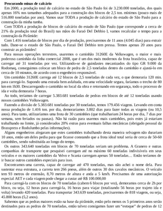 Procurando minas de calcário
Em 2000, a produção total de calcário no estado de São Paulo foi de 3.230.000 toneladas, dos quais
apenas 16% nos tamanhos adequados para a construção dos blocos de 2,5 ton. mínimos (pouco mais de
516.800 toneladas por ano). Vamos usar TODA a produção de calcário do estado de São Paulo para a
construção da minha tumba.
Com TODA a produção de blocos de calcário do estado de São Paulo (que corresponde a cerca de
21% da produção total do Brasil) nas mãos do Faraó Del Debbio I, vamos recalcular o tempo para a
construção da Pirâmide:
Com 1.416 toneladas de blocos por dia de produção, precisaremos de 11 anos (4.045 dias) para extrair
tudo. Dane-se o estado de São Paulo, o Faraó Del Debbio tem pressa. Temos apenas 20 anos para
construir as pirâmides!
Para nossas operações terrestres, usaremos o caminhão 31260E da Volkswagen, o maior e mais
poderoso caminhão da linha comercial 2008, que é um dos mais modernos da frota brasileira, capaz de
carregar até 31 toneladas por vez. Utilizando-se de guindastes mecanizados do tipo GR 9.000 da
Rodomaq, conseguimos colocar um bloco de pedra de 2,5 toneladas dentro do caminhão e ajustá-lo em
cerca de 10 minutos, de acordo com o engenheiro responsável.
Um caminhão 31260E carrega até 12 blocos de 2,5 toneladas de cada vez, o que demoraria 120 min.
para carregá-lo. Supondo uma estrada bem asfaltada, em uma velocidade segura, faríamos o trecho de 80
km em 1h30. Descarregando o caminhão no local da obra e retornando em segurança, todo o processo de
ida e volta demoraria 7 horas.
Ao todo, teríamos de carregar 5.383.681 toneladas de pedras em blocos de até 12 toneladas usando
nossos caminhões Volkswagen.
Fazendo a divisão de 5.383.681 toneladas por 30 toneladas, temos 179.456 viagens. Levando em conta
nossa produção de 1.416 ton. por dia, demoraríamos 3.802 dias para fazer todas as viagens (ou 10,5
anos). Para tanto, utilizaríamos uma frota de 30 caminhões (que trabalhariam 24 horas por dia, 7 dias por
semana, sem feriados ou pausas). Não há razão para usarmos mais caminhões, pois estes já estariam
trabalhando no limite, já considerados 20% extras para eventuais falhas mecânicas (obrigado pessoal da
Brasspress e RodoJumbo pelas informações).
Alguns engenheiros alegaram que estes caminhões trabalhando desta maneira selvagem não durariam
10 anos, então um deles pediu para que ficasse constando que a frota ideal total seria de cerca de 50-60
caminhões, sendo substituída ao longo do tempo.
Os outros 343.640 toneladas em blocos de 70 toneladas seriam um problema. A Granero e outras
companhias de transporte que pesquisei carregam até no máximo 60 toneladas indivisíveis em seus
veículos e os maiores caminhões da Volvo e Scania carregam apenas 50 toneladas… Então teríamos de
ir buscar outros caminhões especiais para isso.
Encontramos uma carreta, capaz de carregar até 470 toneladas, mas não achei o nome dela. Para
sustentar essa estrutura, a carreta tem 266 pneus, além de outros 30 dos cavalos mecânicos. O veículo
tem 93 metros de extensão, 8,70 metros de altura e anda a 5 km/h. Precisamos de uma autorização
especial AET e cada viagem pode chegar a custar até R$ 100.000,00
Para carregá-la com os blocos de 70 toneladas (cabem 6 blocos por vez), demoramos cerca de 2h por
bloco, ou seja, 12 horas para carregá-la, 16 horas para viajar (totalizando 56 horas por trajeto ida e
volta) levando 420 toneladas. Para transportar 343.639 toneladas, precisaremos de 818 viagens, ou seja,
45.808 horas (5,2 anos).
Sabemos que as pedras maiores estão na base da pirâmide, então pelo menos os 5 primeiros anos serão
destinados para as pedras de 70 toneladas, então talvez consigamos fazer um “estoque” de pedras de 12
 
