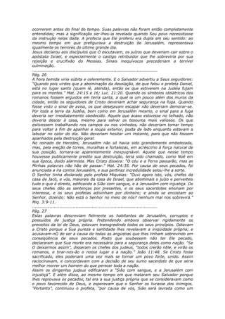 ocorrerem antes do final do tempo. Suas palavras não foram então completamente
entendidas; mas a significação ser-lhes-ia revelada quando Seu povo necessitasse
da instrução nelas dada. A profecia que Ele proferiu era dupla em seu sentido: ao
mesmo tempo em que prefigurava a destruição de Jerusalém, representava
igualmente os terrores do último grande dia.
Jesus declarou aos discípulos que O escutavam, os juízos que deveriam cair sobre o
apóstata Israel, e especialmente o castigo retribuidor que lhe sobreviria por sua
rejeição e crucifixão do Messias. Sinais inequívocos precederiam a terrível
culminação.
............................................................................................
Pág. 26
A hora temida viria súbita e celeremente. E o Salvador advertiu a Seus seguidores:
“Quando pois virdes que a abominação da desolação, de que falou o profeta Daniel,
está no lugar santo (quem lê, atenda), então os que estiverem na Judéia fujam
para os montes.” Mat. 24:15 e 16; Luc. 21:20. Quando os símbolos idolátricos dos
romanos fossem erguidos em terra santa, a qual ia um pouco além dos muros da
cidade, então os seguidores de Cristo deveriam achar segurança na fuga. Quando
fosse visto o sinal de aviso, os que desejavam escapar não deveriam demorar-se.
Por toda a terra da Judéia, bem como em Jerusalém mesmo, o sinal para a fuga
deveria ser imediatamente obedecido. Aquele que acaso estivesse no telhado, não
deveria descer à casa, mesmo para salvar os tesouros mais valiosos. Os que
estivessem trabalhando nos campos ou nos vinhedos, não deveriam tomar tempo
para voltar a fim de apanhar a roupa exterior, posta de lado enquanto estavam a
labutar no calor do dia. Não deveriam hesitar um instante, para que não fossem
apanhados pela destruição geral.
No reinado de Herodes, Jerusalém não só havia sido grandemente embelezada,
mas, pela ereção de torres, muralhas e fortalezas, em acréscimo à força natural de
sua posição, tornara-se aparentemente inexpugnável. Aquele que nesse tempo
houvesse publicamente predito sua destruição, teria sido chamado, como Noé em
sua época, doido alarmista. Mas Cristo dissera: “O céu e a Terra passarão, mas as
Minhas palavras não hão de passar.” Mat. 24:35. Por causa de seus pecados, foi
anunciada a ira contra Jerusalém, e sua pertinaz incredulidade selou-lhe a sorte.
O Senhor tinha declarado pelo profeta Miquéias: “Ouvi agora isto, vós, chefes da
casa de Jacó, e vós, maiorais da casa de Israel, que abominais o juízo e perverteis
tudo o que é direito, edificando a Sião com sangue, e a Jerusalém com injustiça. Os
seus chefes dão as sentenças por presentes, e os seus sacerdotes ensinam por
interesse, e os seus profetas adivinham por dinheiro; e ainda se encostam ao
Senhor, dizendo: Não está o Senhor no meio de nós? nenhum mal nos sobrevirá.”
Miq. 3:9-11.
............................................................................................
Pág. 27
Estas palavras descreviam fielmente os habitantes de Jerusalém, corruptos e
possuídos de justiça própria. Pretendendo embora observar rigidamente os
preceitos da lei de Deus, estavam transgredindo todos os seus princípios. Odiavam
a Cristo porque a Sua pureza e santidade lhes revelavam a iniqüidade própria; e
acusavam-nO de ser a causa de todas as angústias que lhes tinham sobrevindo em
conseqüência de seus pecados. Posto que soubessem não ter Ele pecado,
declararam que Sua morte era necessária para a segurança deles como nação. “Se
O deixarmos assim”, disseram os chefes dos judeus, “todos crerão nEle, e virão os
romanos, e tirar-nos-ão o nosso lugar e a nação.” João 11:48. Se Cristo fosse
sacrificado, eles poderiam uma vez mais se tornar um povo forte, unido. Assim
raciocinavam, e concordavam com a decisão de seu sumo sacerdote de que seria
melhor morrer um homem do que perecer toda a nação.
Assim os dirigentes judeus edificaram a “Sião com sangue, e a Jerusalém com
injustiça”. E além disso, ao mesmo tempo em que mataram seu Salvador porque
lhes reprovava os pecados, tal era a sua justiça própria que se consideravam como
o povo favorecido de Deus, e esperavam que o Senhor os livrasse dos inimigos.
“Portanto”, continuou o profeta, “por causa de vós, Sião será lavrada como um
 