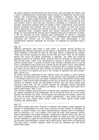 de judeus estavam reunidos dentro de seus muros. Suas provisões de víveres, que
a serem cuidadosamente preservadas teriam suprido os habitantes durante anos,
tinham sido previamente destruídas pela rivalidade e vingança das facções
contendoras, e agora experimentaram todos os horrores da morte à fome. Uma
medida de trigo era vendida por um talento. Tão atrozes eram os transes da fome
que homens roíam o couro de seus cinturões e sandálias, e a cobertura de seus
escudos. Numerosas pessoas saíam da cidade à noite, furtivamente, para apanhar
plantas silvestres que cresciam fora dos muros da cidade, se bem que muitos
fossem agarrados e mortos com severas torturas; e muitas vezes os que voltavam
em segurança eram roubados naquilo que haviam rebuscado com tão grande
perigo. As mais desumanas torturas eram infligidas pelos que se achavam no poder,
a fim de extorquir do povo atingido pela necessidade os últimos e escassos
suprimentos que poderiam ter escondido. E tais crueldades eram freqüentemente
praticadas por homens que se achavam, aliás, bem alimentados, e que
simplesmente estavam desejosos de acumular um depósito de provisões para o
futuro.
............................................................................................
Pág. 32
Milhares pereceram pela fome e pela peste. A afeição natural parecia ter
desaparecido. Maridos roubavam de sua esposa, e esposas de seu marido. Viam-se
filhos arrebatar o alimento da boca de seus pais idosos. A pergunta do profeta:
“Pode uma mulher esquecer-se tanto de seu filho que cria?” (Isa. 49:15) recebeu
dentro dos muros da cidade condenada, a resposta: “As mãos das mulheres
piedosas cozeram os próprios filhos; serviram-lhes de alimento na destruição da
filha de Meu povo.” Lam. 4:10. Novamente se cumpriu a profecia de aviso, dada
catorze séculos antes: “E quanto à mulher mais mimosa e delicada entre ti, que de
mimo e delicadeza nunca tentou pôr a planta de seu pé sobre a terra, será maligno
o seu olho contra o homem de seu regaço, e contra seu filho, e contra sua filha; … e
por causa de seus filhos que tiver; porque os comerá às escondidas pela falta de
tudo, no cerco e no aperto com que o teu inimigo te apertará nas tuas portas.”
Deut. 28:56 e 57.
Os chefes romanos esforçaram-se por infundir terror aos judeus, e assim fazê-los
render-se. Os prisioneiros que resistiam ao cair presos, eram açoitados, torturados
e crucificados diante do muro da cidade. Centenas eram diariamente mortos desta
maneira, e essa horrível obra prolongou-se até que ao longo do vale de Josafá e no
Calvário se erigiram cruzes em tão grande número que mal havia espaço para
mover-se entre elas. De tão terrível maneira foi castigada aquela espantosa
maldição proferida perante o tribunal de Pilatos: “O Seu sangue caia sobre nós e
sobre nossos filhos.” Mat. 27:25.
Tito, de boa vontade, teria posto termo à terrível cena, poupando assim a Jerusalém
da medida completa de sua condenação. Ele se enchia de terror ao ver os corpos
jazendo aos montes nos vales. Como alguém que estivesse em êxtase, olhava ele
do cimo do Monte das Oliveiras ao templo magnificente, e deu ordem para que
nenhuma de suas pedras fosse tocada. Antes de tentar ganhar posse desta
fortaleza, fez ardente apelo
............................................................................................
Pág. 33
aos chefes judeus para não o forçarem a profanar com sangue o lugar sagrado. Se
saíssem e combatessem em outro local, nenhum romano violaria a santidade do
templo. O próprio Josefo, com apelo eloqüentíssimo, suplicou que se rendessem,
para se salvarem a si, a sua cidade e seu lugar de culto. Suas palavras, porém,
foram respondidas com pragas amargas. Lançaram-se dardos contra ele, que era
seu último mediador humano, enquanto persistia em instar com eles. Os judeus
haviam rejeitado os rogos do Filho de Deus e agora as advertências e rogos apenas
os tornavam mais decididos a resistir até o último ponto. Nulos foram os esforços de
Tito para salvar o templo; Alguém, maior do que ele, declarara que não ficaria
pedra sobre pedra.
 