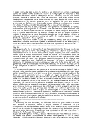 A cega obstinação dos chefes dos judeus e os abomináveis crimes perpetrados
dentro da cidade sitiada, excitaram o horror e a indignação dos romanos, e Tito
finalmente se decidiu a tomar o templo de assalto. Resolveu, contudo, que, sendo
possível, deveria o mesmo ser salvo da destruição. Mas suas ordens foram
desatendidas. Depois que ele se retirara para a sua tenda à noite, os judeus, saindo
repentinamente do templo, atacaram fora os soldados. Na luta, um soldado
arremessou um facho através de uma abertura no pórtico, e imediatamente as salas
revestidas de cedro, em redor da casa sagrada, se acharam em chamas.
Tito precipitou-se para o local, seguido de seus generais e legionários, e ordenou
aos soldados que apagassem as labaredas. Suas palavras não foram atendidas. Em
sua fúria, os soldados lançaram tochas ardentes nas salas contíguas ao templo, e
com a espada assassinavam em grande número os que ali tinham procurado
refúgio. O sangue corria como água pelas escadas do templo abaixo. Milhares e
milhares de judeus pereceram. Acima do ruído da batalha, ouviam-se vozes
bradando: “Icabode!” – foi-se a glória.
Tito achou impossível sustar a fúria da soldadesca; entrou com seus oficiais e
examinou o interior do edifício sagrado. O esplendor encheu-os de admiração; e,
como as chamas não houvessem ainda penetrado no lugar santo, fez um último
............................................................................................
Pág. 34
esforço para salvá-lo; e, apresentando-se-lhes repentinamente, de novo exortou os
soldados a deterem a marcha da conflagração. O centurião Liberalis esforçou-se por
impor obediência a seu estado maior; mas o próprio respeito para com o imperador
cedeu lugar à furiosa animosidade contra os judeus, ao excitamento feroz da
batalha, e à esperança insaciável do saque. Os soldados viam tudo em redor deles
resplandecendo de ouro, que fulgurava deslumbrantemente à luz sinistra das
chamas; supunham que incalculáveis tesouros estivessem acumulados no
santuário. Um soldado, sem ser percebido, arrojou uma tocha acesa por entre os
gonzos da porta: o edifício todo em um momento ficou em chamas. O denso fumo e
o fogo obrigaram os oficiais a retirar-se, e o nobre edifício foi abandonado à sua
sorte.
“Era um espetáculo pavoroso aos romanos; e que seria ele para os judeus? Todo o
cimo da colina que dominava a cidade, chamejava como um vulcão. Um após outro
caíram os edifícios, com tremendo fragor, e foram absorvidos pelo ígneo abismo. Os
tetos de cedro assemelhavam-se a lençóis de fogo; os pináculos dourados
resplandeciam como pontas de luz vermelha; as torres dos portais enviavam para
cima altas colunas de chama e fumo. As colinas vizinhas se iluminavam; e grupos
obscuros de pessoas foram vistas a observar com horrível ansiedade a marcha da
destruição; os muros e pontos elevados da cidade alta ficaram repletos de rostos,
alguns pálidos, com a agonia do desespero, outros com expressão irada, a ameaçar
uma vingança inútil. As aclamações da soldadesca romana, enquanto corriam de
uma para outra parte, e o gemido dos rebeldes que estavam perecendo nas
chamas, misturavam-se com o rugido da conflagração e o rumor trovejante do
madeiramento que caía. Os ecos das montanhas respondiam ou traziam de volta os
gritos do povo nos pontos elevados; ao longo de todo o muro ressoavam alaridos e
prantos; homens que estavam a expirar pela fome reuniam sua força restante para
proferir um grito de angústia e desolação.
............................................................................................
Pág. 35
“O morticínio, do lado de dentro, era até mais terrível do que o espetáculo visto
fora. Homens e mulheres, velhos e moços, rebeldes e sacerdotes, os que
combatiam e os que imploravam misericórdia, eram retalhados em indiscriminada
carnificina. O número de mortos excedeu ao dos matadores. Os legionários tiveram
de trepar sobre os montes de cadáveres para prosseguir na obra de extermínio.” –
História dos Judeus, de Milman, livro 16.
Depois da destruição do templo, a cidade inteira logo caiu nas mãos dos romanos.
Os chefes dos judeus abandonaram as torres inexpugnáveis, e Tito as achou
desertas. Contemplou-as com espanto e declarou que Deus lhas havia entregue em
 