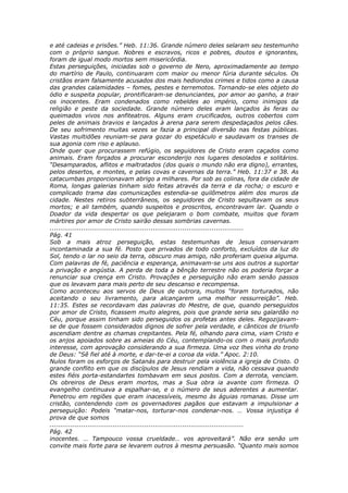 e até cadeias e prisões.” Heb. 11:36. Grande número deles selaram seu testemunho
com o próprio sangue. Nobres e escravos, ricos e pobres, doutos e ignorantes,
foram de igual modo mortos sem misericórdia.
Estas perseguições, iniciadas sob o governo de Nero, aproximadamente ao tempo
do martírio de Paulo, continuaram com maior ou menor fúria durante séculos. Os
cristãos eram falsamente acusados dos mais hediondos crimes e tidos como a causa
das grandes calamidades – fomes, pestes e terremotos. Tornando-se eles objeto do
ódio e suspeita popular, prontificaram-se denunciantes, por amor ao ganho, a trair
os inocentes. Eram condenados como rebeldes ao império, como inimigos da
religião e peste da sociedade. Grande número deles eram lançados às feras ou
queimados vivos nos anfiteatros. Alguns eram crucificados, outros cobertos com
peles de animais bravios e lançados à arena para serem despedaçados pelos cães.
De seu sofrimento muitas vezes se fazia a principal diversão nas festas públicas.
Vastas multidões reuniam-se para gozar do espetáculo e saudavam os transes de
sua agonia com riso e aplauso.
Onde quer que procurassem refúgio, os seguidores de Cristo eram caçados como
animais. Eram forçados a procurar esconderijo nos lugares desolados e solitários.
“Desamparados, aflitos e maltratados (dos quais o mundo não era digno), errantes,
pelos desertos, e montes, e pelas covas e cavernas da terra.” Heb. 11:37 e 38. As
catacumbas proporcionavam abrigo a milhares. Por sob as colinas, fora da cidade de
Roma, longas galerias tinham sido feitas através da terra e da rocha; o escuro e
complicado trama das comunicações estendia-se quilômetros além dos muros da
cidade. Nestes retiros subterrâneos, os seguidores de Cristo sepultavam os seus
mortos; e ali também, quando suspeitos e proscritos, encontravam lar. Quando o
Doador da vida despertar os que pelejaram o bom combate, muitos que foram
mártires por amor de Cristo sairão dessas sombrias cavernas.
............................................................................................
Pág. 41
Sob a mais atroz perseguição, estas testemunhas de Jesus conservaram
incontaminada a sua fé. Posto que privados de todo conforto, excluídos da luz do
Sol, tendo o lar no seio da terra, obscuro mas amigo, não proferiam queixa alguma.
Com palavras de fé, paciência e esperança, animavam-se uns aos outros a suportar
a privação e angústia. A perda de toda a bênção terrestre não os poderia forçar a
renunciar sua crença em Cristo. Provações e perseguição não eram senão passos
que os levavam para mais perto de seu descanso e recompensa.
Como aconteceu aos servos de Deus de outrora, muitos “foram torturados, não
aceitando o seu livramento, para alcançarem uma melhor ressurreição”. Heb.
11:35. Estes se recordavam das palavras do Mestre, de que, quando perseguidos
por amor de Cristo, ficassem muito alegres, pois que grande seria seu galardão no
Céu, porque assim tinham sido perseguidos os profetas antes deles. Regozijavam-
se de que fossem considerados dignos de sofrer pela verdade, e cânticos de triunfo
ascendiam dentre as chamas crepitantes. Pela fé, olhando para cima, viam Cristo e
os anjos apoiados sobre as ameias do Céu, contemplando-os com o mais profundo
interesse, com aprovação considerando a sua firmeza. Uma voz lhes vinha do trono
de Deus: “Sê fiel até à morte, e dar-te-ei a coroa da vida.” Apoc. 2:10.
Nulos foram os esforços de Satanás para destruir pela violência a igreja de Cristo. O
grande conflito em que os discípulos de Jesus rendiam a vida, não cessava quando
estes fiéis porta-estandartes tombavam em seus postos. Com a derrota, venciam.
Os obreiros de Deus eram mortos, mas a Sua obra ia avante com firmeza. O
evangelho continuava a espalhar-se, e o número de seus aderentes a aumentar.
Penetrou em regiões que eram inacessíveis, mesmo às águias romanas. Disse um
cristão, contendendo com os governadores pagãos que estavam a impulsionar a
perseguição: Podeis “matar-nos, torturar-nos condenar-nos. … Vossa injustiça é
prova de que somos
............................................................................................
Pág. 42
inocentes. … Tampouco vossa crueldade… vos aproveitará”. Não era senão um
convite mais forte para se levarem outros à mesma persuasão. “Quanto mais somos
 