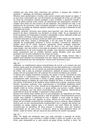 ceifados por vós, tanto mais crescemos em número; o sangue dos cristãos é
semente.” – Apologia, de Tertuliano, parágrafo 50.
Milhares eram aprisionados e mortos, mas outros surgiam para ocupar as vagas. E
os que eram martirizados por sua fé tornavam-se aquisição de Cristo, por Ele tidos
na conta de vencedores. Haviam pelejado o bom combate, e deveriam receber a
coroa de glória quando Cristo viesse. Os sofrimentos que suportavam, levavam os
cristãos mais perto uns dos outros e de seu Redentor. Seu exemplo em vida, e seu
testemunho ao morrerem, eram constante atestado à verdade; e, onde menos se
esperava, os súditos de Satanás estavam deixando o seu serviço e alistando-se sob
a bandeira de Cristo.
Satanás, portanto, formulou seus planos para guerrear com mais êxito contra o
governo de Deus, hasteando sua bandeira na igreja cristã. Se os seguidores de
Cristo pudessem ser enganados e levados a desagradar a Deus, falhariam então sua
força, poder e firmeza, e eles cairiam como presa fácil.
O grande adversário se esforçou então por obter pelo artifício aquilo que não lograra
alcançar pela força. Cessou a perseguição, e em seu lugar foi posta a perigosa
sedução da prosperidade temporal e honra mundana. Levavam-se idólatras a
receber parte da fé cristã, enquanto rejeitavam outras verdades essenciais.
Professavam aceitar a Jesus como o Filho de Deus e crer em Sua morte e
ressurreição; mas não tinham a convicção do pecado e não sentiam necessidade de
arrependimento ou de uma mudança de coração. Com algumas concessões de sua
parte, propuseram que os cristãos fizessem outras também, para que todos
pudessem unir-se sob a plataforma da crença em Cristo.
A igreja naquele tempo encontrava-se em terrível perigo. Prisão, tortura, fogo e
espada eram bênçãos em comparação com isto. Alguns dos cristãos permaneceram
firmes, declarando que não transigiriam. Outros eram favoráveis a que
............................................................................................
Pág. 43
cedessem, ou modificassem alguns característicos de sua fé, e se unissem aos que
haviam aceito parte do cristianismo, insistindo em que este poderia ser o meio para
a completa conversão. Foi um tempo de profunda angústia para os fiéis seguidores
de Cristo. Sob a capa de pretenso cristianismo, Satanás se estava insinuando na
igreja a fim de corromper-lhe a fé e desviar-lhe a mente da Palavra da verdade.
A maioria dos cristãos finalmente consentiu em baixar a norma, formando-se uma
união entre o cristianismo e o paganismo. Posto que os adoradores de ídolos
professassem estar convertidos e unidos à igreja, apegavam-se ainda à idolatria,
mudando apenas os objetos de culto pelas imagens de Jesus, e mesmo de Maria e
dos santos. O fermento vil da idolatria, assim trazido para a igreja, continuou a obra
funesta. Doutrinas errôneas, ritos supersticiosos e cerimônias idolátricas foram
incorporados em sua fé e culto. Unindo-se os seguidores de Cristo aos idólatras, a
religião cristã se tornou corrupta e a igreja perdeu sua pureza e poder. Alguns
houve, entretanto, que não foram transviados por esses enganos. Mantinham-se
ainda fiéis ao Autor da verdade, e adoravam a Deus somente.
Sempre tem havido duas classes entre os que professam ser seguidores de Cristo.
Enquanto uma dessas classes estuda a vida do Salvador e fervorosamente procura
corrigir seus defeitos e conformar-se com o Modelo, a outra evita as claras e
práticas verdades que lhes expõem os erros. Mesmo em sua melhor condição a
igreja não se compôs unicamente dos verdadeiros, puros e sinceros. Nosso Salvador
ensinou que os que voluntariamente condescendem com o pecado não devem ser
recebidos na igreja; todavia ligou a Si homens que eram falhos de caráter e
concedeu-lhes os benefícios de Seus ensinos e exemplos, para que tivessem
oportunidade de ver seus erros e corrigi-los. Entre os doze apóstolos havia um
traidor. Judas foi aceito, não por causa de seus defeitos de caráter mas apesar
............................................................................................
Pág. 44
deles. Foi ligado aos discípulos para que, pela instrução e exemplo de Cristo,
pudesse aprender o que constitui o caráter cristão e assim ser levado a ver seus
erros, para arrepender-se e, pelo auxílio da graça divina, purificar a alma “na
 