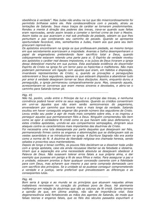 obediência à verdade”. Mas Judas não andou na luz que tão misericordiosamente foi
permitido brilhasse sobre ele. Pela condescendência com o pecado, atraiu as
tentações de Satanás. Seus maus traços de caráter se tornaram predominantes.
Rendeu a mente à direção dos poderes das trevas, irava-se quando suas faltas
eram reprovadas, sendo assim levado a cometer o terrível crime de trair o Mestre.
Assim todos os que acariciam o mal sob profissão de piedade, odeiam os que lhes
perturbam a paz condenando seu caminho de pecado. Quando se apresenta
oportunidade favorável, eles, semelhantes a Judas, traem aos que para seu bem
procuram reprová-los.
Os apóstolos encontraram na igreja os que professavam piedade, ao mesmo tempo
em que secretamente acariciavam a iniqüidade. Ananias e Safira desempenharam o
papel de enganadores pretendendo fazer sacrifício total a Deus, quando
cobiçosamente estavam retendo uma parte para si. O Espírito da verdade revelou
aos apóstolos o caráter real desses impostores, e os juízos de Deus livraram a igreja
dessa detestável mancha em sua pureza. Esta assinalada evidência do discernidor
Espírito de Cristo na igreja foi um terror para os hipócritas e malfeitores. Não mais
poderiam permanecer em ligação com aqueles que eram, em hábitos e disposição,
invariáveis representantes de Cristo; e, quando as provações e perseguições
sobrevieram a Seus seguidores, apenas os que estavam dispostos a abandonar tudo
por amor à verdade desejaram tornar-se Seus discípulos. Assim, enquanto durou a
perseguição, a igreja permaneceu comparativamente pura. Mas, cessando aquela,
acrescentaram-se conversos que eram menos sinceros e devotados, e abriu-se o
caminho para Satanás tomar pé.
............................................................................................
Pág. 45
Não há, porém, união entre o Príncipe da luz e o príncipe das trevas, e nenhuma
conivência poderá haver entre os seus seguidores. Quando os cristãos consentiram
em unir-se àqueles que não eram senão semiconversos do paganismo,
enveredaram por caminho que levaria mais e mais longe da verdade. Satanás
exultou em haver conseguido enganar tão grande número dos seguidores de Cristo.
Levou então seu poder a agir de modo mais completo sobre eles, e os inspirou a
perseguir aqueles que permaneceram fiéis a Deus. Ninguém compreendeu tão bem
como se opor à verdadeira fé cristã como os que haviam sido seus defensores; e
estes cristãos apóstatas, unindo-se aos companheiros semipagãos, dirigiram seus
ataques contra os característicos mais importantes das doutrinas de Cristo.
Foi necessária uma luta desesperada por parte daqueles que desejavam ser fiéis,
permanecendo firmes contra os enganos e abominações que se disfarçavam sob as
vestes sacerdotais e se introduziram na igreja. A Escritura Sagrada não era aceita
como a norma de fé. A doutrina da liberdade religiosa era chamada heresia, sendo
odiados e proscritos seus mantenedores.
Depois de longo e tenaz conflito, os poucos fiéis decidiram-se a dissolver toda união
com a igreja apóstata, caso ela ainda recusasse libertar-se da falsidade e idolatria.
Viram que a separação era uma necessidade absoluta se desejavam obedecer à
Palavra de Deus. Não ousavam tolerar erros fatais a sua própria alma, e dar
exemplo que pusesse em perigo a fé de seus filhos e netos. Para assegurar a paz e
a unidade, estavam prontos a fazer qualquer concessão coerente com a fidelidade
para com Deus, mas acharam que mesmo a paz seria comprada demasiado caro
com sacrifício dos princípios. Se a unidade só se pudesse conseguir comprometendo
a verdade e a justiça, seria preferível que prevalecessem as diferenças e as
conseqüentes lutas.
............................................................................................
Pág. 46
Bom seria à igreja e ao mundo se os princípios que atuavam naquelas almas
inabaláveis revivessem no coração do professo povo de Deus. Há alarmante
indiferença em relação às doutrinas que são as colunas da fé cristã. Ganha terreno
a opinião de que, em última análise, não são de importância vital. Esta
degenerescência está fortalecendo as mãos dos agentes de Satanás, de modo que
falsas teorias e enganos fatais, que os fiéis dos séculos passados expunham e
 