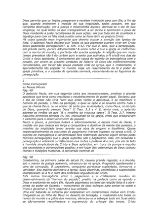 Deus permite que os ímpios prosperem e revelem inimizade para com Ele, a fim de
que, quando encherem a medida de sua iniqüidade, todos possam, em sua
completa destruição, ver a justiça e misericórdia divinas. Apressa-se o dia de Sua
vingança, no qual todos os que transgrediram a lei divina e oprimiram o povo de
Deus receberão a justa recompensa de suas ações; em que todo ato de crueldade e
injustiça para com os fiéis será punido como se fosse feito ao próprio Cristo.
Há outra questão mais importante que deveria ocupar a atenção das igrejas de
hoje. O apóstolo Paulo declara que “todos os que piamente querem viver em Cristo
Jesus padecerão perseguições”. II Tim. 3:12. Por que é, pois, que a perseguição,
em grande parte, parece adormentada? A única razão é que a igreja se conformou
com a norma do mundo, e portanto não suscita oposição. A religião que em nosso
tempo prevalece não é do caráter puro e santo que assinalou a fé cristã nos dias de
Cristo e Seus apóstolos. É unicamente por causa do espírito de transigência com o
pecado, por serem as grandes verdades da Palavra de Deus tão indiferentemente
consideradas, por haver tão pouca piedade vital na igreja, que o cristianismo, é
aparentemente tão popular no mundo. Haja um reavivamento da fé e poder da
igreja primitiva, e o espírito de opressão reviverá, reacendendo-se as fogueiras da
perseguição.
............................................................................................
3
Como Começaram
as Trevas Morais
Pág. 49
O apóstolo Paulo, em sua segunda carta aos tessalonicenses, predisse a grande
apostasia que teria como resultado o estabelecimento do poder papal. Declarou que
o dia de Cristo não viria “sem que antes venha a apostasia, e se manifeste o
homem do pecado, o filho da perdição; o qual se opõe e se levanta contra tudo o
que se chama Deus, ou se adora; de sorte que se assentará, como Deus, no templo
de Deus, querendo parecer Deus”. II Tess. 2:3 e 4. E, ainda mais, o apóstolo
adverte os irmãos de que “já o mistério da injustiça opera”. II Tess. 2:7. Mesmo
naqueles primeiros tempos viu ele, insinuando-se na igreja, erros que preparariam
o caminho para o desenvolvimento do papado.
Pouco a pouco, a princípio furtiva e silenciosamente, e depois mais às claras, à
medida em que crescia em força e conquistava o domínio da mente das pessoas, o
mistério da iniqüidade levou avante sua obra de engano e blasfêmia. Quase
imperceptivelmente os costumes do paganismo tiveram ingresso na igreja cristã. O
espírito de transigência e conformidade fora restringido durante algum tempo pelas
terríveis perseguições que a igreja suportou sob o paganismo. Mas, em cessando a
perseguição e entrando o cristianismo nas cortes e palácios dos reis, pôs ela de lado
a humilde simplicidade de Cristo e Seus apóstolos, em troca da pompa e orgulho
dos sacerdotes e governadores pagãos; e em lugar das ordenanças de Deus colocou
teorias e tradições humanas. A conversão nominal de
............................................................................................
Pág. 50
Constantino, na primeira parte do século IV, causou grande regozijo; e o mundo,
sob o manto de justiça aparente, introduziu-se na igreja. Progredia rapidamente a
obra de corrupção. O paganismo, conquanto parecesse suplantado, tornou-se o
vencedor. Seu espírito dominava a igreja. Suas doutrinas, cerimônias e superstições
incorporaram-se à fé e culto dos professos seguidores de Cristo.
Esta mútua transigência entre o paganismo e o cristianismo resultou no
desenvolvimento do “homem do pecado”, predito na profecia como se opondo a
Deus e exaltando-se sobre Ele. Aquele gigantesco sistema de religião falsa é a obra-
prima do poder de Satanás – monumento de seus esforços para sentar-se sobre o
trono e governar a Terra segundo a sua vontade.
Uma vez Satanás se esforçou por estabelecer um compromisso mútuo com Cristo.
Chegando-se ao Filho de Deus no deserto da tentação, e mostrando-Lhe todos os
reinos do mundo e a glória dos mesmos, ofereceu-se a entregar tudo em Suas mãos
se tão-somente reconhecesse a supremacia do príncipe das trevas. Cristo
 