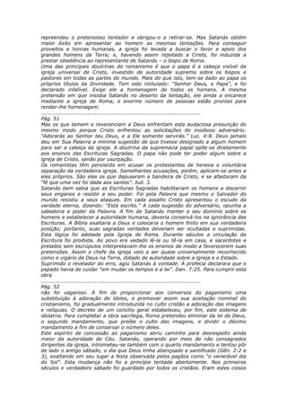 repreendeu o pretensioso tentador e obrigou-o a retirar-se. Mas Satanás obtém
maior êxito em apresentar ao homem as mesmas tentações. Para conseguir
proveitos e honras humanas, a igreja foi levada a buscar o favor e apoio dos
grandes homens da Terra; e, havendo assim rejeitado a Cristo, foi induzida a
prestar obediência ao representante de Satanás – o bispo de Roma.
Uma das principais doutrinas do romanismo é que o papa é a cabeça visível da
igreja universal de Cristo, investido de autoridade suprema sobre os bispos e
pastores em todas as partes do mundo. Mais do que isto, tem-se dado ao papa os
próprios títulos da Divindade. Tem sido intitulado: “Senhor Deus, o Papa”, e foi
declarado infalível. Exige ele a homenagem de todos os homens. A mesma
pretensão em que insistia Satanás no deserto da tentação, ele ainda a encarece
mediante a igreja de Roma, e enorme número de pessoas estão prontas para
render-lhe homenagem.
............................................................................................
Pág. 51
Mas os que temem e reverenciam a Deus enfrentam esta audaciosa presunção do
mesmo modo porque Cristo enfrentou as solicitações do insidioso adversário:
“Adorarás ao Senhor teu Deus, e a Ele somente servirás.” Luc. 4:8. Deus jamais
deu em Sua Palavra a mínima sugestão de que tivesse designado a algum homem
para ser a cabeça da igreja. A doutrina da supremacia papal opõe-se diretamente
aos ensinos das Escrituras Sagradas. O papa não pode ter poder algum sobre a
igreja de Cristo, senão por usurpação.
Os romanistas têm persistido em acusar os protestantes de heresia e voluntária
separação da verdadeira igreja. Semelhantes acusações, porém, aplicam-se antes a
eles próprios. São eles os que depuseram a bandeira de Cristo, e se afastaram da
“fé que uma vez foi dada aos santos”. Jud. 3.
Satanás bem sabia que as Escrituras Sagradas habilitariam os homens a discernir
seus enganos e resistir a seu poder. Foi pela Palavra que mesmo o Salvador do
mundo resistiu a seus ataques. Em cada assalto Cristo apresentou o escudo da
verdade eterna, dizendo: “Está escrito.” A cada sugestão do adversário, opunha a
sabedoria e poder da Palavra. A fim de Satanás manter o seu domínio sobre os
homens e estabelecer a autoridade humana, deveria conservá-los na ignorância das
Escrituras. A Bíblia exaltaria a Deus e colocaria o homem finito em sua verdadeira
posição; portanto, suas sagradas verdades deveriam ser ocultadas e suprimidas.
Esta lógica foi adotada pela Igreja de Roma. Durante séculos a circulação da
Escritura foi proibida. Ao povo era vedado lê-la ou tê-la em casa, e sacerdotes e
prelados sem escrúpulos interpretavam-lhe os ensinos de modo a favorecerem suas
pretensões. Assim o chefe da igreja veio a ser quase universalmente reconhecido
como o vigário de Deus na Terra, dotado de autoridade sobre a igreja e o Estado.
Suprimido o revelador do erro, agiu Satanás à vontade. A profecia declarara que o
papado havia de cuidar “em mudar os tempos e a lei”. Dan. 7:25. Para cumprir esta
obra
............................................................................................
Pág. 52
não foi vagaroso. A fim de proporcionar aos conversos do paganismo uma
substituição à adoração de ídolos, e promover assim sua aceitação nominal do
cristianismo, foi gradualmente introduzida no culto cristão a adoração das imagens
e relíquias. O decreto de um concílio geral estabeleceu, por fim, este sistema de
idolatria. Para completar a obra sacrílega, Roma pretendeu eliminar da lei de Deus,
o segundo mandamento, que proíbe o culto das imagens, e dividir o décimo
mandamento a fim de conservar o número deles.
Este espírito de concessão ao paganismo abriu caminho para desrespeito ainda
maior da autoridade do Céu. Satanás, operando por meio de não consagrados
dirigentes da igreja, intrometeu-se também com o quarto mandamento e tentou pôr
de lado o antigo sábado, o dia que Deus tinha abençoado e santificado (Gên. 2:2 e
3), exaltando em seu lugar a festa observada pelos pagãos como “o venerável dia
do Sol”. Esta mudança não foi a princípio tentada abertamente. Nos primeiros
séculos o verdadeiro sábado foi guardado por todos os cristãos. Eram estes ciosos
 