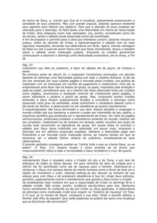 da honra de Deus, e, crendo que Sua lei é imutável, zelosamente preservavam a
santidade de seus preceitos. Mas com grande argúcia, Satanás operava mediante
seus agentes para efetuar seu objetivo. Para que a atenção do povo pudesse ser
chamada para o domingo, foi feito deste uma festividade em honra da ressurreição
de Cristo. Atos religiosos eram nele realizados; era, porém, considerado como dia
de recreio, sendo o sábado ainda observado como dia santificado.
A fim de preparar o caminho para a obra que intentava cumprir, Satanás induzira os
judeus, antes do advento de Cristo, a sobrecarregarem o sábado com as mais
rigorosas imposições, tornando sua observância um fardo. Agora, tirando vantagem
da falsa luz sob a qual ele assim fizera com que fosse considerado, lançou o desdém
sobre o sábado como instituição judaica. Enquanto os cristãos geralmente
continuavam a observar o domingo como festividade prazenteira, ele os levou, a fim
de
............................................................................................
Pág. 53
mostrarem seu ódio ao judaísmo, a fazer do sábado dia de jejum, de tristeza e
pesar.
Na primeira parte do século IV, o imperador Constantino promulgou um decreto
fazendo do domingo uma festividade pública em todo o Império Romano. O dia do
Sol era venerado por seus súditos pagãos e honrado pelos cristãos; era política do
imperador unir os interesses em conflito do paganismo e cristianismo. Com ele se
empenharam para fazer isto os bispos da igreja, os quais, inspirados pela ambição e
sede do poder, perceberam que, se o mesmo dia fosse observado tanto por cristãos
como pagãos, promoveria a aceitação nominal do cristianismo pelos pagãos, e
assim adiantaria o poderio e glória da igreja. Mas, conquanto muitos cristãos
tementes a Deus fossem gradualmente levados a considerar o domingo como
possuindo certo grau de santidade, ainda mantinham o verdadeiro sábado como o
dia santo do Senhor, e observavam-no em obediência ao quarto mandamento.
O arquienganador não havia terminado a sua obra. Estava decidido a congregar o
mundo cristão sob sua bandeira, e exercer o poder por intermédio de seu vigário, o
orgulhoso pontífice que pretendia ser o representante de Cristo. Por meio de pagãos
semiconversos, ambiciosos prelados e eclesiásticos amantes do mundo, realizou ele
seu propósito. Celebravam-se de tempos em tempos vastos concílios aos quais do
mundo todo concorriam os dignitários da igreja. Em quase todos os concílios o
sábado que Deus havia instituído era rebaixado um pouco mais, enquanto o
domingo era em idêntica proporção exaltado. Destarte a festividade pagã veio
finalmente a ser honrada como instituição divina, ao mesmo tempo em que se
declarava ser o sábado bíblico relíquia do judaísmo, amaldiçoando-se seus
observadores.
O grande apóstata conseguira exaltar-se “contra tudo o que se chama Deus, ou se
adora”. II Tess. 2:4. Ousara mudar o único preceito da lei divina que
inequivocamente indica a toda a humanidade o Deus verdadeiro e vivo. No quarto
............................................................................................
Pág. 54
mandamento Deus é revelado como o Criador do céu e da Terra, e por isso Se
distingue de todos os falsos deuses. Foi para memória da obra da criação que o
sétimo dia foi santificado como dia de repouso para o homem. Destinava-se a
conservar o Deus vivo sempre diante da mente humana como a fonte de todo ser e
objeto de reverência e culto. Satanás esforça-se por desviar os homens de sua
aliança para com Deus e de prestarem obediência à Sua lei; dirige Seus esforços,
portanto, especialmente contra o mandamento que aponta a Deus como o Criador.
Os protestantes hoje insistem em que a ressurreição de Cristo no domingo fê-lo o
sábado cristão. Não existe, porém, evidência escriturística para isto. Nenhuma
honra semelhante foi conferida ao dia por Cristo ou Seus apóstolos. A observância
do domingo como instituição cristã teve origem no “mistério da injustiça” (II Tess.
2:7) que, já no tempo de Paulo, começara a sua obra. Onde e quando adotou o
Senhor este filho do papado? Que razão poderosa se poderá dar para uma mudança
que as Escrituras não sancionam?
 