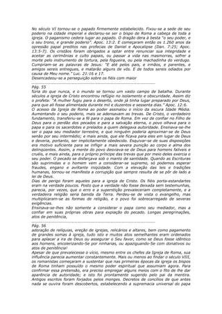 No século VI tornou-se o papado firmemente estabelecido. Fixou-se a sede de seu
poderio na cidade imperial e declarou-se ser o bispo de Roma a cabeça de toda a
igreja. O paganismo cedera lugar ao papado. O dragão dera à besta “o seu poder, e
o seu trono, e grande poderio”. Apoc. 13:2. E começaram então os 1.260 anos da
opressão papal preditos nas profecias de Daniel e Apocalipse (Dan. 7:25; Apoc.
13:5-7). Os cristãos foram obrigados a optar entre renunciar sua integridade e
aceitar as cerimônias e culto papais, ou passar a vida nas masmorras, sofrer a
morte pelo instrumento de tortura, pela fogueira, ou pela machadinha do verdugo.
Cumpriam-se as palavras de Jesus: “E até pelos pais, e irmãos, e parentes, e
amigos sereis entregues, e matarão alguns de vós. E de todos sereis odiados por
causa de Meu nome.” Luc. 21:16 e 17.
Desencadeou-se a perseguição sobre os fiéis com maior
............................................................................................
Pág. 55
fúria do que nunca, e o mundo se tornou um vasto campo de batalha. Durante
séculos a igreja de Cristo encontrou refúgio no isolamento e obscuridade. Assim diz
o profeta: “A mulher fugiu para o deserto, onde já tinha lugar preparado por Deus,
para que ali fosse alimentada durante mil e duzentos e sessenta dias.” Apoc. 12:6.
O acesso da Igreja de Roma ao poder assinalou o início da escura Idade Média.
Aumentando o seu poderio, mais se adensavam as trevas. De Cristo, o verdadeiro
fundamento, transferiu-se a fé para o papa de Roma. Em vez de confiar no Filho de
Deus para o perdão dos pecados e para a salvação eterna, o povo olhava para o
papa e para os sacerdotes e prelados a quem delegava autoridade. Ensinava-se-lhe
ser o papa seu mediador terrestre, e que ninguém poderia aproximar-se de Deus
senão por seu intermédio; e mais ainda, que ele ficava para eles em lugar de Deus
e deveria, portanto, ser implicitamente obedecido. Esquivar-se de suas disposições
era motivo suficiente para se infligir a mais severa punição ao corpo e alma dos
delinqüentes. Assim, a mente do povo desviava-se de Deus para homens falíveis e
cruéis, e mais ainda, para o próprio príncipe das trevas que por meio deles exercia o
seu poder. O pecado se disfarçava sob o manto de santidade. Quando as Escrituras
são suprimidas e o homem vem a considerar-se supremo, só podemos esperar
fraudes, engano e aviltante iniqüidade. Com a elevação das leis e tradições
humanas, tornou-se manifesta a corrupção que sempre resulta de se pôr de lado a
lei de Deus.
Dias de perigo foram aqueles para a igreja de Cristo. Os fiéis porta-estandartes
eram na verdade poucos. Posto que a verdade não fosse deixada sem testemunhas,
parecia, por vezes, que o erro e a superstição prevaleceriam completamente, e a
verdadeira religião seria banida da Terra. Perdeu-se de vista o evangelho, mas
multiplicaram-se as formas de religião, e o povo foi sobrecarregado de severas
exigências.
Ensinava-se-lhes não somente a considerar o papa como seu mediador, mas a
confiar em suas próprias obras para expiação do pecado. Longas peregrinações,
atos de penitência,
............................................................................................
Pág. 56
adoração de relíquias, ereção de igrejas, relicários e altares, bem como pagamento
de grandes somas à igreja, tudo isto e muitos atos semelhantes eram ordenados
para aplacar a ira de Deus ou assegurar o Seu favor, como se Deus fosse idêntico
aos homens, encolerizando-Se por ninharias, ou apaziguando-Se com donativos ou
atos de penitência!
Apesar de que prevalecesse o vício, mesmo entre os chefes da Igreja de Roma, sua
influência parecia aumentar constantemente. Mais ou menos ao findar o século VIII,
os romanistas começaram a sustentar que nas primeiras épocas da igreja os bispos
de Roma tinham possuído o mesmo poder espiritual que assumiam agora. Para
confirmar essa pretensão, era preciso empregar alguns meios com o fito de lhe dar
aparência de autoridade; e isto foi prontamente sugerido pelo pai da mentira.
Antigos escritos foram forjados pelos monges. Decretos de concílios de que antes
nada se ouvira foram descobertos, estabelecendo a supremacia universal do papa
 
