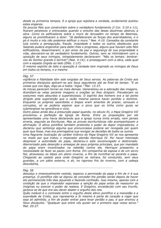 desde os primeiros tempos. E a igreja que rejeitara a verdade, avidamente aceitou
estes enganos.
Os poucos fiéis que construíram sobre o verdadeiro fundamento (I Cor. 3:10 e 11),
ficaram perplexos e entravados quando o entulho das falsas doutrinas obstruiu a
obra. Como os edificadores sobre o muro de Jerusalém no tempo de Neemias,
alguns se prontificaram a dizer: “Já desfaleceram as forças dos acarretadores, e o
pó é muito e nós não podemos edificar o muro.” Nee. 4:10. Cansados da constante
luta contra a perseguição, fraude, iniqüidade e todos os outros obstáculos que
Satanás pudera engendrar para deter-lhes o progresso, alguns que haviam sido fiéis
edificadores, desanimaram; e por amor da paz e segurança de sua propriedade e
vida, desviaram-se do verdadeiro fundamento. Outros, sem se intimidarem com a
oposição de seus inimigos, intrepidamente declaravam: “Não os temais: lembrai-
vos do Senhor grande e terrível” (Nee. 4:14); e prosseguiam com a obra, cada qual
com a espada cingida ao lado (Efés. 1:17).
O mesmo espírito de ódio e oposição à verdade tem inspirado os inimigos de Deus
em todos os tempos, e a mesma
............................................................................................
Pág. 57
vigilância e fidelidade têm sido exigidas de Seus servos. As palavras de Cristo aos
primeiros discípulos aplicam-se aos Seus seguidores até ao final do tempo: “E as
coisas que vos digo, digo-as a todos: Vigiai.” Mar. 13:37.
As trevas pareciam tornar-se mais densas. Generalizou-se a adoração das imagens.
Acendiam-se velas perante imagens e orações se lhes dirigiam. Prevaleciam os
costumes mais absurdos e supersticiosos. O espírito dos homens era a tal ponto
dirigido pela superstição que a razão mesma parecia haver perdido o domínio.
Enquanto os próprios sacerdotes e bispos eram amantes do prazer, sensuais e
corruptos, só se poderia esperar que o povo que os tinha como guias se
submergisse na ignorância e vício.
Outro passo ainda deu a presunção papal quando, no século XI, o Papa Gregório VII
proclamou a perfeição da Igreja de Roma. Entre as proposições por ele
apresentadas uma havia declarando que a igreja nunca tinha errado, nem jamais
erraria, segundo as Escrituras. Mas as provas escriturísticas não acompanhavam a
afirmação. O altivo pontífice também pretendia o poder de depor imperadores; e
declarou que sentença alguma que pronunciasse poderia ser revogada por quem
quer que fosse, mas era prerrogativa sua revogar as decisões de todos os outros.
Uma flagrante ilustração do caráter tirânico do Papa Gregório VII se nos apresenta
no modo por que tratou o imperador alemão Henrique IV. Por haver intentado
desprezar a autoridade do papa, declarou-o este excomungado e destronado.
Aterrorizado pela deserção e ameaças de seus próprios príncipes, que por mandado
do papa eram incentivados na rebelião contra ele, Henrique pressentiu a
necessidade de fazer as pazes com Roma. Em companhia da esposa e de um servo
fiel, atravessou os Alpes em pleno inverno, a fim de humilhar-se perante o papa.
Chegando ao castelo para onde Gregório se retirara, foi conduzido, sem seus
guardas, a um pátio externo, e ali, no rigoroso frio do inverno, com a cabeça
descoberta,
............................................................................................
Pág. 58
descalço e miseravelmente vestido, esperou a permissão do papa a fim de ir à sua
presença. O pontífice não se dignou de conceder-lhe perdão senão depois de haver
ele permanecido três dias jejuando e fazendo confissão. Isso mesmo, apenas com a
condição de que o imperador esperasse a sanção do papa antes de reassumir as
insígnias ou exercer o poder da realeza. E Gregório, envaidecido com seu triunfo,
jactava-se de que era seu dever abater o orgulho dos reis.
Quão notável é o contraste entre o orgulho deste altivo pontífice e a mansidão e a
suavidade de Cristo, que representa a Si mesmo à porta do coração a rogar que
seja ali admitido, a fim de poder entrar para levar perdão e paz, e que ensinou a
Seus discípulos: “Qualquer que entre vós quiser ser o primeiro seja vosso servo.”
Mat. 20:27.
 