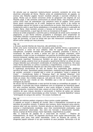 Os séculos que se seguiram testemunharam aumento constante de erros nas
doutrinas emanadas de Roma. Mesmo antes do estabelecimento do papado, os
ensinos dos filósofos pagãos haviam recebido atenção e exercido influência na
igreja. Muitos que se diziam conversos ainda se apegavam aos dogmas de sua
filosofia pagã, e não somente continuaram no estudo desta, mas encareciam-no a
outros como meio de estenderem sua influência entre os pagãos. Erros graves
foram assim introduzidos na fé cristã. Destaca-se entre outros o da crença na
imortalidade natural do homem e sua consciência na morte. Esta doutrina lançou o
fundamento sobre o qual Roma estabeleceu a invocação dos santos e a adoração da
Virgem Maria. Disto também proveio a heresia do tormento eterno para os que
morrem impenitentes, a qual logo de início se incorporara à fé papal.
Achava-se então preparado o caminho para a introdução de ainda outra invenção do
paganismo, a que Roma intitulou purgatório e empregou para amedrontar as
multidões crédulas e supersticiosas. Com esta heresia afirma-se a existência de um
lugar de tormento, no qual as almas dos que não mereceram condenação eterna
devem sofrer castigo por seus pecados,
............................................................................................
Pág. 59
e do qual, quando libertas da impureza, são admitidas no Céu.
Ainda uma outra invencionice era necessária para habilitar Roma a aproveitar-se
dos temores e vícios de seus adeptos. Esta foi suprida pela doutrina das
indulgências. Completa remissão dos pecados, passados, presentes e futuros, e
livramento de todas as dores e penas em que os pecados importam, eram
prometidos a todos os que se alistassem nas guerras do pontífice para estender seu
domínio temporal, castigar seus inimigos e exterminar os que ousassem negar-lhe a
supremacia espiritual. Ensinava-se também ao povo que, pelo pagamento de
dinheiro à igreja, poderia livrar-se do pecado e igualmente libertar as almas de seus
amigos falecidos que estivessem condenados às chamas atormentadoras. Por esses
meios Roma abarrotou os cofres e sustentou a magnificência, o luxo e os vícios dos
pretensos representantes dAquele que não tinha onde reclinar a cabeça.
A ordenança escriturística da ceia do Senhor fora suplantada pelo idolátrico
sacrifício da missa. Sacerdotes papais pretendiam, mediante esse disfarce destituído
de sentido, converter o simples pão e vinho no verdadeiro “corpo e sangue de
Cristo”. – Conferências Sobre a “Presença Real”, do Cardeal Wiseman. Com
blasfema presunção pretendiam abertamente o poder de criarem Deus, o Criador de
todas as coisas. Aos cristãos exigia-se, sob pena de morte, confessar sua fé nesta
heresia horrível, que insulta ao Céu. Multidões que a isto se recusaram foram
entregues às chamas.
No século XIII foi estabelecido a mais terrível de todas as armadilhas do papado – a
inquisição. O príncipe das trevas trabalhava com os dirigentes da hierarquia papal.
Em seus concílios secretos, Satanás e seus anjos dirigiam a mente de homens
maus, enquanto, invisível entre eles, estava um anjo de Deus, fazendo o tremendo
relatório de seus iníquos decretos e escrevendo a história de ações por demais
horrorosas para serem desvendadas ao olhar humano. “A grande Babilônia” estava
“embriagada do sangue dos santos.” Os corpos mutilados de
............................................................................................
Pág. 60
milhões de mártires pediam vingança a Deus contra o poder apóstata.
O papado se tornou o déspota do mundo. Reis e imperadores curvavam-se aos
decretos do pontífice romano. O destino dos homens, tanto temporal como eterno,
parecia estar sob seu domínio. Durante séculos as doutrinas de Roma tinham sido
extensa e implicitamente recebidas, seus ritos reverentemente praticados, suas
festas geralmente observadas. Seu clero era honrado e liberalmente mantido.
Nunca a Igreja de Roma atingiu maior dignidade, magnificência ou poder.
Mas “o meio-dia do papado foi a meia-noite do mundo”. – História do
Protestantismo, de Wylie. As Sagradas Escrituras eram quase desconhecidas, não
somente pelo povo mas pelos sacerdotes. Como os fariseus de outrora, os
dirigentes papais odiavam a luz que revelaria os seus pecados. Removida a lei de
 