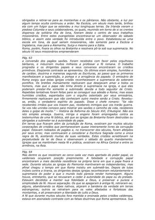 obrigados a retirar-se para as montanhas e os pântanos. Não obstante, a luz por
algum tempo oculta continuou a arder. Na Escócia, um século mais tarde, brilhou
ela com um fulgor que se estendeu a mui longínquas terras. Da Irlanda vieram o
piedoso Columba e seus colaboradores, os quais, reunindo em torno de si os crentes
dispersos da solitária ilha de Iona, fizeram desta o centro de seus trabalhos
missionários. Entre estes evangelistas encontrava-se um observador do sábado
bíblico, e assim esta verdade foi introduzida entre o povo. Estabeleceu-se uma
escola em Iona, da qual saíram missionários, não somente para a Escócia e
Inglaterra, mas para a Alemanha, Suíça e mesmo para a Itália.
Roma, porém, fixara os olhos na Bretanha e resolvera pô-la sob sua supremacia. No
século VI seus missionários empreenderam
............................................................................................
Pág. 63
a conversão dos pagãos saxões. Foram recebidos com favor pelos orgulhosos
bárbaros, e induziram muitos milhares a professar a fé romana. O trabalho
progredia e os dirigentes papais e seus conversos encontraram os cristãos
primitivos. Eloqüente contraste se apresentou. Os últimos eram simples, humildes e
de caráter, doutrina e maneiras segundo as Escrituras, ao passo que os primeiros
manifestavam a superstição, a pompa e a arrogância do papado. O emissário de
Roma exigiu que estas igrejas cristãs reconhecessem a supremacia do soberano
pontífice. Os bretões mansamente replicaram que desejavam amar a todos os
homens, mas que o papa não tinha direito à supremacia na igreja, e que eles
poderiam prestar-lhe somente a submissão devida a todo seguidor de Cristo.
Repetidas tentativas foram feitas para se conseguir sua adesão a Roma; mas esses
humildes cristãos, espantados com o orgulho ostentado por seus emissários,
firmemente replicavam que não conheciam outro mestre senão a Cristo. Revelou-
se, então, o verdadeiro espírito do papado. Disse o chefe romano: “Se não
receberdes irmãos que vos trazem paz, recebereis inimigos que vos trarão guerra.
Se vos não unirdes conosco para mostrar aos saxões o caminho da vida, recebereis
deles o golpe de morte.” – História da Reforma do Século XVI, D’Aubigné. Não era
isto simples ameaça. Guerra, intriga e engano foram empregados contra as
testemunhas de uma fé bíblica, até que as igrejas da Bretanha foram destruídas ou
obrigadas a submeter-se à autoridade do papa.
Em terras que ficavam além da jurisdição de Roma, existiram por muitos séculos
corporações de cristãos que permaneceram quase inteiramente livres da corrupção
papal. Estavam rodeados de pagãos e, no transcorrer dos séculos, foram afetados
por seus erros; mas continuaram a considerar a Escritura Sagrada como a única
regra de fé, aceitando muitas de suas verdades. Estes cristãos acreditavam na
perpetuidade da lei de Deus e observavam o sábado do quarto mandamento.
Igrejas que se mantinham nesta fé e prática, existiram na África Central e entre os
armênios, na Ásia.
............................................................................................
Pág. 64
Mas dentre os que resistiram ao cerco cada vez mais apertado do poder papal, os
valdenses ocuparam posição preeminente. A falsidade e corrupção papal
encontraram a mais decidida resistência na própria terra em que o papa fixara a
sede. Durante séculos as igrejas do Piemonte mantiveram-se independentes; mas
afinal chegou o tempo em que Roma insistiu em submetê-las. Depois de lutas
inúteis contra a tirania, os dirigentes destas igrejas reconheceram relutantemente a
supremacia do poder a que o mundo todo parecia render homenagem. Alguns
houve, entretanto, que se recusaram a ceder à autoridade do papa ou do prelado.
Estavam decididos a manter sua fidelidade a Deus, e preservar a pureza e
simplicidade de fé. Houve separação. Os que se apegaram à antiga fé, retiraram-se;
alguns, abandonando os Alpes nativos, alçaram a bandeira da verdade em terras
estrangeiras; outros se retraíram para os vales afastados e fortalezas das
montanhas, e ali preservaram a liberdade de culto a Deus.
A fé que durante muitos séculos fora mantida e ensinada pelos cristãos valdenses,
estava em assinalado contraste com as falsas doutrinas que Roma apresentava. Sua
 