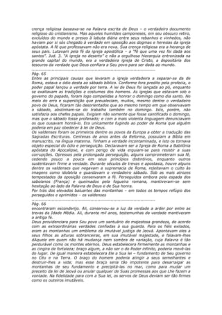 crença religiosa baseava-se na Palavra escrita de Deus – o verdadeiro documento
religioso do cristianismo. Mas aqueles humildes camponeses, em seu obscuro retiro,
excluídos do mundo e presos à labuta diária entre seus rebanhos e vinhedos, não
haviam por si sós chegado à verdade em oposição aos dogmas e heresias da igreja
apóstata. A fé que professavam não era nova. Sua crença religiosa era a herança de
seus pais. Lutavam pela fé da igreja apostólica – a “fé que uma vez foi dada aos
santos”. Jud. 3. “A igreja no deserto” e não a orgulhosa hierarquia entronizada na
grande capital do mundo, era a verdadeira igreja de Cristo, a depositária dos
tesouros da verdade que Deus confiara a Seu povo para ser dada ao mundo.
............................................................................................
Pág. 65
Entre as principais causas que levaram a igreja verdadeira a separar-se da de
Roma, estava o ódio desta ao sábado bíblico. Conforme fora predito pela profecia, o
poder papal lançou a verdade por terra. A lei de Deus foi lançada ao pó, enquanto
se exaltavam as tradições e costumes dos homens. As igrejas que estavam sob o
governo do papado, foram logo compelidas a honrar o domingo como dia santo. No
meio do erro e superstição que prevaleciam, muitos, mesmo dentre o verdadeiro
povo de Deus, ficaram tão desorientados que ao mesmo tempo em que observavam
o sábado, abstinham-se do trabalho também no domingo. Isto, porém, não
satisfazia aos chefes papais. Exigiam não somente que fosse santificado o domingo,
mas que o sábado fosse profanado; e com a mais violenta linguagem denunciavam
os que ousavam honrá-lo. Era unicamente fugindo ao poder de Roma que alguém
poderia em paz obedecer à lei de Deus.
Os valdenses foram os primeiros dentre os povos da Europa a obter a tradução das
Sagradas Escrituras. Centenas de anos antes da Reforma, possuíam a Bíblia em
manuscrito, na língua materna. Tinham a verdade incontaminada, e isto os tornava
objeto especial do ódio e perseguição. Declaravam ser a Igreja de Roma a Babilônia
apóstata do Apocalipse, e com perigo de vida erguiam-se para resistir a suas
corrupções. Opressos pela prolongada perseguição, alguns comprometeram sua fé,
cedendo pouco a pouco em seus princípios distintivos, enquanto outros
sustentavam firme a verdade. Durante séculos de trevas e apostasia, houve alguns
dentre os valdenses que negavam a supremacia de Roma, rejeitavam o culto às
imagens como idolatria e guardavam o verdadeiro sábado. Sob as mais atrozes
tempestades da oposição conservaram a fé. Perseguidos embora pela espada dos
saboianos (França) e queimados pela fogueira romana, mantiveram-se sem
hesitação ao lado da Palavra de Deus e de Sua honra.
Por trás dos elevados baluartes das montanhas – em todos os tempos refúgio dos
perseguidos e oprimidos – os valdenses
............................................................................................
Pág. 66
encontraram esconderijo. Ali, conservou-se a luz da verdade a arder por entre as
trevas da Idade Média. Ali, durante mil anos, testemunhas da verdade mantiveram
a antiga fé.
Deus providenciara para Seu povo um santuário de majestosa grandeza, de acordo
com as extraordinárias verdades confiadas à sua guarda. Para os fiéis exilados,
eram as montanhas um emblema da imutável justiça de Jeová. Apontavam eles a
seus filhos as alturas sobranceiras, em sua imutável majestade, e falavam-lhes
dAquele em quem não há mudança nem sombra de variação, cuja Palavra é tão
perdurável como os montes eternos. Deus estabelecera firmemente as montanhas e
as cingira de fortaleza; braço algum, a não ser o do Poder infinito, poderia movê-las
do lugar. De igual maneira estabelecera Ele a Sua lei – fundamento de Seu governo
no Céu e na Terra. O braço do homem poderia atingir a seus semelhantes e
destruir-lhes a vida; mas esse braço seria tão impotente para desarraigar as
montanhas de seu fundamento e precipitá-las no mar, como para mudar um
preceito da lei de Jeová ou anular qualquer de Suas promessas aos que Lhe fazem a
vontade. Na fidelidade para com a Sua lei, os servos de Deus deviam ser tão firmes
como os outeiros imutáveis.
 