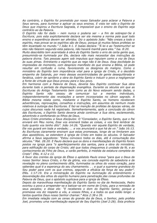 Ao contrário, o Espírito foi prometido por nosso Salvador para aclarar a Palavra a
Seus servos, para iluminar e aplicar os seus ensinos. E visto ter sido o Espírito de
Deus que inspirou a Escritura Sagrada, é impossível que o ensino do Espírito seja
contrário ao da Palavra.
O Espírito não foi dado – nem nunca o poderia ser – a fim de sobrepor-Se à
Escritura; pois esta explicitamente declara ser ela mesma a norma pela qual todo
ensino e experiência devem ser aferidos. Diz o apóstolo João: “Não creiais a todo o
espírito, mas provai se os espíritos são de Deus; porque já muitos falsos profetas se
têm levantado no mundo.” I João 4:1. E Isaías declara: “À lei e ao Testemunho! se
eles não falarem segundo esta palavra, não haverá manhã para eles.” Isa. 8:20.
Muito descrédito tem acarretado à obra do Espírito Santo o erro de certa gente que,
presumindo-se iluminada por Ele, declara não mais necessitar das instruções da
palavra divina. Tais pessoas agem sob impulsos que reputam como a voz de Deus
às suas almas. Entretanto o espírito que as rege não é de Deus. Essa docilidade às
impressões de momento, com desprezo manifesto do que ensina a Bíblia, só pode
resultar em confusão e ruína, favorecendo os desígnios do maligno. Como o
ministério do Espírito tem importância vital para a igreja de Cristo, é o decidido
empenho de Satanás, por meio dessas excentricidades de gente desequilibrada e
fanática, cobrir de opróbrio a obra do Espírito Santo e induzir o povo a negligenciar
a fonte de virtude que Deus proveu para o Seu povo.
Em harmonia com a Palavra de Deus, deveria Seu Espírito continuar Sua obra
durante todo o período da dispensação evangélica. Durante os séculos em que as
Escrituras do Antigo Testamento bem como as do Novo estavam sendo dadas, o
Espírito Santo não cessou de comunicar luz a mentes individuais,
independentemente das revelações a serem incorporadas no cânon sagrado. A
Bíblia mesma relata como, mediante o Espírito Santo, os homens receberam
advertências, reprovações, conselhos e instruções, em assuntos de nenhum modo
relativos à outorga das Escrituras. E faz-se menção de profetas de épocas várias, de
cujos discursos nada há registrado. Semelhantemente, após a conclusão do cânon
das Escrituras, o Espírito Santo deveria ainda continuar a Sua obra, esclarecendo,
advertindo e confortando os filhos de Deus.
Jesus Cristo prometeu a Seus discípulos: O “Consolador, o Espírito Santo, que o Pai
enviará em Meu nome, Esse vos ensinará todas as coisas, e vos fará lembrar de
tudo quanto vos tenho dito”. João 14:26. “Quando vier aquele Espírito de verdade,
Ele vos guiará em toda a verdade; ... e vos anunciará o que há de vir.” João 16:13.
As Escrituras claramente ensinam que estas promessas, longe de se limitarem aos
dias apostólicos, se estendem à igreja de Cristo em todos os séculos. O Salvador
afirma a Seus seguidores: “Estou convosco todos os dias, até à consumação dos
séculos.” Mat. 28:20. E Paulo declara que os dons e manifestações do Espírito foram
postos na igreja para “o aperfeiçoamento dos santos, para a obra do ministério,
para edificação do corpo de Cristo; até que todos cheguemos à unidade da fé, e ao
conhecimento do Filho de Deus, a varão perfeito, à medida da estatura completa de
Cristo”. Efés. 4:12 e 13.
A favor dos crentes da igreja de Éfeso o apóstolo Paulo orava “para que o Deus de
nosso Senhor Jesus Cristo, o Pai da glória, vos conceda espírito de sabedoria e de
revelação no pleno conhecimento dEle, iluminados os olhos do vosso coração, para
saberdes qual é a esperança do seu chamamento. . . e qual a suprema grandeza do
Seu poder para com os que cremos, segundo a eficácia da força do seu poder”.
Efés. 1:17-19. Era a ministração do Espírito na iluminação do entendimento e
desvendação dos olhos do espírito humano para penetração das coisas profundas da
Palavra de Deus, que o apóstolo suplicava para a igreja de Éfeso.
Depois da maravilhosa manifestação do Espírito Santo no dia de Pentecoste, Pedro
exortou o povo a arrepender-se e batizar-se em nome de Cristo, para a remissão de
seus pecados; e disse ele: “E recebereis o dom do Espírito Santo; porque a
promessa vos diz respeito a vós, a vossos filhos, e a todos os que estão longe: a
tantos quantos Deus nosso Senhor chamar.” Atos 2:38 e 39.
Em imediata relação com as cenas do grande dia de Deus, o Senhor, pelo profeta
Joel, prometeu uma manifestação especial de Seu Espírito (Joel 2:28). Esta profecia
 