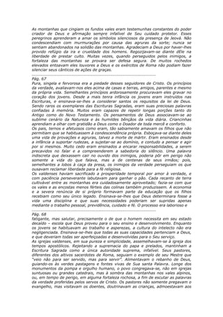 As montanhas que cingiam os fundos vales eram testemunhas constantes do poder
criador de Deus e afirmação sempre infalível de Seu cuidado protetor. Esses
peregrinos aprenderam a amar os símbolos silenciosos da presença de Jeová. Não
condescendiam com murmurações por causa das agruras da sorte; nunca se
sentiam abandonados na solidão das montanhas. Agradeciam a Deus por haver-lhes
provido refúgio da ira e crueldade dos homens. Regozijavam-se diante dEle na
liberdade de prestar culto. Muitas vezes, quando perseguidos pelos inimigos, a
fortaleza das montanhas se provara ser defesa segura. De muitos rochedos
elevados entoavam eles louvores a Deus e os exércitos de Roma não podiam fazer
silenciar seus cânticos de ações de graças.
............................................................................................
Pág. 67
Pura, singela e fervorosa era a piedade desses seguidores de Cristo. Os princípios
da verdade, avaliavam-nos eles acima de casas e terras, amigos, parentes e mesmo
da própria vida. Semelhantes princípios ardorosamente procuravam eles gravar no
coração dos jovens. Desde a mais tenra infância os jovens eram instruídos nas
Escrituras, e ensinava-se-lhes a considerar santos os requisitos da lei de Deus.
Sendo raros os exemplares das Escrituras Sagradas, eram suas preciosas palavras
confiadas à memória. Muitos eram capazes de repetir longas porções tanto do
Antigo como do Novo Testamento. Os pensamentos de Deus associavam-se ao
sublime cenário da Natureza e às humildes bênçãos da vida diária. Criancinhas
aprendiam a olhar com gratidão a Deus como o Doador de toda mercê e conforto.
Os pais, ternos e afetuosos como eram, tão sabiamente amavam os filhos que não
permitiam que se habituassem à condescendência própria. Esboçava-se diante deles
uma vida de provações e agruras, talvez a morte de mártir. Eram ensinados desde
a infância a suportar rudezas, a sujeitar-se ao domínio, e contudo a pensar e agir
por si mesmos. Muito cedo eram ensinados a encarar responsabilidades, a serem
precavidos no falar e a compreenderem a sabedoria do silêncio. Uma palavra
indiscreta que deixassem cair no ouvido dos inimigos, poderia pôr em perigo não
somente a vida do que falava, mas a de centenas de seus irmãos; pois,
semelhantes a lobos à caça da presa, os inimigos da verdade perseguiam os que
ousavam reclamar liberdade para a fé religiosa.
Os valdenses haviam sacrificado a prosperidade temporal por amor à verdade, e
com paciência perseverante labutavam para ganhar o pão. Cada recanto de terra
cultivável entre as montanhas era cuidadosamente aproveitado; fazia-se com que
os vales e as encostas menos férteis das colinas também produzissem. A economia
e a severa renúncia de si próprio formavam parte da educação que os filhos
recebiam como seu único legado. Ensinava-se-lhes que Deus determinara fosse a
vida uma disciplina e que suas necessidades poderiam ser supridas apenas
mediante o trabalho pessoal, previdência, cuidado e fé. O processo era laborioso e
............................................................................................
Pág. 68
fatigante, mas salutar, precisamente o de que o homem necessita em seu estado
decaído – escola que Deus proveu para o seu ensino e desenvolvimento. Enquanto
os jovens se habituavam ao trabalho e asperezas, a cultura do intelecto não era
negligenciada. Ensinava-se-lhes que todas as suas capacidades pertenciam a Deus,
e que deveriam todas ser aperfeiçoadas e desenvolvidas para o Seu serviço.
As igrejas valdenses, em sua pureza e simplicidade, assemelhavam-se à igreja dos
tempos apostólicos. Rejeitando a supremacia do papa e prelados, mantinham a
Escritura Sagrada como a única autoridade suprema, infalível. Seus pastores,
diferentes dos altivos sacerdotes de Roma, seguiam o exemplo de seu Mestre que
“veio não para ser servido, mas para servir”. Alimentavam o rebanho de Deus,
guiando-os às verdes pastagens e fontes vivas de Sua santa Palavra. Longe dos
monumentos da pompa e orgulho humano, o povo congregava-se, não em igrejas
suntuosas ou grandes catedrais, mas à sombra das montanhas nos vales alpinos,
ou, em tempo de perigo, em alguma fortaleza rochosa, a fim de escutar as palavras
da verdade proferidas pelos servos de Cristo. Os pastores não somente pregavam o
evangelho, mas visitavam os doentes, doutrinavam as crianças, admoestavam aos
 