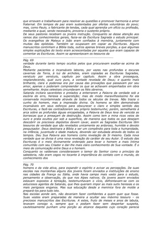 que erravam e trabalhavam para resolver as questões e promover harmonia e amor
fraternal. Em tempos de paz eram sustentados por ofertas voluntárias do povo;
mas, como Paulo, o fabricante de tendas, cada qual aprendia um ofício ou profissão,
mediante a qual, sendo necessário, proveria o sustento próprio.
De seus pastores recebiam os jovens instrução. Conquanto se desse atenção aos
ramos dos conhecimentos gerais, fazia-se da Escritura Sagrada o estudo principal.
Os evangelhos de Mateus e João eram confiados à memória, juntamente com
muitas das epístolas. Também se ocupavam em copiar as Escrituras. Alguns
manuscritos continham a Bíblia toda, outros apenas breves porções, a que algumas
simples explicações do texto eram acrescentadas por aqueles que eram capazes de
comentar as Escrituras. Assim se apresentavam os tesouros da
............................................................................................
Pág. 69
verdade durante tanto tempo ocultos pelos que procuravam exaltar-se acima de
Deus.
Mediante pacientes e incansáveis labores, por vezes nas profundas e escuras
cavernas da Terra, à luz de archotes, eram copiadas as Escrituras Sagradas,
versículo por versículo, capítulo por capítulo. Assim a obra prosseguia,
resplandecendo, qual ouro puro, a vontade revelada de Deus; e quanto mais
brilhante, clara e poderosa era por causa das provações que passavam por seu
amor, apenas o poderiam compreender os que se achavam empenhados em obra
semelhante. Anjos celestiais circundavam os fiéis obreiros.
Satanás incitara sacerdotes e prelados a enterrarem a Palavra da verdade sob a
escória do erro, heresia e superstição; mas de modo maravilhosíssimo foi ela
conservada incontaminada através de todos os séculos de trevas. Não trazia o
cunho do homem, mas a impressão divina. Os homens se têm demonstrado
incansáveis em seus esforços para obscurecer o claro e simples sentido das
Escrituras, e fazê-las contradizerem seu próprio testemunho; porém, semelhante à
arca sobre as profundas águas encapeladas, a Palavra de Deus leva de vencida as
borrascas que a ameaçam de destruição. Assim como tem a mina ricos veios de
ouro e prata ocultos por sob a superfície, de maneira que todos os que desejam
descobrir os preciosos depósitos devem cavar, assim as Sagradas Escrituras têm
tesouros de verdade que são revelados unicamente ao ardoroso, humilde e devoto
pesquisador. Deus destinara a Bíblia a ser um compêndio para toda a humanidade,
na infância, juventude e idade madura, devendo ser estudada através de todos os
tempos. Deu Sua Palavra aos homens como revelação de Si mesmo. Cada nova
verdade que se divisa é uma nova revelação do caráter de seu Autor. O estudo das
Escrituras é o meio divinamente ordenado para levar o homem a mais íntima
comunhão com seu Criador e dar-lhe mais claro conhecimento de Sua vontade. É o
meio de comunicação entre Deus e o homem.
Conquanto os valdenses considerassem o temor do Senhor como o princípio da
sabedoria, não eram cegos no tocante à importância do contato com o mundo, do
conhecimento dos
............................................................................................
Pág. 70
homens e da vida ativa, para expandir o espírito e avivar as percepções. De suas
escolas nas montanhas alguns dos jovens foram enviados a instituições de ensino
nas cidades da França ou Itália, onde havia campo mais vasto para o estudo,
pensamento e observação, do que nos Alpes nativos. Os jovens assim enviados
estavam expostos à tentação, testemunhavam o vício, defrontavam-se com os
astuciosos agentes de Satanás, que lhes queriam impor as mais sutis heresias e os
mais perigosos enganos. Mas sua educação desde a meninice fora de molde a
prepará-los para tudo isto.
Nas escolas aonde iam, não deveriam fazer confidentes a quem quer que fosse.
Suas vestes eram preparadas de maneira a ocultar seu máximo tesouro – os
preciosos manuscritos das Escrituras. A estes, fruto de meses e anos de labuta,
levavam consigo e, sempre que o podiam fazer sem despertar suspeita,
cautelosamente punham uma porção ao alcance daqueles cujo coração parecia
 