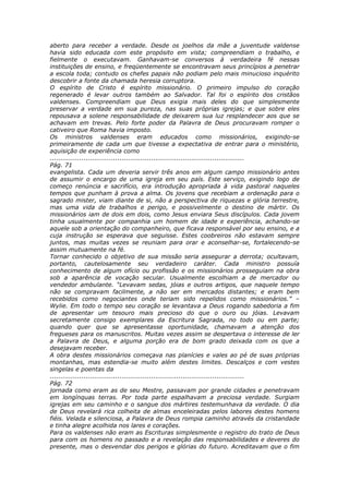 aberto para receber a verdade. Desde os joelhos da mãe a juventude valdense
havia sido educada com este propósito em vista; compreendiam o trabalho, e
fielmente o executavam. Ganhavam-se conversos à verdadeira fé nessas
instituições de ensino, e freqüentemente se encontravam seus princípios a penetrar
a escola toda; contudo os chefes papais não podiam pelo mais minucioso inquérito
descobrir a fonte da chamada heresia corruptora.
O espírito de Cristo é espírito missionário. O primeiro impulso do coração
regenerado é levar outros também ao Salvador. Tal foi o espírito dos cristãos
valdenses. Compreendiam que Deus exigia mais deles do que simplesmente
preservar a verdade em sua pureza, nas suas próprias igrejas; e que sobre eles
repousava a solene responsabilidade de deixarem sua luz resplandecer aos que se
achavam em trevas. Pelo forte poder da Palavra de Deus procuravam romper o
cativeiro que Roma havia imposto.
Os ministros valdenses eram educados como missionários, exigindo-se
primeiramente de cada um que tivesse a expectativa de entrar para o ministério,
aquisição de experiência como
............................................................................................
Pág. 71
evangelista. Cada um deveria servir três anos em algum campo missionário antes
de assumir o encargo de uma igreja em seu país. Este serviço, exigindo logo de
começo renúncia e sacrifício, era introdução apropriada à vida pastoral naqueles
tempos que punham à prova a alma. Os jovens que recebiam a ordenação para o
sagrado mister, viam diante de si, não a perspectiva de riquezas e glória terrestre,
mas uma vida de trabalhos e perigo, e possivelmente o destino de mártir. Os
missionários iam de dois em dois, como Jesus enviara Seus discípulos. Cada jovem
tinha usualmente por companhia um homem de idade e experiência, achando-se
aquele sob a orientação do companheiro, que ficava responsável por seu ensino, e a
cuja instrução se esperava que seguisse. Estes coobreiros não estavam sempre
juntos, mas muitas vezes se reuniam para orar e aconselhar-se, fortalecendo-se
assim mutuamente na fé.
Tornar conhecido o objetivo de sua missão seria assegurar a derrota; ocultavam,
portanto, cautelosamente seu verdadeiro caráter. Cada ministro possuía
conhecimento de algum ofício ou profissão e os missionários prosseguiam na obra
sob a aparência de vocação secular. Usualmente escolhiam a de mercador ou
vendedor ambulante. “Levavam sedas, jóias e outros artigos, que naquele tempo
não se compravam facilmente, a não ser em mercados distantes; e eram bem
recebidos como negociantes onde teriam sido repelidos como missionários.” –
Wylie. Em todo o tempo seu coração se levantava a Deus rogando sabedoria a fim
de apresentar um tesouro mais precioso do que o ouro ou jóias. Levavam
secretamente consigo exemplares da Escritura Sagrada, no todo ou em parte;
quando quer que se apresentasse oportunidade, chamavam a atenção dos
fregueses para os manuscritos. Muitas vezes assim se despertava o interesse de ler
a Palavra de Deus, e alguma porção era de bom grado deixada com os que a
desejavam receber.
A obra destes missionários começava nas planícies e vales ao pé de suas próprias
montanhas, mas estendia-se muito além destes limites. Descalços e com vestes
singelas e poentas da
............................................................................................
Pág. 72
jornada como eram as de seu Mestre, passavam por grande cidades e penetravam
em longínquas terras. Por toda parte espalhavam a preciosa verdade. Surgiam
igrejas em seu caminho e o sangue dos mártires testemunhava da verdade. O dia
de Deus revelará rica colheita de almas enceleiradas pelos labores destes homens
fiéis. Velada e silenciosa, a Palavra de Deus rompia caminho através da cristandade
e tinha alegre acolhida nos lares e corações.
Para os valdenses não eram as Escrituras simplesmente o registro do trato de Deus
para com os homens no passado e a revelação das responsabilidades e deveres do
presente, mas o desvendar dos perigos e glórias do futuro. Acreditavam que o fim
 