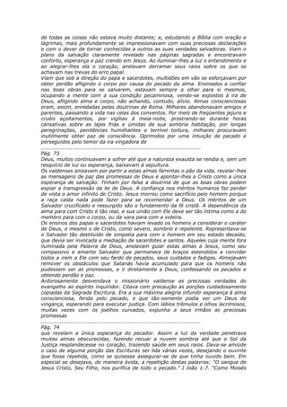 de todas as coisas não estava muito distante; e, estudando a Bíblia com oração e
lágrimas, mais profundamente se impressionavam com suas preciosas declarações
e com o dever de tornar conhecidas a outros as suas verdades salvadoras. Viam o
plano da salvação claramente revelado nas páginas sagradas e encontravam
conforto, esperança e paz crendo em Jesus. Ao iluminar-lhes a luz o entendimento e
ao alegrar-lhes ela o coração, anelavam derramar seus raios sobre os que se
achavam nas trevas do erro papal.
Viam que sob a direção do papa e sacerdotes, multidões em vão se esforçavam por
obter perdão afligindo o corpo por causa do pecado da alma. Ensinados a confiar
nas boas obras para se salvarem, estavam sempre a olhar para si mesmos,
ocupando a mente com a sua condição pecaminosa, vendo-se expostos à ira de
Deus, afligindo alma e corpo, não achando, contudo, alívio. Almas conscienciosas
eram, assim, enredadas pelas doutrinas de Roma. Milhares abandonavam amigos e
parentes, passando a vida nas celas dos conventos. Por meio de freqüentes jejuns e
cruéis açoitamentos, por vigílias à meia-noite, prostrando-se durante horas
cansativas sobre as lajes frias e úmidas de sua sombria habitação, por longas
peregrinações, penitências humilhantes e terrível tortura, milhares procuravam
inutilmente obter paz de consciência. Oprimidos por uma intuição de pecado e
perseguidos pelo temor da ira vingadora de
............................................................................................
Pág. 73
Deus, muitos continuavam a sofrer até que a natureza exausta se rendia e, sem um
resquício de luz ou esperança, baixavam à sepultura.
Os valdenses ansiavam por partir a estas almas famintas o pão da vida, revelar-lhes
as mensagens de paz das promessas de Deus e apontar-lhes a Cristo como a única
esperança de salvação. Tinham por falsa a doutrina de que as boas obras podem
expiar a transgressão da lei de Deus. A confiança nos méritos humanos faz perder
de vista o amor infinito de Cristo. Jesus morreu como sacrifício pelo homem porque
a raça caída nada pode fazer para se recomendar a Deus. Os méritos de um
Salvador crucificado e ressurgido são o fundamento da fé cristã. A dependência da
alma para com Cristo é tão real, e sua união com Ele deve ser tão íntima como a do
membro para com o corpo, ou da vara para com a videira.
Os ensinos dos papas e sacerdotes haviam levado os homens a considerar o caráter
de Deus, e mesmo o de Cristo, como severo, sombrio e repelente. Representava-se
o Salvador tão destituído de simpatia para com o homem em seu estado decaído,
que devia ser invocada a mediação de sacerdotes e santos. Aqueles cuja mente fora
iluminada pela Palavra de Deus, anelavam guiar estas almas a Jesus, como seu
compassivo e amante Salvador que permanece de braços estendidos a convidar
todos a irem a Ele com seu fardo de pecados, seus cuidados e fadigas. Almejavam
remover os obstáculos que Satanás havia acumulado para que os homens não
pudessem ver as promessas, e ir diretamente a Deus, confessando os pecados e
obtendo perdão e paz.
Ardorosamente desvendava o missionário valdense as preciosas verdades do
evangelho ao espírito inquiridor. Citava com precaução as porções cuidadosamente
copiadas da Sagrada Escritura. Era a sua máxima alegria infundir esperança à alma
conscienciosa, ferida pelo pecado, e que tão-somente podia ver um Deus de
vingança, esperando para executar justiça. Com lábios trêmulos e olhos lacrimosos,
muitas vezes com os joelhos curvados, expunha a seus irmãos as preciosas
promessas
............................................................................................
Pág. 74
que revelam a única esperança do pecador. Assim a luz da verdade penetrava
muitas almas obscurecidas, fazendo recuar a nuvem sombria até que o Sol da
Justiça resplandecesse no coração, trazendo saúde em seus raios. Dava-se amiúde
o caso de alguma porção das Escrituras ser lida várias vezes, desejando o ouvinte
que fosse repetida, como se quisesse assegurar-se de que tinha ouvido bem. Em
especial se desejava, de maneira ávida, a repetição destas palavras: “O sangue de
Jesus Cristo, Seu Filho, nos purifica de todo o pecado.” I João 1:7. “Como Moisés
 
