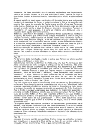 itinerantes. Se fosse permitido à luz da verdade resplandecer sem impedimento,
varreria as pesadas nuvens de erro que envolviam o povo; haveria de dirigir o
espírito dos homens a Deus unicamente, talvez destruindo, afinal, a supremacia de
Roma.
A própria existência deste povo, mantendo a fé da antiga igreja, era testemunho
constante da apostasia de Roma, e portanto excitava o ódio e perseguição mais
atrozes. Sua recusa de renunciar às Escrituras era também ofensa que Roma não
podia tolerar. Decidiu-se ela a exterminá-los da Terra. Começaram então as mais
terríveis cruzadas contra o povo de Deus em seus lares montesinos. Puseram-se
inquisidores em suas pegadas, e a cena do inocente Abel tombando ante o
assassino Caim repetia-se freqüentemente.
Reiteradas vezes foram devastadas as suas férteis terras, destruídas as habitações
e capelas, de maneira que onde houvera campos florescentes e lares de um povo
simples e laborioso, restava apenas um deserto. Assim como o animal de rapina se
torna mais feroz provando sangue, a ira dos sectários do papa acendia-se com
maior intensidade com o sofrimento de suas vítimas. Muitas destas testemunhas da
fé pura foram perseguidas através das montanhas e caçadas nos vales em que se
achavam escondidas, encerradas por enormes florestas e cumes rochosos.
Nenhuma acusação se poderia fazer contra o caráter moral da classe proscrita.
Mesmo seus inimigos declaravam serem eles um povo pacífico, sossegado e
piedoso. Seu grande crime era não quererem adorar a Deus segundo a vontade do
papa.
............................................................................................
Pág. 77
Por tal crime, toda humilhação, insulto e tortura que homens ou diabos podiam
inventar, amontoaram-se sobre eles.
Determinando-se Roma a exterminar a odiada seita, uma bula foi promulgada pelo
papa, condenando-os como hereges e entregando-os ao morticínio. Não eram
acusados como ociosos, desonestos ou desordeiros; mas declarava-se que tinham
uma aparência de piedade e santidade que seduzia “as ovelhas do verdadeiro
aprisco”. Portanto ordenava o papa que “aquela maligna e abominável seita de
perversos”, caso se recusasse a renunciar, “fosse esmagada como serpentes
venenosas”. – Wylie. Esperava o altivo potentado ter de responder por estas
palavras? Sabia que estavam registradas nos livros do Céu, para lhe serem
apresentadas no juízo? “Quando o fizestes a um destes Meus pequeninos irmãos”,
disse Jesus, “a Mim o fizestes.” Mat. 25:40.
Essa bula convocava a todos os membros da igreja para se unirem à cruzada contra
os hereges. Como incentivo para se empenharem na obra cruel, “absolvia de todas
as penas e castigos eclesiásticos, gerais e particulares; desobrigava a todos os que
se unissem à cruzada, de qualquer juramento que pudessem ter feito; legitimava-
lhes o direito a qualquer propriedade que pudessem ter ilegalmente adquirido; e
prometia remissão de todos os pecados aos que matassem algum herege. Anulava
todos os contratos feitos em favor dos valdenses, ordenava que seus criados os
abandonassem, proibia a toda pessoa dar-lhes qualquer auxílio que fosse e a todos
permitia tomar posse de sua propriedade”. – Wylie. Este documento revela
claramente o espírito que o ditou. É o bramido do dragão, e não a voz de Cristo,
que nele se ouve.
Os dirigentes papais não queriam conformar seu caráter com a grande norma da lei
de Deus, mas erigiram uma norma que lhes fosse conveniente, e decidiram obrigar
todos a se conformarem com a mesma porque Roma assim o desejava. As mais
horríveis tragédias foram encenadas. Sacerdotes e papas corruptos e blasfemos
estavam a fazer a obra que Satanás lhes designava. A misericórdia não encontrava
guarida em sua
............................................................................................
Pág. 78
natureza. O mesmo espírito que crucificou Cristo e matou os apóstolos, o mesmo
que impulsionou o sanguinário Nero contra os fiéis de seu tempo, estava em
operação a fim de exterminar da Terra os que eram amados de Deus.
 