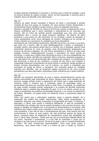 eruditos estavam habilitados a encontrar o caminho para a fonte da verdade, o qual
se achava fechado às classes incultas. Assim, já fora preparado o caminho para o
trabalho futuro de Wycliffe como Reformador.
............................................................................................
Pág. 81
Homens de saber haviam estudado a Palavra de Deus e encontrado a grande
verdade de Sua livre graça, ali revelada. Em seus ensinos tinham disseminado o
conhecimento desta verdade e levado outros a volver às Sagradas Escrituras.
Quando a atenção de Wycliffe se volveu às Escrituras, passou a pesquisá-las com a
mesma proficiência que o havia habilitado a assenhorear-se da instrução das
escolas. Até ali tinha ele sentido grande necessidade que nem seus estudos
escolásticos nem o ensino da igreja puderam satisfazer. Na Palavra de Deus
encontrou o que antes em vão procurara. Ali viu revelado o plano da salvação, e
Cristo apresentado como único advogado do homem. Entregou-se ao serviço de
Cristo e decidiu-se a proclamar as verdades que havia descoberto.
Semelhante aos reformadores posteriores, Wycliffe não previu, ao iniciar a sua obra,
até onde ela o levaria. Não se opôs deliberadamente a Roma. A dedicação à
verdade, porém, não poderia senão levá-lo a conflito com a falsidade. Quanto mais
claramente discernia os erros do papado, mais fervorosamente apresentava os
ensinos da Escritura Sagrada. Via que Roma abandonara a Palavra de Deus pela
tradição humana; destemidamente acusava o sacerdócio de haver banido as
Escrituras, e exigia que a Bíblia fosse devolvida ao povo e de novo estabelecida sua
autoridade na igreja. Wycliffe era ensinador hábil e ardoroso, eloqüente pregador, e
sua vida diária era uma demonstração das verdades que pregava. O conhecimento
das Escrituras, a força de seu raciocínio, a pureza de sua vida e sua coragem e
integridade inflexíveis conquistaram-lhe geral estima e confiança. Muitas pessoas se
tinham tornado descontentes com sua fé anterior, ao verem a iniqüidade que
prevalecia na Igreja de Roma, e saudaram com incontida alegria as verdades
expostas por Wycliffe; mas os dirigentes papais encheram-se de raiva quando
perceberam que este reformador conquistava maior influência que a deles mesmos.
............................................................................................
Pág. 82
Wycliffe era perspicaz descobridor de erros e atacou destemidamente muitos dos
abusos sancionados pela autoridade de Roma. Quando agia como capelão do rei,
assumiu ousada atitude contra o pagamento do tributo que o papa pretendia do
monarca inglês e mostrou que a pretensão papal de autoridade sobre os
governantes seculares era contrária tanto à razão como à revelação. As exigências
do papa tinham excitado grande indignação e os ensinos de Wycliffe exerceram
influência sobre o espírito dos dirigentes do país. O rei e os nobres uniram-se em
negar as pretensões do pontífice à autoridade temporal, e na recusa do pagamento
do tributo. Destarte, um golpe eficaz foi desferido contra a supremacia papal na
Inglaterra.
Outro mal contra que o reformador sustentou longa e resoluta batalha, foi a
instituição das ordens dos frades mendicantes. Estes frades enxameavam na
Inglaterra, lançando uma nódoa à grandeza e prosperidade da nação. A indústria, a
educação, a moral, tudo sentia a influência debilitante. A vida de ociosidade e
mendicidade dos monges não só era grande escoadouro dos recursos do povo, mas
lançava o desdém ao trabalho útil. A juventude se desmoralizava e corrompia. Pela
influência dos frades muitos eram induzidos a entrar para o claustro e dedicar-se à
vida monástica, e isto não só sem o consentimento dos pais, mas mesmo sem seu
conhecimento e contra as suas ordens. Um dos primitivos padres da Igreja de
Roma, insistindo sobre as exigências do monasticismo acima das obrigações do
amor e dever filial, declarou: “Ainda que teu pai se encontrasse deitado diante de
tua porta, chorando e lamentando, e a tua mãe te mostrasse o corpo que te
carregou e os seios que te nutriram, tê-los-ás de pisar a pés e ir avante diretamente
a Cristo.” Por esta “monstruosa desumanidade”, como mais tarde Lutero a
denominou, “que cheira mais a lobo e a tirano do que a cristão ou homem”,
 