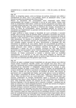 empedernia-se o coração dos filhos contra os pais. – Vida de Lutero, de Barnas
Sears.
............................................................................................
Pág. 83
Assim, os dirigentes papais, como os fariseus de outrora, tornavam sem efeito o
mandamento de Deus, com a sua tradição. Assim se desolavam lares, e pais
ficavam privados da companhia dos filhos e filhas.
Mesmo os estudantes das universidades eram enganados pelas falsas
representações dos monges, e induzidos a unir-se às suas ordens. Muitos mais
tarde se arrependiam deste passo, vendo que haviam prejudicado sua própria vida
e causado tristeza aos pais; mas, uma vez presos na armadilha, era-lhes impossível
obter liberdade. Muitos pais, temendo a influência dos monges, recusavam-se a
enviar os filhos às universidades. Houve assinalada redução no número de
estudantes que freqüentavam os grandes centros de ensino. As escolas feneciam e
prevalecia a ignorância.
O papa conferira a esses monges a faculdade de ouvir confissões e conceder
perdão. Isto se tornou fonte de grandes males. Inclinados a aumentar seus lucros,
os frades estavam tão dispostos a conceder absolvição que criminosos de todas as
espécies a eles recorriam e, como resultado, aumentaram rapidamente os vícios
mais detestáveis. Os doentes e os pobres eram deixados a sofrer, enquanto os
donativos que lhes deveriam suavizar as necessidades, iam para os monges que
com ameaças exigiam esmolas do povo, denunciando a impiedade dos que
retivessem os donativos de suas ordens. Apesar de sua profissão de pobreza, a
riqueza dos frades aumentava constantemente e seus suntuosos edifícios e lautas
mesas tornavam mais notória a pobreza crescente da nação. E enquanto
despendiam o tempo em luxo e prazeres, enviavam em seu lugar homens
ignorantes que apenas podiam narrar histórias maravilhosas, lendas, pilhérias para
divertir o povo e torná-lo ainda mais completamente iludido pelos monges.
Contudo, os frades continuavam a manter o domínio sobre as multidões
supersticiosas, e a levá-las a crer que todo dever religioso se resumia em
reconhecer a supremacia do papa, adorar os santos e fazer donativos aos monges,
e que isto era suficiente para lhes garantir lugar no Céu.
............................................................................................
Pág. 84
Homens de saber e piedade haviam trabalhado em vão para efetuar uma reforma
nessas ordens monásticas; Wycliffe, porém, com intuição mais clara, feriu o mal
pela raiz, declarando que a própria organização era falsa e que deveria ser abolida.
Despertavam-se discussões e indagações. Atravessando os monges o país,
vendendo perdões do papa, muitos foram levados a duvidar da possibilidade de
comprar perdão com dinheiro e suscitaram a questão se não deveriam antes buscar
de Deus o perdão em vez de buscá-lo do pontífice de Roma. Não poucos se
alarmavam com a capacidade dos frades, cuja avidez parecia nunca se satisfazer.
“Os monges e sacerdotes de Roma”, diziam eles, “estão-nos comendo como um
câncer. Deus nos deve livrar, ou o povo perecerá.” – D’Aubigné. Para encobrir sua
avareza, pretendiam os monges mendicantes seguir o exemplo do Salvador,
declarando que Jesus e Seus discípulos haviam sido sustentados pela caridade do
povo. Esta pretensão resultou em prejuízo de sua causa, pois levou muitos à
Escritura Sagrada, a fim de saberem por si mesmos a verdade – resultado que de
todos os outros era o menos desejado de Roma. A mente dos homens foi dirigida à
Fonte da verdade, que era o objetivo de Roma ocultar.
Wycliffe começou a escrever e publicar folhetos contra os frades, porém não tanto
procurando entrar em discussão com eles como despertando o espírito do povo aos
ensinos da Bíblia e seu Autor. Ele declarava que o poder do perdão ou excomunhão
não o possuía o papa em maior grau do que os sacerdotes comuns, e que ninguém
pode ser verdadeiramente excomungado a menos que primeiro haja trazido sobre si
a condenação de Deus. De nenhuma outra maneira mais eficaz poderia ele ter
empreendido a demolição da gigantesca estrutura de domínio espiritual e temporal
 