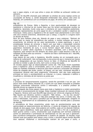 que o papa erigira, e em que alma e corpo de milhões se achavam retidos em
cativeiro.
De novo foi Wycliffe chamado para defender os direitos da coroa inglesa contra as
usurpações de Roma; e, sendo designado embaixador real, passou dois anos na
Holanda, em conferência com os emissários do papa. Ali entrou em contato com
............................................................................................
Pág. 85
eclesiásticos da França, Itália e Espanha, e teve oportunidade de devassar os
bastidores e informar-se de muitos fatos que lhe teriam permanecido ocultos na
Inglaterra. Aprendeu muita coisa que o orientaria em seus trabalhos posteriores.
Naqueles representantes da corte papal lia ele o verdadeiro caráter e objetivos da
hierarquia. Voltou para a Inglaterra a fim de repetir mais abertamente e com maior
zelo seus ensinos anteriores, declarando que a cobiça, o orgulho e o engano eram
os deuses de Roma.
Num de seus folhetos disse ele, falando do papa e seus coletores: “Retiram de
nosso país os meios de subsistência dos pobres, e muitos milhares de marcos,
anualmente, do dinheiro do rei, para sacramentos e coisas espirituais, o que é
amaldiçoada heresia de simonia, e fazem com que toda a cristandade consinta
nesta heresia e a mantenha. E, na verdade, ainda que nosso reino tivesse uma
gigantesca montanha de ouro, e nunca homem algum dali tirasse a não ser
somente o coletor deste orgulhoso e mundano sacerdote, com o tempo ela se
esgotaria; pois sempre ele tira dinheiro de nosso país e nada devolve a não ser a
maldição de Deus pela sua simonia.” – História da Vida e Sofrimentos de J. Wycliffe,
do Rev. João Lewis.
Logo depois de sua volta à Inglaterra, Wycliffe recebeu do rei nomeação para a
reitoria de Lutterworth. Isto correspondia a uma prova de que o monarca ao menos
não se desagradara de sua maneira franca no falar. A influência de Wycliffe foi
sentida no moldar a ação da corte, bem como a crença da nação.
Os trovões papais logo se desencadearam contra ele. Três bulas foram expedidas
para a Inglaterra: para a universidade, para o rei e para os prelados, ordenando
todas as medidas imediatas e decisivas para fazer silenciar o ensinador de heresias.
Antes da chegada das bulas, porém, os bispos, em seu zelo, intimaram Wycliffe a
comparecer perante eles para julgamento. Entretanto, dois dos mais poderosos
príncipes do reino o acompanharam ao tribunal; e o povo, rodeando o edifício e
invadindo-o, intimidou de tal maneira os juízes que
............................................................................................
Pág. 86
o processo foi temporariamente suspenso, sendo-lhe permitido ir-se em paz. Um
pouco mais tarde faleceu Eduardo III, a quem em sua idade avançada os prelados
estavam procurando influenciar contra o reformador, e o anterior protetor de
Wycliffe tornou-se regente do reino.
Mas a chegada das bulas papais trazia para toda a Inglaterra a ordem peremptória
de prisão e encarceramento do herege. Estas medidas indicavam de maneira direta
a fogueira. Parecia certo que Wycliffe logo deveria cair vítima da vingança de Roma.
Mas Aquele que declarou outrora a alguém: “Não temas, … Eu sou teu escudo”
(Gên. 15:1), de novo estendeu a mão para proteger Seu servo. A morte veio, não
para o reformador, mas para o pontífice que lhe decretara destruição. Gregório XI
morreu, e dispersaram-se os eclesiásticos que se haviam reunido para o processo
de Wycliffe.
A providência de Deus encaminhou ainda mais os acontecimentos para dar
oportunidade ao desenvolvimento da Reforma. A morte de Gregório foi seguida da
eleição de dois papas rivais. Dois poderes em conflito, cada um se dizendo infalível,
exigiam agora obediência. Cada qual apelava para os fiéis a fim de o ajudarem a
fazer guerra contra o outro, encarecendo suas exigências com terríveis anátemas
contra os adversários e promessas de recompensas no Céu aos que o apoiavam.
Esta ocorrência enfraqueceu grandemente o poderio do papado. As facções rivais
fizeram tudo que podiam para atacar uma a outra, e durante algum tempo Wycliffe
teve repouso. Anátemas e recriminações voavam de um papa a outro, e
 
