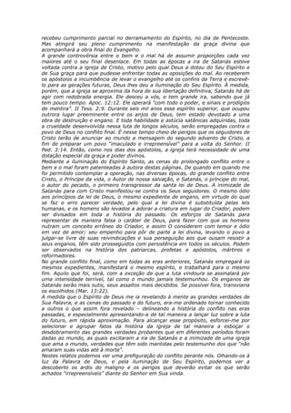 recebeu cumprimento parcial no derramamento do Espírito, no dia de Pentecoste.
Mas atingirá seu pleno cumprimento na manifestação da graça divina que
acompanhará a obra final do Evangelho.
A grande controvérsia entre o bem e o mal há de assumir proporções cada vez
maiores até o seu final desenlace. Em todas as épocas a ira de Satanás esteve
voltada contra a igreja de Cristo, motivo pelo qual Deus a dotou do Seu Espírito e
de Sua graça para que pudesse enfrentar todas as oposições do mal. Ao receberem
os apóstolos a incumbência de levar o evangelho até os confins da Terra e escrevê-
lo para as gerações futuras, Deus lhes deu a iluminação do Seu Espírito. À medida,
porém, que a igreja se aproxima da hora de sua libertação definitiva, Satanás há de
agir com redobrada energia. Ele desceu a vós, e tem grande ira, sabendo que já
tem pouco tempo. Apoc. 12:12. Ele operará “com todo o poder, e sinais e prodígios
de mentira”. II Tess. 2:9. Durante seis mil anos esse espírito superior, que ocupou
outrora lugar preeminente entre os anjos de Deus, tem estado devotado a uma
obra de destruição e engano. E toda habilidade e astúcia satânicas adquiridas, toda
a crueldade desenvolvida nessa luta de longos séculos, serão empregadas contra o
povo de Deus no conflito final. É nesse tempo cheio de perigos que os seguidores de
Cristo terão de anunciar ao mundo a mensagem do segundo advento de Cristo, a
fim de preparar um povo “imaculado e irrepreensível” para a volta do Senhor. II
Ped. 3:14. Então, como nos dias dos apóstolos, a igreja terá necessidade de uma
dotação especial da graça e poder divinos.
Mediante a iluminação do Espírito Santo, as cenas do prolongado conflito entre o
bem e o mal foram patenteadas à autora destas páginas. De quando em quando me
foi permitido contemplar a operação, nas diversas épocas, do grande conflito entre
Cristo, o Príncipe da vida, o Autor de nossa salvação, e Satanás, o príncipe do mal,
o autor do pecado, o primeiro transgressor da santa lei de Deus. A inimizade de
Satanás para com Cristo manifestou-se contra os Seus seguidores. O mesmo ódio
aos princípios da lei de Deus, o mesmo expediente de engano, em virtude do qual
se faz o erro parecer verdade, pelo qual a lei divina é substituída pelas leis
humanas, e os homens são levados a adorar a criatura em lugar do Criador, podem
ser divisados em toda a história do passado. Os esforços de Satanás para
representar de maneira falsa o caráter de Deus, para fazer com que os homens
nutram um conceito errôneo do Criador, e assim O considerem com temor e ódio
em vez de amor; seu empenho para pôr de parte a lei divina, levando o povo a
julgar-se livre de suas reivindicações e sua perseguição aos que ousam resistir a
seus enganos, têm sido prosseguidos com persistência em todos os séculos. Podem
ser observados na história dos patriarcas, profetas e apóstolos, mártires e
reformadores.
No grande conflito final, como em todas as eras anteriores, Satanás empregará os
mesmos expedientes, manifestará o mesmo espírito, e trabalhará para o mesmo
fim. Aquilo que foi, será, com a exceção de que a luta vindoura se assinalará por
uma intensidade terrível, tal como o mundo jamais testemunhou. Os enganos de
Satanás serão mais sutis, seus assaltos mais decididos. Se possível fora, transviaria
os escolhidos (Mar. 13:22).
A medida que o Espírito de Deus me ia revelando à mente as grandes verdades de
Sua Palavra, e as cenas do passado e do futuro, era-me ordenado tornar conhecido
a outros o que assim fora revelado – delineando a história do conflito nas eras
passadas, e especialmente apresentando-a de tal maneira a lançar luz sobre a luta
do futuro, em rápida aproximação. Para alcançar esse propósito, esforcei-me por
selecionar e agrupar fatos da história da igreja de tal maneira a esboçar o
desdobramento das grandes verdades probantes que em diferentes períodos foram
dadas ao mundo, as quais excitaram a ira de Satanás e a inimizade de uma igreja
que ama o mundo, verdades que têm sido mantidas pelo testemunho dos que “não
amaram suas vidas até à morte”.
Nestes relatos podemos ver uma prefiguração do conflito perante nós. Olhando-os à
luz da Palavra de Deus, e pela iluminação de Seu Espírito, podemos ver a
descoberto os ardis do maligno e os perigos que deverão evitar os que serão
achados “irrepreensíveis” diante do Senhor em Sua vinda.
 