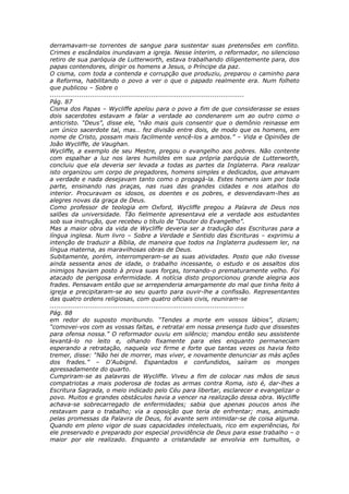 derramavam-se torrentes de sangue para sustentar suas pretensões em conflito.
Crimes e escândalos inundavam a igreja. Nesse ínterim, o reformador, no silencioso
retiro de sua paróquia de Lutterworth, estava trabalhando diligentemente para, dos
papas contendores, dirigir os homens a Jesus, o Príncipe da paz.
O cisma, com toda a contenda e corrupção que produziu, preparou o caminho para
a Reforma, habilitando o povo a ver o que o papado realmente era. Num folheto
que publicou – Sobre o
............................................................................................
Pág. 87
Cisma dos Papas – Wycliffe apelou para o povo a fim de que considerasse se esses
dois sacerdotes estavam a falar a verdade ao condenarem um ao outro como o
anticristo. “Deus”, disse ele, “não mais quis consentir que o demônio reinasse em
um único sacerdote tal, mas… fez divisão entre dois, de modo que os homens, em
nome de Cristo, possam mais facilmente vencê-los a ambos.” – Vida e Opiniões de
João Wycliffe, de Vaughan.
Wycliffe, a exemplo de seu Mestre, pregou o evangelho aos pobres. Não contente
com espalhar a luz nos lares humildes em sua própria paróquia de Lutterworth,
concluiu que ela deveria ser levada a todas as partes da Inglaterra. Para realizar
isto organizou um corpo de pregadores, homens simples e dedicados, que amavam
a verdade e nada desejavam tanto como o propagá-la. Estes homens iam por toda
parte, ensinando nas praças, nas ruas das grandes cidades e nos atalhos do
interior. Procuravam os idosos, os doentes e os pobres, e desvendavam-lhes as
alegres novas da graça de Deus.
Como professor de teologia em Oxford, Wycliffe pregou a Palavra de Deus nos
salões da universidade. Tão fielmente apresentava ele a verdade aos estudantes
sob sua instrução, que recebeu o título de “Doutor do Evangelho”.
Mas a maior obra da vida de Wycliffe deveria ser a tradução das Escrituras para a
língua inglesa. Num livro – Sobre a Verdade e Sentido das Escrituras – exprimiu a
intenção de traduzir a Bíblia, de maneira que todos na Inglaterra pudessem ler, na
língua materna, as maravilhosas obras de Deus.
Subitamente, porém, interromperam-se as suas atividades. Posto que não tivesse
ainda sessenta anos de idade, o trabalho incessante, o estudo e os assaltos dos
inimigos haviam posto à prova suas forças, tornando-o prematuramente velho. Foi
atacado de perigosa enfermidade. A notícia disto proporcionou grande alegria aos
frades. Pensavam então que se arrependeria amargamente do mal que tinha feito à
igreja e precipitaram-se ao seu quarto para ouvir-lhe a confissão. Representantes
das quatro ordens religiosas, com quatro oficiais civis, reuniram-se
............................................................................................
Pág. 88
em redor do suposto moribundo. “Tendes a morte em vossos lábios”, diziam;
“comovei-vos com as vossas faltas, e retratai em nossa presença tudo que dissestes
para ofensa nossa.” O reformador ouviu em silêncio; mandou então seu assistente
levantá-lo no leito e, olhando fixamente para eles enquanto permaneciam
esperando a retratação, naquela voz firme e forte que tantas vezes os havia feito
tremer, disse: “Não hei de morrer, mas viver, e novamente denunciar as más ações
dos frades.” – D’Aubigné. Espantados e confundidos, saíram os monges
apressadamente do quarto.
Cumpriram-se as palavras de Wycliffe. Viveu a fim de colocar nas mãos de seus
compatriotas a mais poderosa de todas as armas contra Roma, isto é, dar-lhes a
Escritura Sagrada, o meio indicado pelo Céu para libertar, esclarecer e evangelizar o
povo. Muitos e grandes obstáculos havia a vencer na realização dessa obra. Wycliffe
achava-se sobrecarregado de enfermidades; sabia que apenas poucos anos lhe
restavam para o trabalho; via a oposição que teria de enfrentar; mas, animado
pelas promessas da Palavra de Deus, foi avante sem intimidar-se de coisa alguma.
Quando em pleno vigor de suas capacidades intelectuais, rico em experiências, foi
ele preservado e preparado por especial providência de Deus para esse trabalho – o
maior por ele realizado. Enquanto a cristandade se envolvia em tumultos, o
 