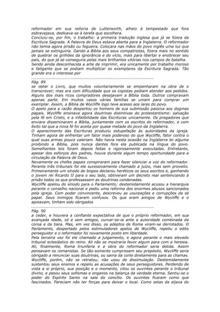 reformador em sua reitoria de Lutterworth, alheio à tempestade que fora
esbravejava, dedicava-se à tarefa que escolhera.
Concluiu-se, por fim, o trabalho: a primeira tradução inglesa que já se fizera da
Escritura Sagrada. A Palavra de Deus estava aberta para a Inglaterra. O reformador
não temia agora prisão ou fogueira. Colocara nas mãos do povo inglês uma luz que
jamais se extinguiria. Dando a Bíblia aos seus compatriotas, fizera mais no sentido
de quebrar os grilhões da ignorância e do vício, mais para libertar e enobrecer seu
país, do que já se conseguira pelas mais brilhantes vitórias nos campos de batalha.
Sendo ainda desconhecida a arte de imprimir, era unicamente por trabalho moroso
e fatigante que se podiam multiplicar os exemplares da Escritura Sagrada. Tão
grande era o interesse por
............................................................................................
Pág. 89
se obter o Livro, que muitos voluntariamente se empenharam na obra de o
transcrever; mas era com dificuldade que os copistas podiam atender aos pedidos.
Alguns dos mais ricos compradores desejavam a Bíblia toda. Outros compravam
apenas parte. Em muitos casos várias famílias se uniam para comprar um
exemplar. Assim, a Bíblia de Wycliffe logo teve acesso aos lares do povo.
O apelo para a razão despertou os homens de sua submissão passiva aos dogmas
papais. Wycliffe ensinava agora doutrinas distintivas do protestantismo: salvação
pela fé em Cristo, e a infalibilidade das Escrituras unicamente. Os pregadores que
enviara disseminaram a Bíblia, juntamente com os escritos do reformador, e com
êxito tal que a nova fé foi aceita por quase metade do povo da Inglaterra.
O aparecimento das Escrituras produziu estupefação às autoridades da igreja.
Tinham agora de enfrentar um fator mais poderoso do que Wycliffe, fator contra o
qual suas armas pouco valeriam. Não havia nesta ocasião na Inglaterra lei alguma
proibindo a Bíblia, pois nunca dantes fora ela publicada na língua do povo.
Semelhantes leis foram depois feitas e rigorosamente executadas. Entretanto,
apesar dos esforços dos padres, houve durante algum tempo oportunidade para a
circulação da Palavra de Deus.
Novamente os chefes papais conspiraram para fazer silenciar a voz do reformador.
Perante três tribunais foi ele sucessivamente chamado a juízo, mas sem proveito.
Primeiramente um sínodo de bispos declarou heréticos os seus escritos e, ganhando
o jovem rei Ricardo II para o seu lado, obtiveram um decreto real sentenciando à
prisão todos os que professassem as doutrinas condenadas.
Wycliffe apelou do sínodo para o Parlamento; destemidamente acusou a hierarquia
perante o conselho nacional e pediu uma reforma dos enormes abusos sancionados
pela igreja. Com poder convincente, descreveu as usurpações e corrupções da sé
papal. Seus inimigos ficaram confusos. Os que eram amigos de Wycliffe e o
apoiavam, tinham sido obrigados
............................................................................................
Pág. 90
a ceder, e houvera a confiante expectativa de que o próprio reformador, em sua
avançada idade, só e sem amigos, curvar-se-ia ante a autoridade combinada da
coroa e da tiara. Mas, em vez disso, os adeptos de Roma viram-se derrotados. O
Parlamento, despertado pelos estimuladores apelos de Wycliffe, repeliu o edito
perseguidor e o reformador foi novamente posto em liberdade.
Pela terceira vez foi ele chamado a julgamento, e agora perante o mais elevado
tribunal eclesiástico do reino. Ali não se mostraria favor algum para com a heresia.
Ali, finalmente, Roma triunfaria e a obra do reformador seria detida. Assim
pensavam os romanistas. Se tão-somente cumprissem seu propósito, Wycliffe seria
obrigado a renunciar suas doutrinas, ou sairia da corte diretamente para as chamas.
Wycliffe, porém, não se retratou; não usou de dissimulação. Destemidamente
sustentou seus ensinos e repeliu as acusações de seus perseguidores. Perdendo de
vista a si próprio, sua posição e o momento, citou os ouvintes perante o tribunal
divino, e pesou seus sofismas e enganos na balança da verdade eterna. Sentiu-se o
poder do Espírito Santo na sala do concílio. Os ouvintes ficaram como que
fascinados. Pareciam não ter forças para deixar o local. Como setas da aljava do
 