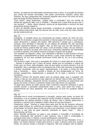Senhor, as palavras do reformador penetravam-lhes a alma. A acusação da heresia
que contra ele haviam formulado, com poder convincente reverteu contra eles
mesmos. Por que, perguntava ele, ousavam espalhar seus erros? Por amor do lucro,
para da graça de Deus fazerem mercadoria?
“Com quem”, disse finalmente, “julgais estar a contender? com um ancião às
bordas da sepultura? Não! com a Verdade – Verdade que é mais forte do que vós, e
vos vencerá.” – Wylie. Assim dizendo, retirou-se da assembléia e nenhum de seus
adversários tentou impedi-lo.
A obra de Wycliffe estava quase terminada; a bandeira da verdade que durante
tanto tempo empunhara, logo lhe deveria cair da mão; mas, uma vez mais, deveria
ele dar testemunho do
............................................................................................
Pág. 91
evangelho. A verdade devia ser proclamada do próprio reduto do reino do erro.
Wycliffe foi chamado a julgamento perante o tribunal papal em Roma, o qual tantas
vezes derramara o sangue dos santos. Não ignorava o perigo que o ameaçava;
contudo, teria atendido à chamada se um ataque de paralisia lhe não houvesse
tornado impossível efetuar a viagem. Mas, se bem que sua voz não devesse ser
ouvida em Roma, poderia falar por carta, e isto se decidiu a fazer. De sua reitoria o
reformador escreveu ao papa uma carta que, conquanto respeitosa nas expressões
e cristã no espírito, era incisiva censura à pompa e orgulho da sé papal.
“Em verdade me regozijo”, disse, “por manifestar e declarar a todo homem a fé que
mantenho, e especialmente ao bispo de Roma, o qual, como suponho ser íntegro e
verdadeiro, de mui boa vontade confirmará minha dita fé, ou, se é ela errônea,
corrigi-la-á.
“Em primeiro lugar, creio que o evangelho de Cristo é o corpo todo da lei de Deus.
… Declaro e sustento que o bispo de Roma, desde que se considera o vigário de
Cristo aqui na Terra, está obrigado, mais do que todos os outros homens, à lei do
evangelho. Pois a grandeza entre os discípulos de Cristo não consistia na dignidade
e honras mundanas, mas em seguir rigorosamente, e de perto, a Cristo em Sua
vida e maneiras. … Jesus, durante o tempo de Sua peregrinação na Terra, foi
homem paupérrimo, desdenhando e lançando de Si todo o domínio e honra
mundanos. …
“Nenhum homem fiel deveria seguir quer ao próprio papa, quer a qualquer dos
santos, a não ser nos pontos em que seguirem ao Senhor Jesus Cristo; pois Pedro e
os filhos de Zebedeu, desejando honras mundanas, contrárias ao seguimento dos
passos de Cristo, erraram, e portanto nestes erros não devem ser seguidos. …
“O papa deve deixar ao poder secular todo o domínio e governo temporal, e neste
sentido exortar e persuadir eficazmente todo o clero; pois assim fez Cristo, e
especialmente por Seus apóstolos. Por conseguinte, se errei em qualquer destes
pontos,
............................................................................................
Pág. 92
submeter-me-ei muito humildemente à correção, mesmo pela morte, se assim for
necessário; e se eu pudesse agir segundo minha vontade ou desejo, certamente me
apresentaria em pessoa perante o bispo de Roma; mas o Senhor determinou o
contrário, e ensinou-me a obedecer antes a Deus do que aos homens.”
Finalizando, disse: “Oremos a nosso Deus para que Ele de tal maneira influencie
nosso papa Urbano VI, conforme já começou a fazer, que juntamente com o clero
possa seguir ao Senhor Jesus Cristo na vida e nos costumes, e com eficácia ensinar
o povo, e que eles de igual maneira, fielmente os sigam nisso.” – Atos e
Monumentos, de Foxe.
Assim Wycliffe apresentou ao papa e aos cardeais a mansidão e humildade de
Cristo, mostrando não somente a eles mesmos, mas a toda a cristandade, o
contraste entre eles e o Mestre, a quem professavam representar.
Wycliffe esperava plenamente que sua vida seria o preço de sua fidelidade. O rei, o
papa e os bispos estavam unidos para levá-lo a ruína, e parecia certo que, quando
muito, em poucos meses o levariam à fogueira. Mas sua coragem não se abalou.
 