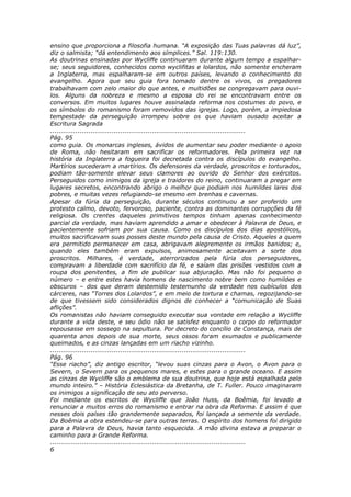 ensino que proporciona a filosofia humana. “A exposição das Tuas palavras dá luz”,
diz o salmista; “dá entendimento aos símplices.” Sal. 119:130.
As doutrinas ensinadas por Wycliffe continuaram durante algum tempo a espalhar-
se; seus seguidores, conhecidos como wyclifitas e lolardos, não somente encheram
a Inglaterra, mas espalharam-se em outros países, levando o conhecimento do
evangelho. Agora que seu guia fora tomado dentre os vivos, os pregadores
trabalhavam com zelo maior do que antes, e multidões se congregavam para ouvi-
los. Alguns da nobreza e mesmo a esposa do rei se encontravam entre os
conversos. Em muitos lugares houve assinalada reforma nos costumes do povo, e
os símbolos do romanismo foram removidos das igrejas. Logo, porém, a impiedosa
tempestade da perseguição irrompeu sobre os que haviam ousado aceitar a
Escritura Sagrada
............................................................................................
Pág. 95
como guia. Os monarcas ingleses, ávidos de aumentar seu poder mediante o apoio
de Roma, não hesitaram em sacrificar os reformadores. Pela primeira vez na
história da Inglaterra a fogueira foi decretada contra os discípulos do evangelho.
Martírios sucederam a martírios. Os defensores da verdade, proscritos e torturados,
podiam tão-somente elevar seus clamores ao ouvido do Senhor dos exércitos.
Perseguidos como inimigos da igreja e traidores do reino, continuaram a pregar em
lugares secretos, encontrando abrigo o melhor que podiam nos humildes lares dos
pobres, e muitas vezes refugiando-se mesmo em brenhas e cavernas.
Apesar da fúria da perseguição, durante séculos continuou a ser proferido um
protesto calmo, devoto, fervoroso, paciente, contra as dominantes corrupções da fé
religiosa. Os crentes daqueles primitivos tempos tinham apenas conhecimento
parcial da verdade, mas haviam aprendido a amar e obedecer à Palavra de Deus, e
pacientemente sofriam por sua causa. Como os discípulos dos dias apostólicos,
muitos sacrificavam suas posses deste mundo pela causa de Cristo. Aqueles a quem
era permitido permanecer em casa, abrigavam alegremente os irmãos banidos; e,
quando eles também eram expulsos, animosamente aceitavam a sorte dos
proscritos. Milhares, é verdade, aterrorizados pela fúria dos perseguidores,
compravam a liberdade com sacrifício da fé, e saíam das prisões vestidos com a
roupa dos penitentes, a fim de publicar sua abjuração. Mas não foi pequeno o
número – e entre estes havia homens de nascimento nobre bem como humildes e
obscuros – dos que deram destemido testemunho da verdade nos cubículos dos
cárceres, nas “Torres dos Lolardos”, e em meio de tortura e chamas, regozijando-se
de que tivessem sido considerados dignos de conhecer a “comunicação de Suas
aflições”.
Os romanistas não haviam conseguido executar sua vontade em relação a Wycliffe
durante a vida deste, e seu ódio não se satisfez enquanto o corpo do reformador
repousasse em sossego na sepultura. Por decreto do concílio de Constança, mais de
quarenta anos depois de sua morte, seus ossos foram exumados e publicamente
queimados, e as cinzas lançadas em um riacho vizinho.
............................................................................................
Pág. 96
“Esse riacho”, diz antigo escritor, “levou suas cinzas para o Avon, o Avon para o
Severn, o Severn para os pequenos mares, e estes para o grande oceano. E assim
as cinzas de Wycliffe são o emblema de sua doutrina, que hoje está espalhada pelo
mundo inteiro.” – História Eclesiástica da Bretanha, de T. Fuller. Pouco imaginaram
os inimigos a significação de seu ato perverso.
Foi mediante os escritos de Wycliffe que João Huss, da Boêmia, foi levado a
renunciar a muitos erros do romanismo e entrar na obra da Reforma. E assim é que
nesses dois países tão grandemente separados, foi lançada a semente da verdade.
Da Boêmia a obra estendeu-se para outras terras. O espírito dos homens foi dirigido
para a Palavra de Deus, havia tanto esquecida. A mão divina estava a preparar o
caminho para a Grande Reforma.
............................................................................................
6
 