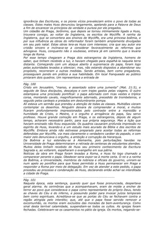 ignorância das Escrituras, e os piores vícios prevaleciam entre o povo de todas as
classes. Estes males Huss denunciou largamente, apelando para a Palavra de Deus
a fim de encarecer os princípios da verdade e pureza por ele pregados.
Um cidadão de Praga, Jerônimo, que depois se tornou intimamente ligado a Huss,
trouxera consigo, ao voltar da Inglaterra, os escritos de Wycliffe. A rainha da
Inglaterra, que se convertera aos ensinos de Wycliffe, era uma princesa boêmia, e
por sua influência as obras do reformador foram também amplamente divulgadas
em seu país natal. Estas obras lera-as Huss com interesse; cria que seu autor era
cristão sincero e inclinava-se a considerar favoravelmente as reformas que
advogava. Huss, conquanto não o soubesse, entrara já em caminho que o levaria
longe de Roma.
Por esse tempo chegaram a Praga dois estrangeiros da Inglaterra, homens de
saber, que tinham recebido a luz, e haviam chegado para espalhá-la naquela terra
distante. Começando com um ataque aberto à supremacia do papa, foram logo
pelas autoridades levados a silenciar; mas, não estando dispostos a abandonar seu
propósito, recorreram a outras medidas. Sendo artistas, bem como pregadores,
prosseguiam pondo em prática a sua habilidade. Em local franqueado ao público
pintaram dois quadros. Um representava a entrada de
............................................................................................
Pág. 100
Cristo em Jerusalém, “manso, e assentado sobre uma jumenta” (Mat. 21:5), e
seguido de Seus discípulos, descalços e com trajes gastos pelas viagens. O outro
estampava uma procissão pontifical: o papa adornado com ricas vestes e tríplice
coroa, montando cavalo, magnificamente adornado, precedido de trombeteiros, e
seguido pelos cardeais e prelados em deslumbrante pompa.
Ali estava um sermão que prendeu a atenção de todas as classes. Multidões vieram
contemplar os desenhos. Ninguém deixara de compreender a moral, e muitos
ficaram profundamente impressionados pelo contraste entre a mansidão e
humildade de Cristo, o Mestre, e o orgulho e arrogância do papa, Seu servo
professo. Houve grande comoção em Praga, e os estrangeiros, depois de algum
tempo, acharam necessário partir, para sua própria segurança. Mas a lição que
haviam ensinado não ficou esquecida. Os quadros causaram profunda impressão no
espírito de Huss, levando-o a um estudo mais acurado da Bíblia e dos escritos de
Wycliffe. Embora ainda não estivesse preparado para aceitar todas as reformas
defendidas por Wycliffe, via mais claramente o verdadeiro caráter do papado, e com
maior zelo denunciava o orgulho, a ambição e corrupção da hierarquia.
Da Boêmia a luz estendeu-se à Alemanha, pois perturbações havidas na
Universidade de Praga determinaram a retirada de centenas de estudantes alemães.
Muitos deles tinham recebido de Huss seu primeiro conhecimento da Escritura
Sagrada e, ao voltarem, espalharam o evangelho em sua pátria.
Notícias da obra em Praga foram levadas a Roma, e Huss foi logo chamado a
comparecer perante o papa. Obedecer seria expor-se à morte certa. O rei e a rainha
da Boêmia, a Universidade, membros da nobreza e oficiais do governo, uniram-se
num apelo ao pontífice para que fosse permitido a Huss permanecer em Praga e
responder a Roma por meio de delegação. Em vez de atender a este pedido, o papa
procedeu ao processo e condenação de Huss, declarando então achar-se interditada
a cidade de Praga.
............................................................................................
Pág. 101
Naquela época, esta sentença, quando quer que fosse pronunciada, despertava
geral alarma. As cerimônias que a acompanhavam, eram de molde a encher de
terror ao povo que considerava o papa como representante do próprio Deus, tendo
as chaves do Céu e do inferno, e possuindo poder para invocar juízos temporais
bem como espirituais. Acreditava-se que as portas do Céu se fechavam contra a
região atingida pelo interdito; que, até que o papa fosse servido remover a
excomunhão, os mortos eram excluídos das moradas da bem-aventurança. Como
sinal desta terrível calamidade, suspendiam-se todos os cultos. As igrejas foram
fechadas. Celebravam-se os casamentos no pátio da igreja. Os mortos, negando-se-
 