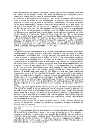 lhes sepultamento em terreno consagrado, eram, sem os ritos fúnebres, inumados
em fossos ou no campo. Assim, por meio de medidas que apelavam para a
imaginação, Roma buscava dirigir a consciência dos homens.
A cidade de Praga encheu-se de tumulto. Uma classe numerosa denunciou Huss
como a causa de todas as suas calamidades, e rogaram fosse ele entregue à
vingança de Roma. Para acalmar a tempestade, o reformador retirou-se por algum
tempo à sua aldeia natal. Escrevendo aos amigos que deixara em Praga, disse: “Se
me retirei do meio de vós, foi para seguir o preceito e exemplo de Jesus Cristo, a
fim de não dar lugar aos mal-intencionados para atraírem sobre si a condenação
eterna, e a fim de não ser para os piedosos causa de aflição e perseguição. Retirei-
me também pelo receio de que os sacerdotes ímpios pudessem continuar por mais
tempo a proibir a pregação da Palavra de Deus entre vós; mas não vos deixei para
negar a verdade divina, pela qual, com o auxílio de Deus, estou disposto a morrer.”
– Os Reformadores Antes da Reforma, de Bonnechose. Huss não cessou seus
labores, mas viajou pelo território circunjacente, pregando a ávidas multidões.
Destarte, as medidas a que o papa recorrera a fim de suprimir o evangelho,
estavam fazendo com que este mais largamente se estendesse. “Nada podemos
contra a verdade, senão pela verdade.” II Cor. 13:8.
............................................................................................
Pág. 102
“O espírito de Huss, nesta fase de sua carreira, parece ter sido cenário de doloroso
conflito. Embora a igreja estivesse procurando fulminá-lo com seus raios, não havia
ele renegado a autoridade dela. A igreja de Roma era ainda para ele a esposa de
Cristo, e o papa o representante e vigário de Deus. O que Huss estava a guerrear
era o abuso da autoridade, não o princípio em si mesmo. Isto acarretou terrível
conflito entre as convicções de seu entendimento e os ditames de sua consciência.
Se a autoridade era justa e infalível, como cria que fosse, como poderia acontecer
achar-se obrigado a desobedecer-lhe? Obedecer, compreendia-o ele, significava
pecar; mas por que a obediência a uma igreja infalível levaria a tal situação? Era
este o problema que não podia resolver; esta a dúvida que o torturava sempre e
sempre. A solução que mais justa se lhe afigurava, era que havia acontecido
novamente, como já antes, nos dias do Salvador, que os sacerdotes da igreja se
tinham tornado pessoas ímpias e estavam usando da autoridade lícita para fins
ilícitos. Isto o levou a adotar para sua própria orientação e para guia daqueles a
quem pregava, a máxima de que os preceitos das Escrituras, comunicados por meio
do entendimento, devem reger a consciência; em outras palavras, de que Deus,
falando na Bíblia, e não a igreja falando pelo sacerdócio, é o único guia infalível.” –
Wylie.
Quando, depois de algum tempo, serenou a excitação em Praga, Huss voltou para a
sua capela de Belém, a fim de continuar com maior zelo e ânimo a pregação da
Palavra de Deus. Seus inimigos eram ativos e poderosos, mas a rainha e muitos dos
nobres eram seus amigos, e o povo em grande parte o apoiava. Comparando seus
ensinos puros e elevados e sua vida santa com os dogmas degradantes pregados
pelos romanistas e a avareza e devassidão que praticavam, muitos consideravam
uma honra estar a seu lado.
Até aqui Huss estivera só em seus trabalhos; agora, porém, se uniu na obra da
reforma Jerônimo que, durante sua estada na Inglaterra, aceitara os ensinos de
Wycliffe. Daí em diante os
............................................................................................
Pág. 103
dois estiveram ligados durante toda a vida, e na morte não deveriam ser separados.
Gênio brilhante, eloqüência e saber – dotes que conquistaram o favor popular –
possuía-os Jerônimo em alto grau; mas quanto às qualidades que constituem a
verdadeira força de caráter, Huss era maior. Seu discernimento calmo servia como
restrição ao espírito impulsivo de Jerônimo, que, com verdadeira humildade, se
apercebia de seu valor e cedia aos seus conselhos. Sob o trabalho de ambos a
Reforma estendeu-se mais rapidamente.
 