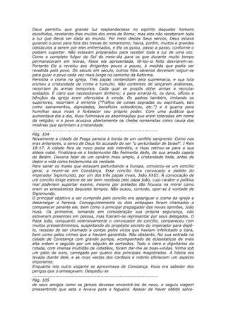 Deus permitiu que grande luz resplandecesse no espírito daqueles homens
escolhidos, revelando-lhes muitos dos erros de Roma; mas eles não receberam toda
a luz que devia ser dada ao mundo. Por meio destes Seus servos, Deus estava
guiando o povo para fora das trevas do romanismo; havia, porém, muitos e grandes
obstáculos a serem por eles enfrentados, e Ele os guiou, passo a passo, conforme o
podiam suportar. Não estavam preparados para receber toda a luz de uma vez.
Como o completo fulgor do Sol do meio-dia para os que durante muito tempo
permaneceram em trevas, fosse ela apresentada, tê-los-ia feito desviarem-se.
Portanto Ele a revelou aos dirigentes pouco a pouco, à medida que podia ser
recebida pelo povo. De século em século, outros fiéis obreiros deveriam seguir-se
para guiar o povo cada vez mais longe no caminho da Reforma.
Persistia o cisma na igreja. Três papas contendiam pela supremacia, e sua luta
encheu a cristandade de crime e tumulto. Não contentes de lançarem anátemas,
recorriam às armas temporais. Cada qual se propôs obter armas e recrutar
soldados. É claro que necessitavam dinheiro; e para arranjá-lo, os dons, ofícios e
bênçãos da igreja eram oferecidos à venda. Os padres também, imitando os
superiores, recorriam à simonia (“Tráfico de coisas sagradas ou espirituais, tais
como sacramentos, dignidades, benefícios eclesiáticos, etc.”) e à guerra para
humilhar seus rivais e fortalecer seu próprio poder. Com uma audácia que
aumentava dia a dia, Huss fulminava as abominações que eram toleradas em nome
da religião; e o povo acusava abertamente os chefes romanistas como causa das
misérias que oprimiam a cristandade.
............................................................................................
Pág. 104
Novamente a cidade de Praga parecia à borda de um conflito sangrento. Como nas
eras anteriores, o servo de Deus foi acusado de ser “o perturbador de Israel”. I Reis
18:17. A cidade fora de novo posta sob interdito, e Huss retirou-se para a sua
aldeia natal. Finalizara-se o testemunho tão fielmente dado, de sua amada capela
de Belém. Deveria falar de um cenário mais amplo, à cristandade toda, antes de
depor a vida como testemunha da verdade.
Para sanar os males que estavam perturbando a Europa, convocou-se um concílio
geral, a reunir-se em Constança. Esse concílio fora convocado a pedido do
imperador Sigismundo, por um dos três papas rivais, João XXIII. À convocação de
um concílio longe esteve de ser bem recebida pelo papa João, cujo caráter e política
mal poderiam suportar exame, mesmo por prelados tão frouxos na moral como
eram os eclesiásticos daqueles tempos. Não ousou, contudo, opor-se à vontade de
Sigismundo.
O principal objetivo a ser cumprido pelo concílio era apaziguar o cisma da igreja e
desarraigar a heresia. Conseguintemente os dois antipapas foram chamados a
comparecer perante ele, bem como o principal propagador das novas opiniões, João
Huss. Os primeiros, tomando em consideração sua própria segurança, não
estiveram presentes em pessoa, mas fizeram-se representar por seus delegados. O
Papa João, conquanto ostensivamente o convocador do concílio, compareceu com
muitos pressentimentos, suspeitando do propósito secreto do imperador para depô-
lo, receoso de ser chamado a contas pelos vícios que haviam infelicitado a tiara,
bem como pelos crimes que a haviam garantido. Não obstante, fez sua entrada na
cidade de Constança com grande pompa, acompanhado de eclesiásticos da mais
alta ordem e seguido por um séquito de cortesãos. Todo o clero e dignitários da
cidade, com imensa multidão de cidadãos, foram dar-lhe as boas-vindas. Vinha sob
um pálio de ouro, carregado por quatro dos principais magistrados. A hóstia era
levada diante dele, e as ricas vestes dos cardeais e nobres ofereciam um aspecto
imponente.
Enquanto isto outro viajante se aproximava de Constança. Huss era sabedor dos
perigos que o ameaçavam. Despediu-se
............................................................................................
Pág. 105
de seus amigos como se jamais devesse encontrá-los de novo, e seguiu viagem
pressentindo que esta o levava para a fogueira. Apesar de haver obtido salvo-
 