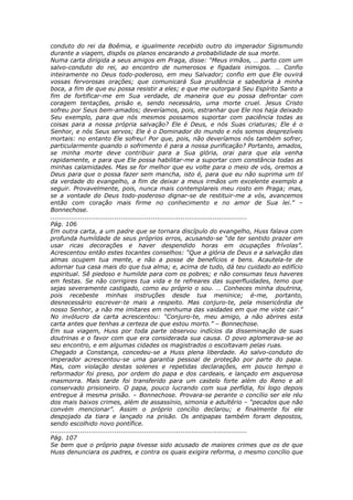 conduto do rei da Boêmia, e igualmente recebido outro do imperador Sigismundo
durante a viagem, dispôs os planos encarando a probabilidade de sua morte.
Numa carta dirigida a seus amigos em Praga, disse: “Meus irmãos, … parto com um
salvo-conduto do rei, ao encontro de numerosos e figadais inimigos. … Confio
inteiramente no Deus todo-poderoso, em meu Salvador; confio em que Ele ouvirá
vossas fervorosas orações; que comunicará Sua prudência e sabedoria à minha
boca, a fim de que eu possa resistir a eles; e que me outorgará Seu Espírito Santo a
fim de fortificar-me em Sua verdade, de maneira que eu possa defrontar com
coragem tentações, prisão e, sendo necessário, uma morte cruel. Jesus Cristo
sofreu por Seus bem-amados; deveríamos, pois, estranhar que Ele nos haja deixado
Seu exemplo, para que nós mesmos possamos suportar com paciência todas as
coisas para a nossa própria salvação? Ele é Deus, e nós Suas criaturas; Ele é o
Senhor, e nós Seus servos; Ele é o Dominador do mundo e nós somos desprezíveis
mortais: no entanto Ele sofreu! Por que, pois, não deveríamos nós também sofrer,
particularmente quando o sofrimento é para a nossa purificação? Portanto, amados,
se minha morte deve contribuir para a Sua glória, orai para que ela venha
rapidamente, e para que Ele possa habilitar-me a suportar com constância todas as
minhas calamidades. Mas se for melhor que eu volte para o meio de vós, oremos a
Deus para que o possa fazer sem mancha, isto é, para que eu não suprima um til
da verdade do evangelho, a fim de deixar a meus irmãos um excelente exemplo a
seguir. Provavelmente, pois, nunca mais contemplareis meu rosto em Praga; mas,
se a vontade do Deus todo-poderoso dignar-se de restituir-me a vós, avancemos
então com coração mais firme no conhecimento e no amor de Sua lei.” –
Bonnechose.
............................................................................................
Pág. 106
Em outra carta, a um padre que se tornara discípulo do evangelho, Huss falava com
profunda humildade de seus próprios erros, acusando-se “de ter sentido prazer em
usar ricas decorações e haver despendido horas em ocupações frívolas”.
Acrescentou então estes tocantes conselhos: “Que a glória de Deus e a salvação das
almas ocupem tua mente, e não a posse de benefícios e bens. Acautela-te de
adornar tua casa mais do que tua alma; e, acima de tudo, dá teu cuidado ao edifício
espiritual. Sê piedoso e humilde para com os pobres; e não consumas teus haveres
em festas. Se não corrigires tua vida e te refreares das superfluidades, temo que
sejas severamente castigado, como eu próprio o sou. … Conheces minha doutrina,
pois recebeste minhas instruções desde tua meninice; é-me, portanto,
desnecessário escrever-te mais a respeito. Mas conjuro-te, pela misericórdia de
nosso Senhor, a não me imitares em nenhuma das vaidades em que me viste cair.”
No invólucro da carta acrescentou: “Conjuro-te, meu amigo, a não abrires esta
carta antes que tenhas a certeza de que estou morto.” – Bonnechose.
Em sua viagem, Huss por toda parte observou indícios da disseminação de suas
doutrinas e o favor com que era considerada sua causa. O povo aglomerava-se ao
seu encontro, e em algumas cidades os magistrados o escoltavam pelas ruas.
Chegado a Constança, concedeu-se a Huss plena liberdade. Ao salvo-conduto do
imperador acrescentou-se uma garantia pessoal de proteção por parte do papa.
Mas, com violação destas solenes e repetidas declarações, em pouco tempo o
reformador foi preso, por ordem do papa e dos cardeais, e lançado em asquerosa
masmorra. Mais tarde foi transferido para um castelo forte além do Reno e ali
conservado prisioneiro. O papa, pouco lucrando com sua perfídia, foi logo depois
entregue à mesma prisão. – Bonnechose. Provara-se perante o concílio ser ele réu
dos mais baixos crimes, além de assassínio, simonia e adultério – “pecados que não
convém mencionar”. Assim o próprio concílio declarou; e finalmente foi ele
despojado da tiara e lançado na prisão. Os antipapas também foram depostos,
sendo escolhido novo pontífice.
............................................................................................
Pág. 107
Se bem que o próprio papa tivesse sido acusado de maiores crimes que os de que
Huss denunciara os padres, e contra os quais exigira reforma, o mesmo concílio que
 