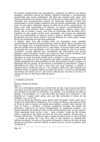 Os grandes acontecimentos que assinalaram o progresso da Reforma nas épocas
passadas, constituem assunto da História, bastante conhecidos e universalmente
reconhecidos pelo mundo protestante; são fatos que ninguém pode negar. Esta
história apresentei-a de maneira breve, de acordo com o escopo deste livro e com a
brevidade que necessariamente deveria ser observada, havendo os fatos sido
condensados no menor espaço compatível com sua devida compreensão. Em alguns
casos em que algum historiador agrupou os fatos de tal modo a proporcionar, em
breve, uma visão compreensiva do assunto, ou resumiu convenientemente os
pormenores, suas palavras foram citadas textualmente; nalguns outros casos,
porém, não se nomeou o autor, visto como as transcrições não são feitas com o
propósito de citar aquele escritor como autoridade, mas porque sua declaração
provê uma apresentação do assunto, pronta e positiva. Narrando a experiência e
perspectivas dos que levam avante a obra da Reforma em nosso próprio tempo,
fez-se uso semelhante de suas obras publicadas.
O objetivo deste livro não consiste tanto em apresentar novas verdades
concernentes às lutas dos tempos anteriores, como em aduzir fatos e princípios que
têm sua relação com os acontecimentos vindouros. Contudo, encarados como uma
parte do conflito entre as forças da luz e das trevas, vê-se que todos esses relatos
do passado têm nova significação; e por meio deles projeta-se uma luz no futuro,
iluminando a senda daqueles que, semelhantes aos reformadores dos séculos
passados, serão chamados, mesmo com perigo de todos os bens terrestres, para
testificar “da Palavra de Deus, e do testemunho de Jesus Cristo”.
Desdobrar as cenas do grande conflito entre a verdade e o erro; revelar os ardis de
Satanás e os meios por que lhe podemos opor eficaz resistência; apresentar uma
solução satisfatória do grande problema do mal, derramando luz sobre a origem e a
disposição final do pecado, de tal maneira a manifestar-se plenamente a justiça e
benevolência de Deus em todo o Seu trato com Suas criaturas; e mostrar a
natureza santa, imutável de Sua lei – eis o objetivo deste livro. Que mediante sua
influência almas se possam libertar do poder das trevas, e tornar-se participantes
“da herança dos santos na luz”, para louvor dAquele que nos amou e Se deu a Si
mesmo por nós, é a fervorosa oração da autora.
E.G.W.
............................................................................................
I. O Destino do Mundo
1
Predito o Destino do Mundo
Pág. 17
“Ah! se tu conhecesses também, ao menos neste teu dia, o que à tua paz pertence!
mas agora isto está encoberto aos teus olhos. Porque dias virão sobre ti, em que os
teus inimigos te cercarão de trincheiras, e te sitiarão, e te estreitarão de todas as
bandas; e te derribarão, a ti e aos teus filhos que dentro de ti estiverem; e não
deixarão em ti pedra sobre pedra, pois que não conheceste o tempo da tua
visitação.” Luc. 19:42-44.
Do cimo do Monte das Oliveiras, Jesus olhava sobre Jerusalém. Lindo e calmo era o
cenário que diante dEle se desdobrava. Era o tempo da Páscoa, e de todas as terras
os filhos de Jacó se haviam ali reunido para celebrar a grande festa nacional. Em
meio de hortos e vinhedos, e declives verdejantes juncados das tendas dos
peregrinos, erguiam-se as colinas terraplenadas, os majestosos palácios e os
maciços baluartes da capital de Israel. A filha de Sião parecia dizer em seu orgulho:
“Estou assentada como rainha, e não … verei o pranto”, sendo ela tão formosa
então e julgando-se tão segura do favor do Céu como quando, séculos antes, o
trovador real cantara: “Formoso de sítio, e alegria de toda a terra é o monte de Sião
… a cidade do grande Rei.” Sal. 48:2. Bem à vista estavam os magnificentes
edifícios do templo. Os raios do Sol poente iluminavam a brancura de neve de suas
paredes de mármore e punham reflexos no portal de ouro, na torre e pináculo. Qual
“perfeição da
............................................................................................
Pág. 18
 
