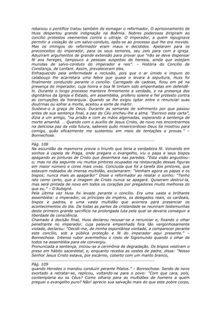 rebaixou o pontífice tratou também de esmagar o reformador. O aprisionamento de
Huss despertou grande indignação na Boêmia. Nobres poderosos dirigiram ao
concílio protestos veementes contra o ultraje. O imperador, a quem repugnava
permitir a violação de um salvo-conduto, opôs-se ao processo que lhe era movido.
Mas os inimigos do reformador eram maus e decididos. Apelaram para os
preconceitos do imperador, para os seus temores, seu zelo para com a igreja.
Aduziram argumentos de grande extensão para provar que “não se deve dispensar
fé aos hereges, tampouco a pessoas suspeitas de heresia, ainda que estejam
munidas de salvo-conduto do imperador e reis”. – História do Concílio de
Constança, de Lenfant. Assim, prevaleceram eles.
Enfraquecido pela enfermidade e reclusão, pois que o ar úmido e impuro do
calabouço lhe acarretara uma febre que quase o levara à sepultura, Huss foi
finalmente conduzido perante o concílio. Carregado de cadeias, ficou em pé na
presença do imperador, cuja honra e boa fé tinham sido empenhadas em defendê-
lo. Durante o longo processo manteve firmemente a verdade, e na presença dos
dignitários da Igreja e Estado, em assembléia, proferiu solene e fiel protesto contra
as corrupções da hierarquia. Quando se lhe exigiu optar entre o renunciar suas
doutrinas ou sofrer a morte, aceitou a sorte de mártir.
Susteve-o a graça de Deus. Durante as semanas de sofrimento por que passou
antes de sua sentença final, a paz do Céu encheu-lhe a alma. “Escrevo esta carta”,
dizia a um amigo, “na prisão e com as mãos algemadas, esperando a sentença de
morte amanhã. … Quando com o auxílio de Jesus Cristo, de novo nos encontrarmos
na deliciosa paz da vida futura, sabereis quão misericordioso Deus Se mostrou para
comigo, quão eficazmente me sustentou em meio de tentações e provas.” –
Bonnechose.
............................................................................................
Pág. 108
Na escuridão da masmorra previa o triunfo que teria a verdadeira fé. Volvendo em
sonhos à capela de Praga, onde pregara o evangelho, viu o papa e seus bispos
apagando as pinturas de Cristo que desenhara nas paredes. “Esta visão angustiou-
o; mas no dia seguinte viu muitos pintores ocupados na restauração dessas figuras
em maior número e cores mais vivas. Concluída que foi a tarefa dos pintores, que
estavam rodeados de imensa multidão, exclamaram: “Venham agora os papas e os
bispos; nunca mais as apagarão!” Disse o reformador ao relatar o sonho: “Tenho
isto como certo, que a imagem de Cristo nunca se apagará. Quiseram destruí-la,
mas será pintada de novo em todos os corações por pregadores muito melhores do
que eu.” – D’Aubigné.
Pela última vez Huss foi levado perante o concílio. Era uma vasta e brilhante
assembléia: o imperador, os príncipes do império, os delegados reais, os cardeais,
bispos e padres, e uma vasta multidão que acorrera para presenciar os
acontecimentos do dia. De todas as partes da cristandade se reuniram testemunhas
deste primeiro grande sacrifício na prolongada luta pela qual se deveria conseguir a
liberdade de consciência.
Chamado à decisão final, Huss declarou recusar-se a renunciar e, fixando o olhar
penetrante no imperador, cuja palavra empenhada fora tão vergonhosamente
violada, declarou: “Decidi-me, de minha espontânea vontade, a comparecer perante
este concílio, sob a pública proteção e fé do imperador aqui presente.” –
Bonnechose. Intenso rubor avermelhou o rosto de Sigismundo quando o olhar de
todos na assembléia para ele convergiu.
Pronunciada a sentença, iniciou-se a cerimônia de degradação. Os bispos vestiram o
preso em hábito sacerdotal, e, enquanto recebia as vestes de padre, disse: “Nosso
Senhor Jesus Cristo estava, por escárnio, coberto com um manto branco,
............................................................................................
Pág. 109
quando Herodes o mandou conduzir perante Pilatos.” – Bonnechose. Sendo de novo
exortado a retratar-se, replicou, voltando-se para o povo: “Com que cara, pois,
contemplaria eu os Céus? Como olharia para as multidões de homens a quem
preguei o evangelho puro? Não! aprecio sua salvação mais do que este pobre corpo,
 