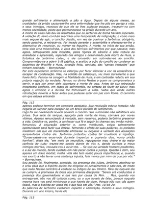 grande sofrimento e alimentado a pão e água. Depois de alguns meses, as
crueldades da prisão causaram-lhe uma enfermidade que lhe pôs em perigo a vida,
e seus inimigos, receosos de que ele se lhes pudesse escapar, trataram-no com
menos severidade, posto que permanecesse na prisão durante um ano.
A morte de Huss não deu os resultados que os sectários de Roma haviam esperado.
A violação do salvo-conduto suscitara uma tempestade de indignação, e como meio
mais seguro de agir, o concílio decidiu, em vez de queimar a Jerônimo, obrigá-lo,
sendo possível, a retratar-se. Foi levado perante a assembléia e ofereceu-se-lhe a
alternativa de renunciar, ou morrer na fogueira. A morte, no início de sua prisão,
teria sido uma misericórdia, à vista dos terríveis sofrimentos por que passara; mas
agora, enfraquecido pela moléstia, pelos rigores do cárcere e pela tortura da
ansiedade e apreensão, separado dos amigos e desanimado pela morte de Huss, a
fortaleza de Jerônimo cedeu, e ele consentiu em submeter-se ao concílio.
Comprometeu-se a aderir à fé católica, e aceitou a ação do concílio ao condenar as
doutrinas de Wycliffe e Huss, exceção feita, contudo, das “santas verdades” que
tinham ensinado. – Bonnechose.
Por este expediente Jerônimo se esforçou por fazer silenciar a voz da consciência e
escapar da condenação. Mas, na solidão do calabouço, viu mais claramente o que
havia feito. Pensou na coragem e fidelidade de Huss, e em contraste refletiu em sua
própria negação da verdade. Pensou no divino Mestre a quem se comprometera a
servir, e que por amor dele suportara a morte de cruz. Antes de sua retratação
encontrara conforto, em todos os sofrimentos, na certeza do favor de Deus; mas
agora o remorso e a dúvida lhe torturavam a alma. Sabia que ainda outras
retratações haveria a fazer antes que pudesse estar em paz com Roma. O caminho
em que estava entrando
............................................................................................
Pág. 112
apenas poderia terminar em completa apostasia. Sua resolução estava tomada: não
negaria ao Senhor para escapar de um breve período de sofrimento.
Logo foi ele novamente levado perante o concílio. Sua submissão não satisfizera aos
juízes. Sua sede de sangue, aguçada pela morte de Huss, clamava por novas
vítimas. Apenas renunciando à verdade, sem reservas, poderia Jerônimo preservar
a vida. Decidira-se, porém, a confessar sua fé e seguir às chamas seu irmão mártir.
Renunciou à abjuração anterior e, como moribundo, exigiu solenemente
oportunidade para fazer sua defesa. Temendo o efeito de suas palavras, os prelados
insistiram em que ele meramente afirmasse ou negasse a verdade das acusações
apresentadas contra ele. Jerônimo protestou contra tal crueldade e injustiça.
“Conservastes-me encerrado durante trezentos e quarenta dias, numa prisão
horrível”, disse ele, “em meio de imundície, repugnante mau cheiro e da maior
carência de tudo; trazeis-me depois diante de vós e, dando ouvidos a meus
inimigos mortais, recusais-vos a ouvir-me. … Se sois na verdade homens prudentes,
e a luz do mundo, tende cuidado em não pecar contra a justiça. Quanto a mim, sou
apenas um fraco mortal; minha vida não tem senão pouca importância; e, quando
vos exorto a não lavrar uma sentença injusta, falo menos por mim do que por vós.”
– Bonnechose.
Seu pedido foi, finalmente, atendido. Na presença dos juízes, Jerônimo ajoelhou-se
e orou para que o Espírito divino lhe dirigisse os pensamentos e palavras, de modo
que nada falasse contrário à verdade ou indigno de seu Mestre. Para ele naquele dia
se cumpriu a promessa de Deus aos primeiros discípulos: “Sereis até conduzidos à
presença dos governadores e dos reis por causa de Mim. … Mas, quando vos
entregarem, não vos dê cuidado como, ou o que haveis de falar, porque naquela
mesma hora vos será ministrado o que haveis de dizer. Porque não sois vós quem
falará, mas o Espírito de vosso Pai é que fala em vós.” Mat. 10:18-20.
As palavras de Jerônimo excitaram espanto e admiração, mesmo a seus inimigos.
Durante um ano inteiro, havia ele
............................................................................................
Pág. 113
 