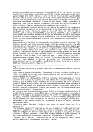 estado emparedado numa masmorra, impossibilitado de ler ou mesmo ver, com
grande sofrimento físico e ansiedade mental. No entanto, seus argumentos eram
apresentados com tanta clareza e força como se houvesse tido oportunidade
tranqüila para o estudo. Indicou aos ouvintes a longa série de homens santos que
haviam sido condenados por juízes injustos. Em quase cada geração houve os que,
enquanto procuravam enobrecer o povo de seu tempo, foram censurados e
rejeitados, mas que em tempos posteriores mostraram ser dignos de honra. O
próprio Cristo foi, por um tribunal injusto, condenado como malfeitor.
Em sua retratação, Jerônimo consentira na justiça da sentença que condenara
Huss; declarou ele agora o seu arrependimento, e deu testemunho da inocência e
santidade do mártir. “Conheci-o desde a meninice”, disse ele. “Foi um ótimo
homem, justo e santo; foi condenado apesar de sua inocência. … Eu, eu também
estou pronto para morrer; não recuarei diante dos tormentos que estão preparados
para mim por meus inimigos e falsas testemunhas, que um dia terão de prestar
contas de suas imposturas perante o grande Deus, a quem nada pode enganar.” –
Bonnechose.
Reprovando-se a si mesmo por sua negação da verdade, Jerônimo continuou: “De
todos os pecados que tenho cometido desde minha juventude, nenhum pesa tão
gravemente em meu espírito e me causa tão pungente remorso, como aquele que
cometi neste lugar fatídico, quando aprovei a iníqua sentença dada contra Wycliffe,
e contra o santo mártir, João Huss, meu mestre e amigo. Sim, confesso-o de
coração, e declaro com horror que desgraçadamente fraquejei quando, por medo da
morte, condenei suas doutrinas. Portanto suplico… a Deus todo-poderoso, Se digne
de perdoar meus pecados, e em particular este, o mais hediondo de todos.”
Apontando para os juízes, disse com firmeza: “Condenastes Wycliffe e João Huss,
não por terem abalado a doutrina da igreja, mas simplesmente porque
estigmatizaram com a reprovação os escândalos do clero: a pompa, o orgulho e
todos os vícios dos prelados e padres. As
............................................................................................
Pág. 114
coisas que eles afirmaram, e que são irrefutáveis, eu também as entendo e declaro
como eles.”
Suas palavras foram interrompidas. Os prelados, trêmulos de cólera, exclamaram:
“Que necessidade há de mais prova? Contemplamos com nossos próprios olhos o
mais obstinado dos hereges!”
Sem se abalar com a tempestade, Jerônimo exclamou: “Ora! supondes que receio
morrer? Conservastes-me durante um ano inteiro em horrível masmorra, mais
horrenda que a própria morte. Tratastes-me mais cruelmente do que a um turco,
judeu ou pagão, e minha carne, em vida, literalmente apodreceu sobre os ossos, e
contudo não me queixo, pois a lamentação não vai bem a um homem de coração e
espírito; mas não posso senão exprimir meu espanto com tão grande barbaridade
para com um cristão.” – Bonnechose.
De novo irrompeu a tempestade de cólera, e Jerônimo foi levado precipitadamente à
prisão. Havia, contudo, na assembléia, alguns nos quais suas palavras produziram
profunda impressão, e que desejavam salvar-lhe a vida. Foi visitado por dignitários
da igreja, e instado a submeter-se ao concílio. As mais brilhantes perspectivas lhe
foram apresentadas como recompensa de renunciar a sua oposição a Roma. Mas,
semelhante a seu Mestre, quando se Lhe ofereceu a glória do mundo, Jerônimo
permaneceu firme.
“Provai-me pelas Sagradas Escrituras que estou em erro”, disse ele, “e o
renunciarei.”
“As Sagradas Escrituras!” exclamou um de seus tentadores; “então tudo deve ser
julgado por elas? Quem as pode entender antes que a igreja as haja interpretado?”
“São as tradições dos homens mais dignas de fé do que o evangelho de nosso
Salvador?” replicou Jerônimo. “Paulo não exortou aqueles a quem escreveu, a
escutarem as tradições dos homens, mas disse: ‘Esquadrinhai as Escrituras.’”
“Herege!” foi a resposta; “arrependo-me de ter-me empenhado tanto tempo
contigo. Vejo que és impulsionado pelo diabo.” – Wylie.
 