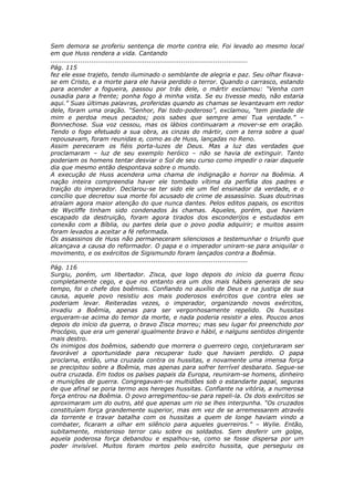 Sem demora se proferiu sentença de morte contra ele. Foi levado ao mesmo local
em que Huss rendera a vida. Cantando
............................................................................................
Pág. 115
fez ele esse trajeto, tendo iluminado o semblante de alegria e paz. Seu olhar fixava-
se em Cristo, e a morte para ele havia perdido o terror. Quando o carrasco, estando
para acender a fogueira, passou por trás dele, o mártir exclamou: “Venha com
ousadia para a frente; ponha fogo à minha vista. Se eu tivesse medo, não estaria
aqui.” Suas últimas palavras, proferidas quando as chamas se levantavam em redor
dele, foram uma oração. “Senhor, Pai todo-poderoso”, exclamou, “tem piedade de
mim e perdoa meus pecados; pois sabes que sempre amei Tua verdade.” –
Bonnechose. Sua voz cessou, mas os lábios continuaram a mover-se em oração.
Tendo o fogo efetuado a sua obra, as cinzas do mártir, com a terra sobre a qual
repousavam, foram reunidas e, como as de Huss, lançadas no Reno.
Assim pereceram os fiéis porta-luzes de Deus. Mas a luz das verdades que
proclamaram – luz de seu exemplo heróico – não se havia de extinguir. Tanto
poderiam os homens tentar desviar o Sol de seu curso como impedir o raiar daquele
dia que mesmo então despontava sobre o mundo.
A execução de Huss acendera uma chama de indignação e horror na Boêmia. A
nação inteira compreendia haver ele tombado vítima da perfídia dos padres e
traição do imperador. Declarou-se ter sido ele um fiel ensinador da verdade, e o
concílio que decretou sua morte foi acusado de crime de assassínio. Suas doutrinas
atraíam agora maior atenção do que nunca dantes. Pelos editos papais, os escritos
de Wycliffe tinham sido condenados às chamas. Aqueles, porém, que haviam
escapado da destruição, foram agora tirados dos esconderijos e estudados em
conexão com a Bíblia, ou partes dela que o povo podia adquirir; e muitos assim
foram levados a aceitar a fé reformada.
Os assassinos de Huss não permaneceram silenciosos a testemunhar o triunfo que
alcançava a causa do reformador. O papa e o imperador uniram-se para aniquilar o
movimento, e os exércitos de Sigismundo foram lançados contra a Boêmia.
............................................................................................
Pág. 116
Surgiu, porém, um libertador. Zisca, que logo depois do início da guerra ficou
completamente cego, e que no entanto era um dos mais hábeis generais de seu
tempo, foi o chefe dos boêmios. Confiando no auxílio de Deus e na justiça de sua
causa, aquele povo resistiu aos mais poderosos exércitos que contra eles se
poderiam levar. Reiteradas vezes, o imperador, organizando novos exércitos,
invadiu a Boêmia, apenas para ser vergonhosamente repelido. Os hussitas
ergueram-se acima do temor da morte, e nada poderia resistir a eles. Poucos anos
depois do início da guerra, o bravo Zisca morreu; mas seu lugar foi preenchido por
Procópio, que era um general igualmente bravo e hábil, e nalguns sentidos dirigente
mais destro.
Os inimigos dos boêmios, sabendo que morrera o guerreiro cego, conjeturaram ser
favorável a oportunidade para recuperar tudo que haviam perdido. O papa
proclama, então, uma cruzada contra os hussitas, e novamente uma imensa força
se precipitou sobre a Boêmia, mas apenas para sofrer terrível desbarato. Segue-se
outra cruzada. Em todos os países papais da Europa, reuniram-se homens, dinheiro
e munições de guerra. Congregavam-se multidões sob o estandarte papal, seguras
de que afinal se poria termo aos hereges hussitas. Confiante na vitória, a numerosa
força entrou na Boêmia. O povo arregimentou-se para repeli-la. Os dois exércitos se
aproximaram um do outro, até que apenas um rio se lhes interpunha. “Os cruzados
constituíam força grandemente superior, mas em vez de se arremessarem através
da torrente e travar batalha com os hussitas a quem de longe haviam vindo a
combater, ficaram a olhar em silêncio para aqueles guerreiros.” – Wylie. Então,
subitamente, misterioso terror caiu sobre os soldados. Sem desferir um golpe,
aquela poderosa força debandou e espalhou-se, como se fosse dispersa por um
poder invisível. Muitos foram mortos pelo exército hussita, que perseguiu os
 