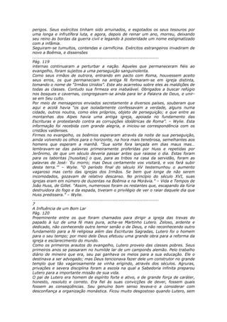 perigos. Seus exércitos tinham sido arruinados, e esgotados os seus tesouros por
uma longa e infrutífera luta, e agora, depois de reinar um ano, morreu, deixando
seu reino às bordas da guerra civil e legando à posteridade um nome estigmatizado
com a infâmia.
Seguiram-se tumultos, contendas e carnificina. Exércitos estrangeiros invadiram de
novo a Boêmia, e dissensões
............................................................................................
Pág. 119
internas continuaram a perturbar a nação. Aqueles que permaneceram fiéis ao
evangelho, foram sujeitos a uma perseguição sanguinolenta.
Como seus irmãos de outrora, entrando em pacto com Roma, houvessem aceito
seus erros, os que permaneciam na antiga fé formaram-se em igreja distinta,
tomando o nome de “Irmãos Unidos”. Este ato acarretou sobre eles as maldições de
todas as classes. Contudo sua firmeza era inabalável. Obrigados a buscar refúgio
nos bosques e cavernas, congregavam-se ainda para ler a Palavra de Deus, e unir-
se em Seu culto.
Por meio de mensageiros enviados secretamente a diversos países, souberam que
aqui e acolá havia “os que isoladamente confessavam a verdade, alguns numa
cidade, outros noutra, como eles próprios, objeto de perseguição; e que entre as
montanhas dos Alpes havia uma antiga igreja, apoiada no fundamento das
Escrituras e protestando contra as corrupções idolátricas de Roma”. – Wylie. Esta
informação foi recebida com grande alegria, e iniciou-se correspondência com os
cristãos valdenses.
Firmes no evangelho, os boêmios esperaram através da noite de sua perseguição,
ainda volvendo os olhos para o horizonte, na hora mais tenebrosa, semelhantes aos
homens que esperam a manhã. “Sua sorte fora lançada em dias maus mas…
lembravam-se das palavras primeiramente proferidas por Huss e repetidas por
Jerônimo, de que um século deveria passar antes que raiasse o dia. Estas foram
para os taboritas [hussitas] o que, para as tribos na casa da servidão, foram as
palavras de José: ‘Eu morro; mas Deus certamente vos visitará, e vos fará subir
desta terra.’” – Wylie. “O período final do século XV testemunhou o aumento
vagaroso mas certo das igrejas dos Irmãos. Se bem que longe de não serem
incomodados, gozavam de relativo descanso. No princípio do século XVI, suas
igrejas eram em número de duzentas na Boêmia e na Morávia.” – Vida e Tempos de
João Huss, de Gillet. “Assim, numerosos foram os restantes que, escapando da fúria
destruidora do fogo e da espada, tiveram o privilégio de ver o raiar daquele dia que
Huss predissera.” – Wylie.
............................................................................................
7
A Influência de um Bom Lar
Pág. 120
Preeminente entre os que foram chamados para dirigir a igreja das trevas do
papado à luz de uma fé mais pura, acha-se Martinho Lutero. Zeloso, ardente e
dedicado, não conhecendo outro temor senão o de Deus, e não reconhecendo outro
fundamento para a fé religiosa além das Escrituras Sagradas, Lutero foi o homem
para o seu tempo; por meio dele Deus efetuou uma grande obra para a reforma da
igreja e esclarecimento do mundo.
Como os primeiros arautos do evangelho, Lutero proveio das classes pobres. Seus
primeiros anos se passaram no humilde lar de um camponês alemão. Pelo trabalho
diário de mineiro que era, seu pai ganhava os meios para a sua educação. Ele o
destinava a ser advogado; mas Deus tencionava fazer dele um construtor no grande
templo que tão vagarosamente se vinha erigindo, através dos séculos. Agruras,
privações e severa disciplina foram a escola na qual a Sabedoria infinita preparou
Lutero para a importante missão de sua vida.
O pai de Lutero era homem de espírito forte e ativo, e de grande força de caráter,
honesto, resoluto e correto. Era fiel às suas convicções de dever, fossem quais
fossem as conseqüências. Seu genuíno bom senso levava-o a considerar com
desconfiança a organização monástica. Ficou muito desgostoso quando Lutero, sem
 