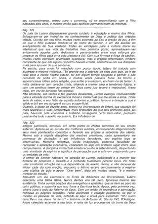 seu consentimento, entrou para o convento, só se reconciliando com o filho
passados dois anos, e mesmo então suas opiniões permaneceram as mesmas.
............................................................................................
Pág. 121
Os pais de Lutero dispensavam grande cuidado à educação e ensino dos filhos.
Esforçavam-se por instruí-los no conhecimento de Deus e prática das virtudes
cristãs. Ouvida por seu filho, muitas vezes ascendia ao Céu a oração do pai, a fim
de que o filho pudesse lembrar-se do nome do Senhor, e um dia auxiliar no
avançamento de Sua verdade. Todas as vantagens para a cultura moral ou
intelectual que sua vida de trabalhos lhes permitia gozar, aproveitavam-nas
avidamente aqueles pais. Ardorosos e perseverantes eram seus esforços por
preparar os filhos para uma vida piedosa e útil. Com sua firmeza e força de caráter,
muitas vezes exerciam severidade excessiva; mas o próprio reformador, embora
consciente de que em alguns respeitos haviam errado, encontrava em sua disciplina
mais para aprovar do que condenar.
Na escola, para onde foi mandado com pouca idade, Lutero foi tratado com
aspereza e mesmo violência. Tão grande era a pobreza de seus pais que, ao ir de
casa para a escola noutra cidade, foi por algum tempo obrigado a ganhar o pão
cantando de porta em porta, e muitas vezes passava fome. As tristes e
supersticiosas idéias sobre religião, que então prevaleciam, enchiam-no de temor. À
noite deitava-se com coração triste, olhando a tremer para o tenebroso futuro, e
com um contínuo terror ao pensar em Deus como juiz severo e implacável, tirano
cruel, em vez de bondoso Pai celestial.
Não obstante, sob tantos e tão grandes desalentos, Lutero avançou resolutamente
para a elevada norma de excelência moral e intelectual que lhe atraía a alma. Tinha
sede de saber, e seu feitio de espírito ardoroso e prático, levou-o a desejar o que é
sólido e útil em vez do que é vistoso e superficial.
Quando, à idade de dezoito anos, entrou na Universidade de Erfurt, sua situação foi
mais favorável e suas perspectivas mais brilhantes do que nos primeiros anos. Os
pais, havendo pela economia e trabalho conseguido certo bem-estar, puderam
prestar-lhe todo o auxílio necessário. E a influência de
............................................................................................
Pág. 122
amigos judiciosos, diminuiu até certo ponto os efeitos sombrios de seu ensino
anterior. Aplicou-se ao estudo dos melhores autores, entesourando diligentemente
seus mais ponderados conceitos e fazendo sua própria a sabedoria dos sábios.
Mesmo sob a ríspida disciplina dos mestres anteriores, cedo apresentara ele
promessa de distinção; e sob influências favoráveis, seu espírito logo se
desenvolveu. Memória retentiva, vívida imaginação, poderosa faculdade de
raciocinar e aplicação incansável, colocaram-no logo em primeiro lugar entre seus
companheiros. A disciplina intelectual amadureceu-lhe o entendimento, despertando
uma atividade de espírito e agudeza de percepção que o estavam preparando para
os embates da vida.
O temor do Senhor habitava no coração de Lutero, habilitando-o a manter sua
firmeza de propósito e levando-o a profunda humildade perante Deus. Ele tinha
uma constante intuição de sua dependência do auxílio divino, e não deixava de
iniciar cada dia com oração, enquanto o íntimo estava continuamente a respirar
uma súplica de guia e apoio. “Orar bem”, dizia ele muitas vezes, “é a melhor
metade do estudo.”
Enquanto um dia examinava os livros da Biblioteca da Universidade, Lutero
descobriu uma Bíblia latina. Nunca dantes vira tal Livro. Ignorava mesmo sua
existência. Tinha ouvido porções dos evangelhos e epístolas, que se liam ao povo no
culto público, e supunha que isso fosse a Escritura toda. Agora, pela primeira vez,
olhava para o todo da Palavra de Deus. Com um misto de reverência e admiração,
folheava as páginas sagradas. Pulso acelerado e coração palpitante, lia por si
mesmo as palavras de vida, detendo-se aqui e acolá para exclamar: “Oh! quem
dera Deus me desse tal livro!” – História da Reforma do Século XVI, D’Aubigné.
Anjos celestiais estavam a seu lado, e raios de luz procedentes do trono de Deus
 