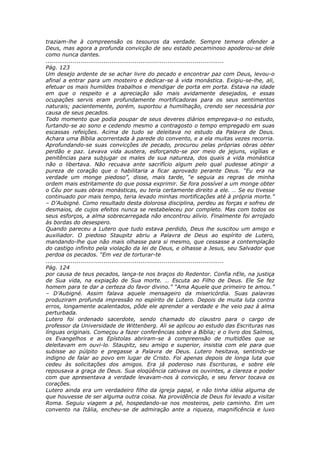traziam-lhe à compreensão os tesouros da verdade. Sempre temera ofender a
Deus, mas agora a profunda convicção de seu estado pecaminoso apoderou-se dele
como nunca dantes.
............................................................................................
Pág. 123
Um desejo ardente de se achar livre do pecado e encontrar paz com Deus, levou-o
afinal a entrar para um mosteiro e dedicar-se à vida monástica. Exigiu-se-lhe, ali,
efetuar os mais humildes trabalhos e mendigar de porta em porta. Estava na idade
em que o respeito e a apreciação são mais avidamente desejados, e essas
ocupações servis eram profundamente mortificadoras para os seus sentimentos
naturais; pacientemente, porém, suportou a humilhação, crendo ser necessária por
causa de seus pecados.
Todo momento que podia poupar de seus deveres diários empregava-o no estudo,
furtando-se ao sono e cedendo mesmo a contragosto o tempo empregado em suas
escassas refeições. Acima de tudo se deleitava no estudo da Palavra de Deus.
Achara uma Bíblia acorrentada à parede do convento, e a ela muitas vezes recorria.
Aprofundando-se suas convicções de pecado, procurou pelas próprias obras obter
perdão e paz. Levava vida austera, esforçando-se por meio de jejuns, vigílias e
penitências para subjugar os males de sua natureza, dos quais a vida monástica
não o libertava. Não recuava ante sacrifício algum pelo qual pudesse atingir a
pureza de coração que o habilitaria a ficar aprovado perante Deus. “Eu era na
verdade um monge piedoso”, disse, mais tarde, “e seguia as regras de minha
ordem mais estritamente do que possa exprimir. Se fora possível a um monge obter
o Céu por suas obras monásticas, eu teria certamente direito a ele. … Se eu tivesse
continuado por mais tempo, teria levado minhas mortificações até à própria morte.”
– D’Aubigné. Como resultado desta dolorosa disciplina, perdeu as forças e sofreu de
desmaios, de cujos efeitos nunca se restabeleceu por completo. Mas com todos os
seus esforços, a alma sobrecarregada não encontrou alívio. Finalmente foi arrojado
às bordas do desespero.
Quando pareceu a Lutero que tudo estava perdido, Deus lhe suscitou um amigo e
auxiliador. O piedoso Staupitz abriu a Palavra de Deus ao espírito de Lutero,
mandando-lhe que não mais olhasse para si mesmo, que cessasse a contemplação
do castigo infinito pela violação da lei de Deus, e olhasse a Jesus, seu Salvador que
perdoa os pecados. “Em vez de torturar-te
............................................................................................
Pág. 124
por causa de teus pecados, lança-te nos braços do Redentor. Confia nEle, na justiça
de Sua vida, na expiação de Sua morte. … Escuta ao Filho de Deus. Ele Se fez
homem para te dar a certeza do favor divino.” “Ama Aquele que primeiro te amou.”
– D’Aubigné. Assim falava aquele mensageiro da misericórdia. Suas palavras
produziram profunda impressão no espírito de Lutero. Depois de muita luta contra
erros, longamente acalentados, pôde ele aprender a verdade e lhe veio paz à alma
perturbada.
Lutero foi ordenado sacerdote, sendo chamado do claustro para o cargo de
professor da Universidade de Wittenberg. Ali se aplicou ao estudo das Escrituras nas
línguas originais. Começou a fazer conferências sobre a Bíblia; e o livro dos Salmos,
os Evangelhos e as Epístolas abriram-se à compreensão de multidões que se
deleitavam em ouvi-lo. Staupitz, seu amigo e superior, insistia com ele para que
subisse ao púlpito e pregasse a Palavra de Deus. Lutero hesitava, sentindo-se
indigno de falar ao povo em lugar de Cristo. Foi apenas depois de longa luta que
cedeu às solicitações dos amigos. Era já poderoso nas Escrituras, e sobre ele
repousava a graça de Deus. Sua eloqüência cativava os ouvintes, a clareza e poder
com que apresentava a verdade levavam-nos à convicção, e seu fervor tocava os
corações.
Lutero ainda era um verdadeiro filho da igreja papal, e não tinha idéia alguma de
que houvesse de ser alguma outra coisa. Na providência de Deus foi levado a visitar
Roma. Seguiu viagem a pé, hospedando-se nos mosteiros, pelo caminho. Em um
convento na Itália, encheu-se de admiração ante a riqueza, magnificência e luxo
 